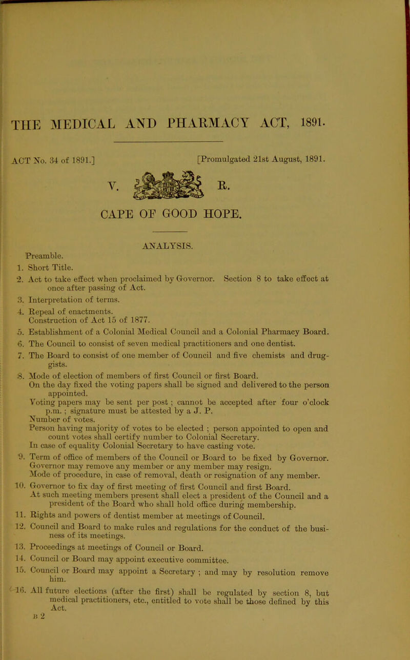 THE MEDICAL AND PHARMACY ACT, 1891. ACT No. 34 of 1891.] [Promulgated 21st August, 1891. CAPE OF GOOD HOPE. ANALYSIS. Preamble. 1. Short Title. 2. Act to take effect when proclaimed by Governor. Section 8 to take effect at once after passing of Act. 3. Interpretation of terms. 4. Repeal of enactments. Construction of Act 15 of 1877. 5. Establishment of a Colonial Medical Council and a Colonial Pharmacy Board. ■6. The Council to consist of seven medical practitioners and one dentist. 7. The Board to consist of one member of Council and five chemists and drug- gists. S. Mode of election of members of first Council or first Board. On the day fixed the voting papers shall be signed and delivered to the person appointed. Voting papei-s may be sent per post; cannot be accepted after four o’clock p.m.; signature must be attested by a J. P. Number of votes. Person having majority of votes to be elected ; person appointed to open and count votes shall certify number to Colonijd Secretary. In case of equality Colonial Secretary to have casting vote. 9. Term of office of members of the Council or Board to be fixed by Governor. Governor may remove any member or any member may resign. Mode of procedure, in case of removal, death or resignation of any member. 10. Governor to fix day of first meeting of first Council and first Board. At such meeting members present shall elect a president of the Council and a president of the Board who shall hold office during membership. 11. Rights and powers of dentist member at meetings of Council. 12. Council and Board to make rules and regulations for the conduct of the busi- ness of its meetings. 13. Proceedings at meetings of Council or Board. 14. Council or Board may appoint executive committee. 1.5. Council or Board may appoint a Secretary ; and may by resolution remove him. 16. All future elections (after the first) shall be regulated by section 8, but medical practitioners, etc., entitled to vote shall be those defined by this Act.