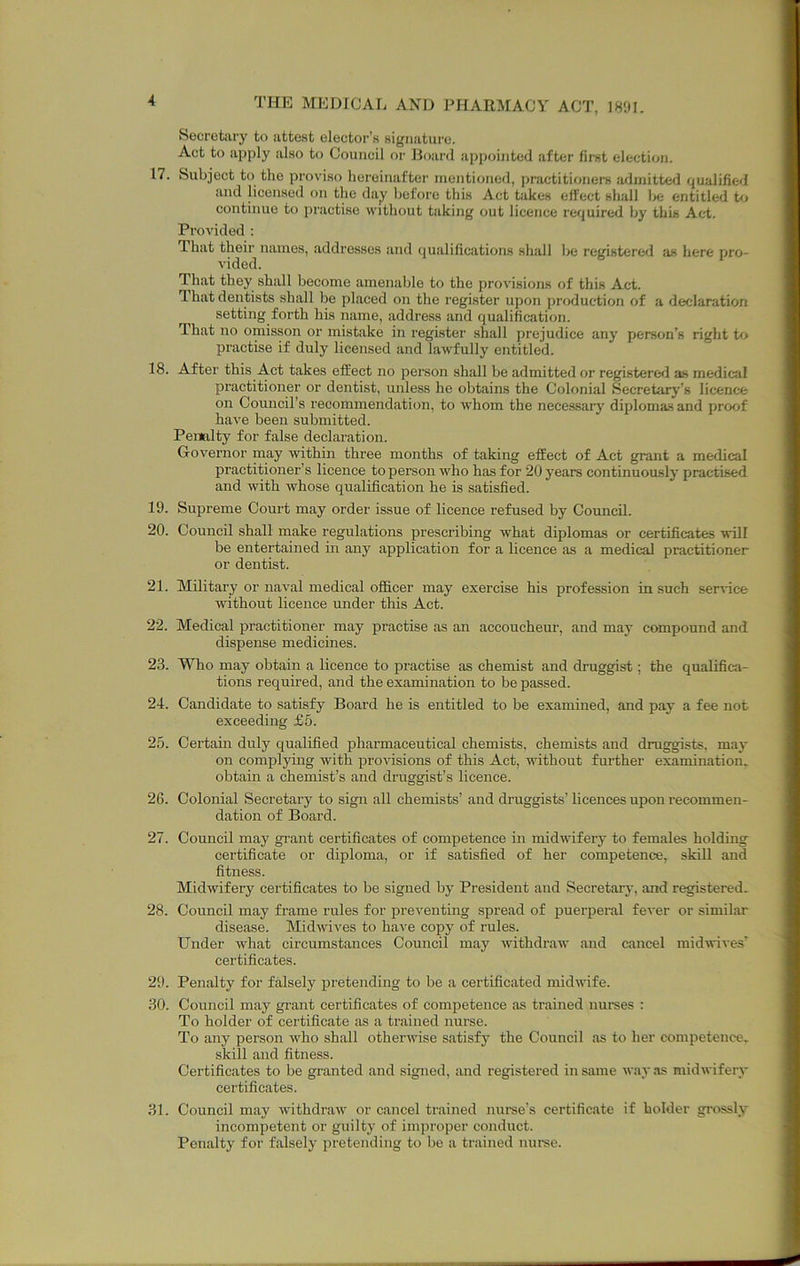 Secretiiry to attest elector’s sigiiatui'c. Act to apply also to Council or Board appointed after first election. 17. Subject to the proviso hereinafter mentioned, practitioners iuJinitted qualified and licensed on the da;y before this Act takes effect shall l>e entitled to continue to practise without taking out licence required by this Act. Provided : That their names, addresses and qualifications shall be registered as here pro- vided. That they shall become amenable to the provisions of this Act. That dentists shall be placed on the register upon production of a declaration setting forth his name, address and qualification. That no omisson or mistake in register shall prejudice any person’s right tf> practise if duly licensed and lawfully entitled. 18. After this Act takes effect no person shall be admitted or registered as medical practitioner or dentist, unless he obtains the Colonial Secretarj’’s licence on Council's recommendation, to whom the necessarj^ diplomas and proof have been submitted. Penalty for false declaration. Grovernor may within three months of taking effect of Act grant a medical practitioner’s licence to person who has for 20 years continuously practised and with whose qualification he is satisfied. 19. Supreme Court may order issue of licence refused by Coimcil. 20. Council shall make regulations prescribing what diplomas or certificates will be entertained in any application for a licence as a medical practitioner or dentist. 21. Military or naval medical officer may exercise his profession in such service without licence under this Act. 22. Medical practitioner may practise as an accoucheur, and may compound and dispense medicines. 23. Who may obtain a licence to practise as chemist and druggist; the qualifica- tions required, and the examination to be passed. 24. Candidate to satisfy Board he is entitled to be examined, and pay a fee not exceeding £5. 25. Certain duly qualified pharmaceutical chemists, chemists and druggists, may on complying with provisions of this Act, without further examination, obtain a chemist’s and druggist’s licence. 26. Colonial Secretary to sign all chemists’ and druggists’licences upon recommen- dation of Board. 27. Council may grant certificates of competence in midwifery to females holding certificate or diploma, or if satisfied of her competence, skill and fitness. Midwifery certificates to be signed by President and Secretary, and registered. 28. Council may frame rules for preventing spread of puerpei’al fever or similar disease. Midwives to have copy of rules. Under what circumstances Council may withdraw and cancel midwives’ certificates. 29. Penalty for falsely pretending to be a certificated midwife. 30. Council may grant certificates of competence as trained nurses : To holder of certificate as a trained nurse. To any person who shall otherwise satisfy the Council as to her competence- skill and fitness. Certificates to be granted and signed, and registered in same way as midwifery certificates. 31. Council may withdraw or cancel trained mu’se’s certificate if bolder grossly incompetent or guilty of improper conduct. Penalty for falsely pretending to be a trained nui’se.