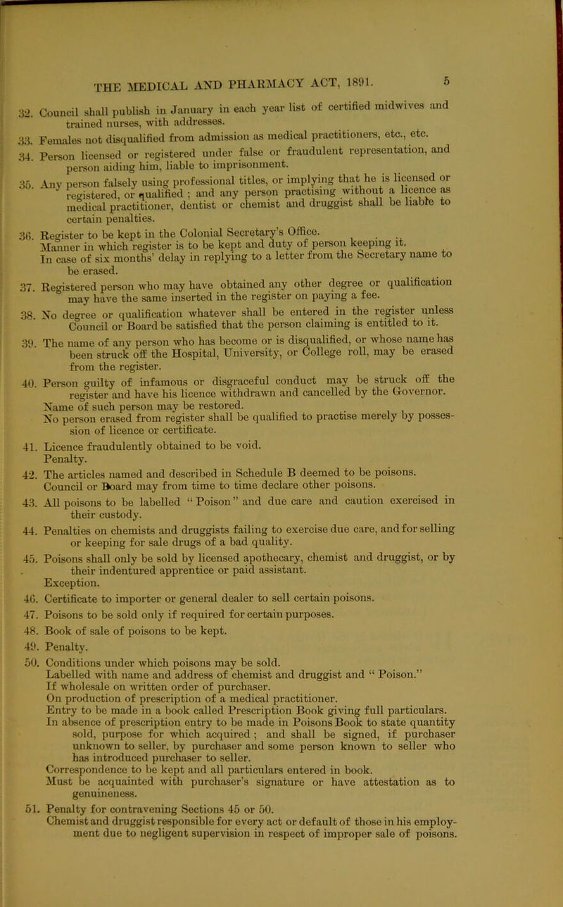32. Council shall publish in January in each year list of certified midwives and trained nurses, with addresses. 33. Females not disqualified from admission as medical practitioners, etc., etc. 34. Person licensed or registered under false or fraudulent representation, and person aiding him, liable to imprisonment. 35 iny person falsely using professional titles, or implying that he is licensed or ■ ' recristered, or qualified ; and any pei-son practising without a licence as medical practitioner, dentist or chemist and druggist shall be liable to certain penalties. 36. Register to be kept ui the Colonial Secretary’s Office. Alaniier in which register is to be kept and duty of person keeping it. In case of six months’ delay in replying to a letter from the Secretary name to be erased. 37. Registered person who may have obtained any other degree or qualification ° may have the same inserted in the register on paying a fee. 38. No degree or qualification whatever shall be entered in the register unless Council or Board be satisfied that the person claiming is entitled to it. 3‘) The name of any person who has become or is disqualified, or whose name has been struck off the Hospital, University, or College roll, may be erased from the register. 40. Person guilty of infamous or disgraceful conduct may be struck off the register and have his licence withdrawn and cancelled by the Governor. Name of such person may be restored. No pereon erased from register shall be qualified to practise merely by posses- sion of licence or certificate. 41. Licence fraudulently obtained to be void. Penalty. 42. The articles named and described in Schedule B deemed to be poisons. Council or Board may from time to time declare other poisons. 43. All poisons to be labelled “ Poison ” and due care and caution exercised in their custody. 44. Penalties on chemists and druggists failing to exercise due care, and for selling or keeping for sale drugs of a bad quality. 45. Poisons shall only be sold by licensed apothecary, chemist and druggist, or by their indentured apprentice or paid assistant. Exception. 46. Certificate to importer or general dealer to sell certain poisons. 47. Poisons to be sold only if required for certain purposes. 48. Book of sale of poisons to be kept. 49. Penalty. 50. Conditions under which poisons may be sold. Labelled with name and address of chemist and druggist and “ Poison.” If wholesale on written order of purchaser. On production of prescription of a medical practitioner. Entry to be made in a book called Prescription Book giving full particulars. In absence of prescription entry to be made in Poisons Book to state quantity sold, purpose for which acquired ; and shall be signed, if purchaser unknown to seller, by purchaser and some person known to seller who has introduced purchaser to seller. Correspondence to be kept and all particulars entered in book. Must be acquainted with purchaser’s signature or have attestation as to genuineness. 51. Penalty for contravening Sections 45 or 50. Chemist and druggist responsible for every act or default of those in his employ- ment due to negligent supervision in respect of improper sale of poisons.