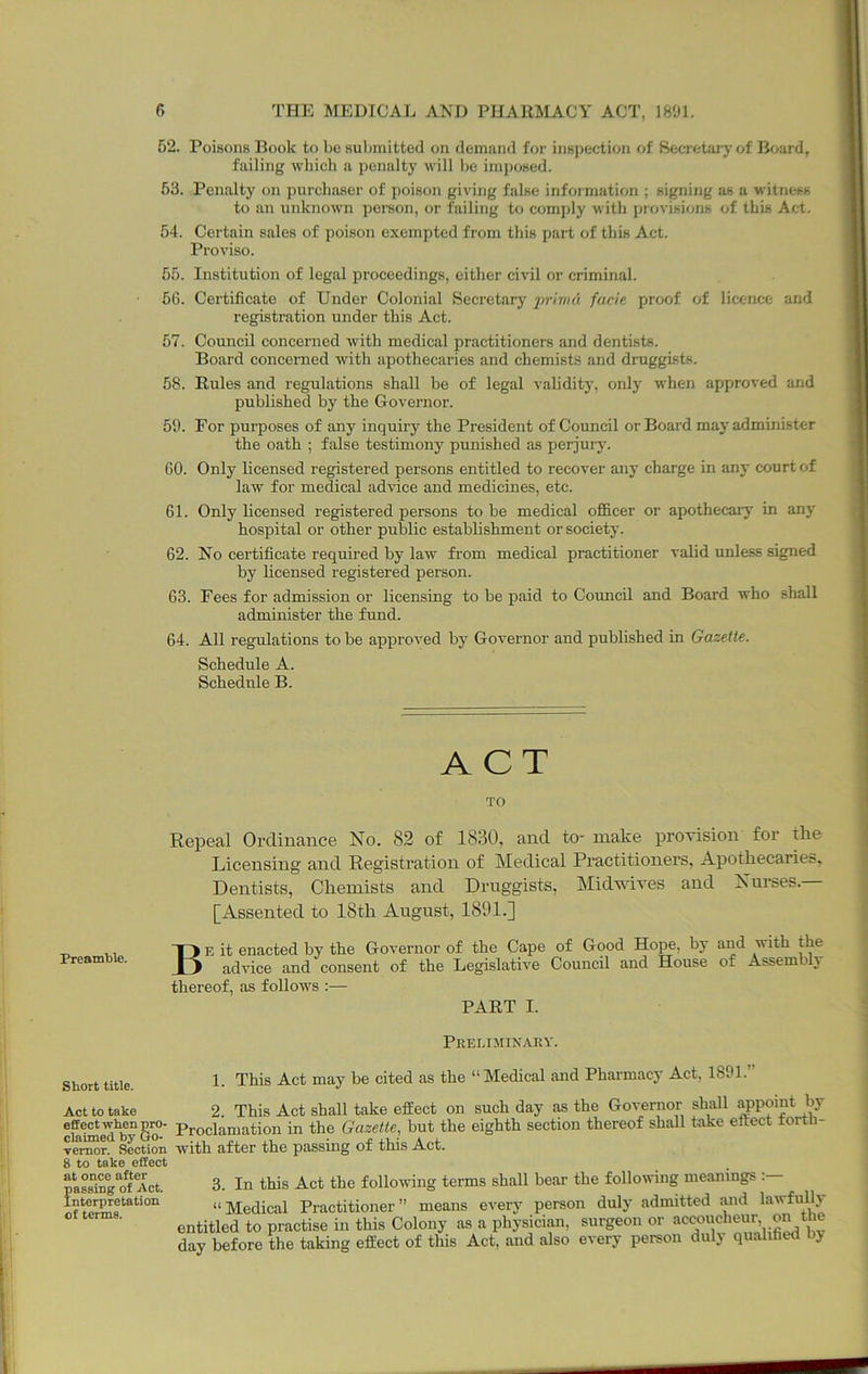 52. Poisons Book to bo submitted on demund for inspection of Secretaiy of B<jard, failing which a penalty will be imposed. 53. Penalty on purchaser of poison giving false information ; signing as a witness to an unknown pereon, or failing to comply with provisions of this Act. 54. Certain sales of poison exempted from this part of this Act. Proviso. 55. Institution of legal proceedings, either civil or criminal. 56. Certificate of Under Colonial Secretary inutuii facie proof of licence and registration under this Act. 57. Council concerned with medical practitioners and dentists. Board concerned with apothecaries and chemists and druggists. 58. Rules and regulations shall be of legal validity, only when approved and published by the Governor. 59. For purposes of any inquiry the President of Council or Board may administer the oath ; false testimony punished as perjury. 60. Only licensed registered persons entitled to recover any charge in any court of law for medical advice and medicines, etc. 61. Only licensed registered persons to be medical officer or apothecarj' in any hospital or other public establishment or society. 62. No certificate required by law from medical practitioner valid unless signed by licensed registered person. 63. Fees for admission or licensing to be paid to Council and Board who shall administer the fund. 64. All regulations to be approved by Governor and published in Gazette. Schedule A. Schedule B. PreamWe. ACT TO Repeal Ordinance No. 82 of 1830, and to- make provision for the Licensing and Registration of Medical Practitioners, Apothecaries, Dentists, Chemists and Druggists, Midwives and Nurses.— [Assented to 18th August, 1891.] Be it enacted by the Governor of the Cape of Good Hope, by and v-ith the advice and consent of the Legislative Council and House of Assemblj thereof, as follows :— PART I. Short title. Act to take effect when pro- claimed by Go- vernor. Section 8 to take effect at once after passing of Act. Interpretation of terms. Preliminaky. 1. This Act may be cited as the “Medical and Pharmacy Act, 1891.” 2. This Act shall take effect on such day as the Governor shall appoint by Proclamation in the Gazette, but the eighth section thereof shall take eftect forth- with after the passing of this Act. 3. In this Act the following terms shall bear the following meanings . “Medical Practitioner” means every person duly admitted mid lawfully entitled to practise in this Colony as a physician, surgeon or accoucheur, on the day before the taking effect of this Act, and also every person duly qualihed hy