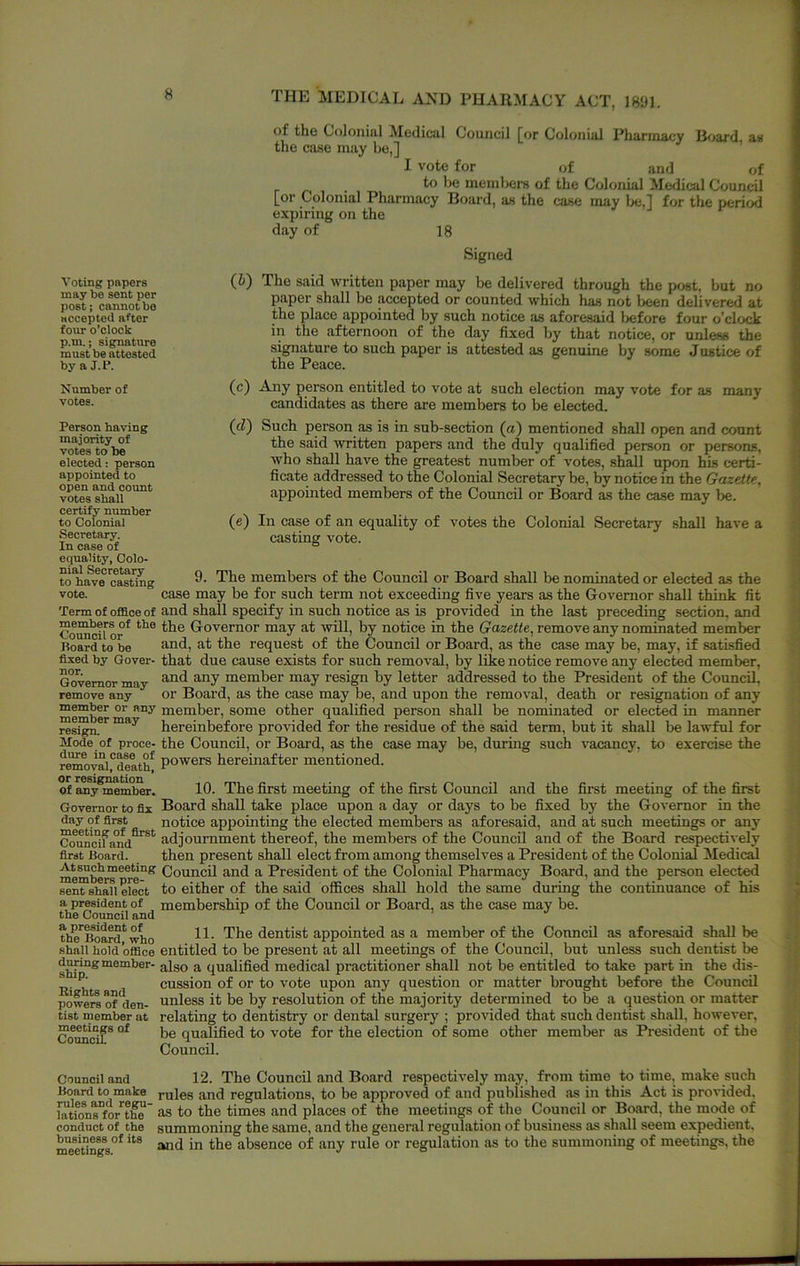 of tho Colonial Medical Council [or Colonial Pharmacy B^>ard au the case may be,] I vote for of and of to he members of the Colonial Medical Council [or Colonial Pharmacy Board, as the case may be,] for the period expiring on the day of 18 Signed Voting pnpors may be sent per post; cannot be accepted after four o’clock p.m.; signature must be attested by a J.l>. Number of votes. (6) The said written paper may be delivered through the post, but no paper shall be accepted or counted which has not been delivered at the place appointed by such notice its aforesaid liefore four o’clock in the afternoon of the day fixed by that notice, or unless the signature to such paper is attested as genuine by some Justice of the Peace. (c) Any person entitled to vote at such election may vote for as many candidates as there are members to be elected. Person having majority of votes to be elected: person appointed to open and count votes shall certify number to Colonial Secretary. In case of equality, Colo- nial Secretary to have casting vote. Term of ofiBloe of members of the Council or Board to be fixed by Gover- nor. Governor may remove any member or any member may resign. Mode of proce- dure in case of removal, death, or resignation of any member. Governor to fix day of first meeting of first Council and first Board. At such meeting members pre- sent shall elect a president of the Council and a president of the Board, who shall hold ofiBce during member- ship. Rights and powers of den- tist member at meetings of Council (c?) Such person as is in snb-section (a) mentioned shall open and count the said tvritten papers and the duly qualified person or persons, who shall have the greatest number of votes, shall upon hLs certi- ficate addressed to the Colonial Secretary be, by notice in the Gazette, appointed members of the Council or Board as the case may be. (e) In case of an equality of votes the Colonial Secretary shall have a casting vote. 9. The members of the Council or Board shall be nominated or elected as the case may be for such term not exceeding five years as the Governor shall think fit and shall specify in such notice as is provided in the last preceding section, and the Governor may at will, by notice in the Gazette, remove any nominated member and, at the request of the Council or Board, as the case may be, may, if satisfied that due cause exists for such removal, by like notice remove any elected member, and any member may resign by letter addressed to the President of the Council, or Board, as the case may be, and upon the removal, death or resignation of any member, some other qualified person shall be nominated or elected in manner hereinbefore provided for the residue of the said term, but it shall be lawful for the Council, or Board, as the case may be, during such vacancy, to exercise the powers hereinafter mentioned. 10. The first meeting of the first Council and the first meeting of the first Board shall take place upon a day or days to be fixed by the Governor in the notice appointing the elected members as aforesaid, and at such meetings or any adjournment thereof, the members of the Council and of the Board respectively then present shall elect from among themselves a President of the Colonial MedicM Council and a President of the Colonial Pharmacy Board, and the person elected to either of the said offices shall hold the same during the continuance of his membership of the Council or Board, as the case may be. 11. The dentist appointed as a member of the Cormcil as aforesaid shall be entitled to be present at all meetings of the Council, but unless such dentist be also a qualified medical practitioner shall not be entitled to take part in the dis- cussion of or to vote upon any question or matter brought before the Council unless it be by resolution of the majority determined to be a question or matter relating to dentistry or dental surgery ; provided that such dentist shall, however, be qualified to vote for the election of some other member as President of the Council. Council and lionrd to make rules and regu- lations for the conduct of the business of its meetings. 12. The Council and Board respectively m.ay, from time to time, make such rules and regulations, to be approved of and published as in this Act is provided, as to the times and places of the meetings of tho Council or Bo.ard, the mode of summoning the same, and the general regulation of business as .sh.all seem expedient, and in the absence of any rule or regulation as to the summoning of meetings, the