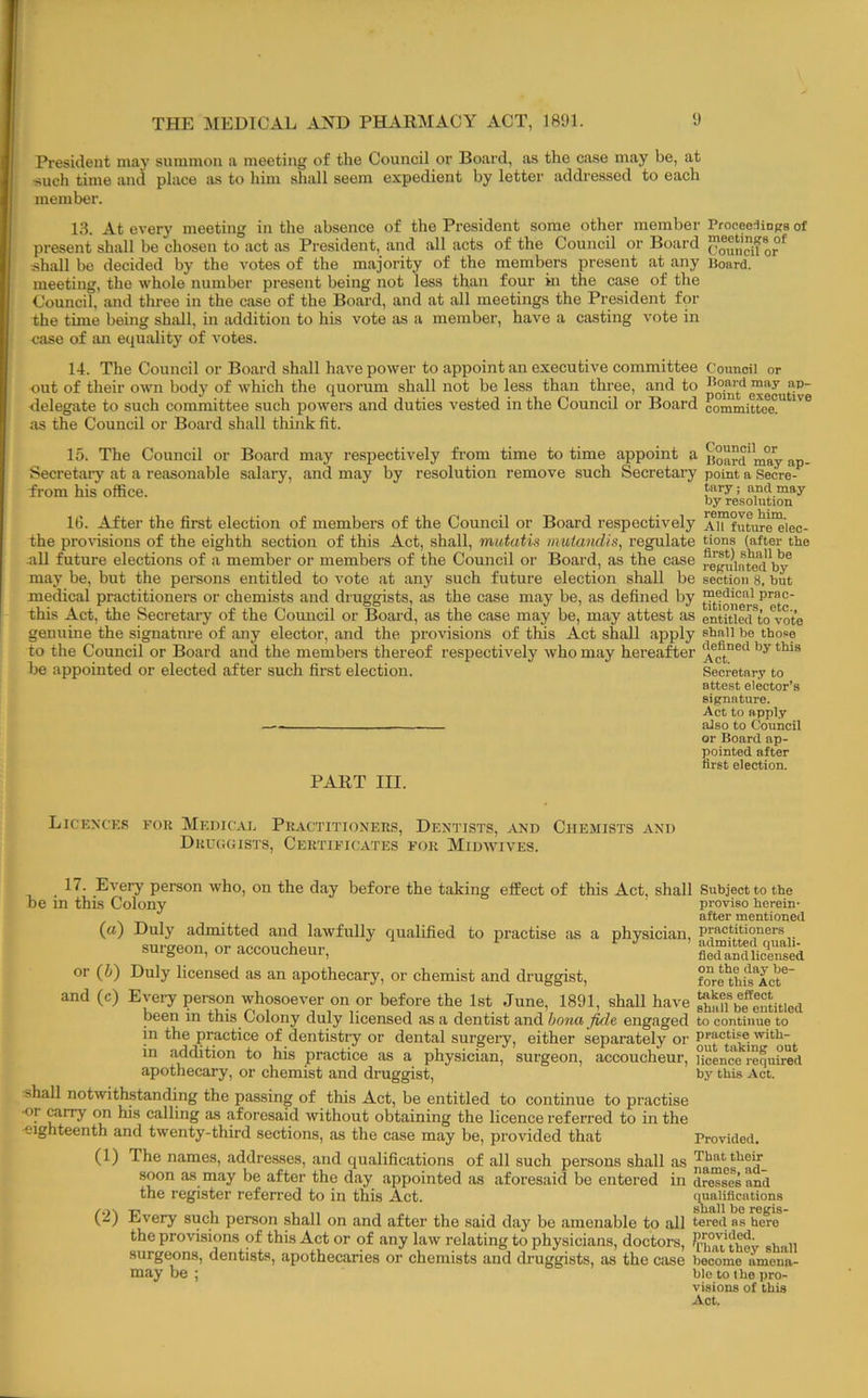 President may summon a meeting of the Council or Board, as the case may be, at •such time and place as to him shall seem expedient by letter addressed to each member. 13. At every meeting in the absence of the President some other member ProceeriiDps of present shall be chosen to act as President, and all acts of the Council or Board shall be decided by the votes of the majority of the members present at any Board, meeting, the whole number present being not less than four in the case of the Council, and three in the case of the Board, and at all meetings the President for the time being shall, in addition to his vote as a member, have a casting vote in case of an equ.ality of votes. 14. The Council or Board shall have power to appoint an executive committee Council or out of their own body of which the quorum shall not be less than three, and to ■delegate to such committee such powers and duties vested in the Council or Board committed” as the Council or Board shall think fit. 15. The Council or Board may respectively from time to time appoint a Secretary at a reasonable salary, and may by resolution remove such Secretary from his office. 16. After the first election of members of the Council or Board respectively the provisions of the eighth section of this Act, shall, mutatis mutandis, regulate all future elections of a member or members of the Council or Board, as the case may be, but the pereons entitled to vote at any such future election shall be medical practitioners or chemists and druggists, as the case may be, as defined by this Act, the Secretary of the Council or Board, as the case may be, may attest as genuine the signature of any elector, and the provisions of thus Act shall apply to the Council or Board and the members thereof respectively who may hereafter be appointed or elected after such first election. PART III. Council or Board may ap- point a Secre- tary ; and may by resolution remove him. AH future elec- tions (after the first) shall be regulated by section 8, but medical prac- titioners, etc., entitled to vote shall be those defined by this Act. Secretary to attest elector’s signature. Act to apply also to Council or Board ap- ]50inted after first election. Licknces for Medical Practitioners, Dentists, and Chemists and Drcggists, Certificates for Midwives. 17- Every person who, on the day before the taking effect of this Act, shall Subject to the be in this Colony proviso herein- '' , after mentioned (a) Duly admitted and lawfully qualified to practise as a physician, practitioners surgeon, or accoucheur, SSllic'intd or (5) Duly licensed as an apothecary, or chemist and druggist, fore'thi'l'Act®' and (c) Evei-y person whosoever on or before the 1st June, 1891, shall have pe^lntitied been in this Colony duly licensed as a dentist and bona fide, engaged to continue to in the practice of dentistry or dental surgery, either separately or practi^ with- in addition to his practice as a physician, surgeon, accoucheur, Uoence requh-ed apothecary, or chemist and druggist, by this Act. shall notwithstanding the passing of this Act, be entitled to continue to practise ■or carry on his calling as aforesaid without obtaining the licence referred to in the ■eighteenth and twenty-third sections, as the case may be, provided that Provided. (1) The names, addresses, and qualifications of all such persons shall as That their soon as may be after the day appointed as aforesaid be entered in druses and the register referred to in this Act. qualifications (2) Every such person shall on and after the said day be amenable to all tered as he?o the provisions of this Act or of any law relating to physicians, doctors, ^rifiu'thov shall surgeons, dentists, apothecaries or chemists and druggists, as the case become ^ may be amena- ble to the pro- visions of this Act.