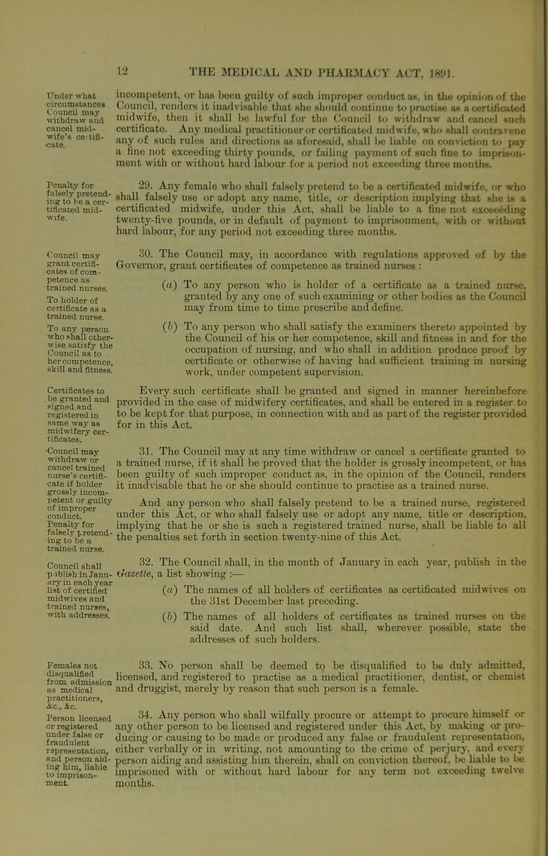 Under what circumstances Counoil may withdraw and cancel mid- wife’s ce’tifl- ■cate. Penalty for falsely pretend- iu(f to bo a cer- tificated mid- wife. Council ma.7 ffrant certifi- cates of com- petence ns trained nurses. To holder of certificate as a trained nurse. To any person who shall other- wise satisfy the Council ns to her competence, skill and fitness. Certificates to he granted and signed and registered in same way as midwifery cer- tificates. •Council may withdraw or cancel trained nurse’s certifi- cate if holder grossl.y incom- petent or guilty of improper conduct. Penalty for falsely pretend- ing to be a trained nurse. Council shall -pablish in Janu- ary in each .year list of certified midwives and trained nurses, with addresses. Females not disqualified from admission as medical practitioners, <Sic., &c. Person licensed or registered under false or fraudulent representation, and person aid- ing him, liable to imprison- ment. THE MEDICAL AND PHARMACY ACT, incompetent, or hiw been guilty of such improper conduct as, in the opinion of the Council, renders it inadvisable that she should continue to practise as a certificated midwife, then it shall be lawful for the Council tf) withdraw and cancel such certificate. Any medical practitioner or certificated midwife, who sliall c<mtravene any of such rules and directions as aforesaid, shall be liable on conviction U> pay a fine not exceeding thirty pounds, or failing payment of such fine to imprisrju- ment with or without hard labour for a period not exceeding three months. 29. Any female who shall falsely pretend to be a certificated midwife, or who shall falsely use or adopt any name, title, or description implying that she is a certificated midwife, under this Act, shall be liable to a fine not excee^ding twenty-five pounds, or in default of payment to imprisonment, with or without hard labour, for any period not exceeding three months. 30. The Council may, in accordance with regulations approved of by the Governor, grant certificates of competence as trained nurses ; (a) To any person who is holder of a certificate as a trained nurse, granted by any one of such examining or other bodies as the Council may from time to time prescribe and define. (Z>) To any person who shall satisfy the examiners thereto appointed by the Council of his or her competence, skill and fitness in and for the occupation of nursing, and who shall in addition produce proof by certificate or otherwise of having had sufficient training in nursing work, under competent supervision. Every such certificate shall be granted and signed in manner hereinbefore provided in the case of midwifery certificates, and shall be entered in a register to to be kept for that purpose, in connection with and as part of the register provided for in this Act. 31. The Council may at any time withdraw or cancel a certificate granted to a trained nurse, if it shall be proved that the holder is grossly incompetent, or has been guilty of such improper conduct as, in the opinion of the Council, renders it inadvisable that he or she should continue to practise as a trained nurse. And any person who shall falsely pretend to be a trained nurse, registered under this Act, or who shall falsely use or adopt any name, title or description, implying that he or she is such a registered trained nurse, shall be liable to all the penffities set forth in section twenty-nine of this Act. 32. The Council shall, in the month of January in each year, publish in the txazette, a list showing :— (a) The names of all holders of certificates as certificated midwives on the 31st December last preceding. (h) The names of all holders of certificates as trained nurses on the said date. And such list shall, wherever possible, state the addresses of such holders. 33. No person shall be deemed to be disqualified to be duly admitted, licensed, and registered to practise as a medical practitioner, dentist, or chemist and druggist, merely by reason that such person is a female. 34. Any person who shall wilfully procure or attempt to procure himself or any other person to be licensed and registered under this Act, by making or pro- ducing or causing to be made or produced any false or fraudulent representation, either verbally or in writing, not .amounting to the crime of perjury, and every person aiding and assisting him therein, shall on conviction thereof, be liable to be imprisoned with or without hard labour for any term not exceeding twelve months.