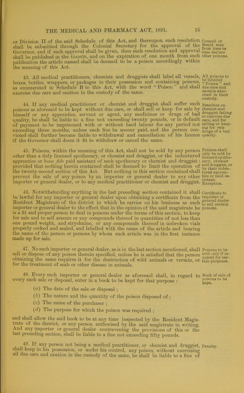 or Division II of the said Schedule of this Act, and thereupon such resolution shall be submitted through the Colonial Secretary for the approval of the Governor, and if such approval shall be given, then such resolution and approval shall be published in the Gazette, and on the expiration of one month from such publication the article named shall be deemed to be a poison accordingly within the meaning of this Act. 4,8. All medical practitioners, chemists and druggists shall label all vessels, boxes, bottles, wrappers, or packages in their possession and containing poisons, as enumerated in Schedule B to this Act, with the word “ Poison ” and shall exercise due care and caution in the custody of the same. 44. If any medical practitioner or chemist and druggist shall suffer such poisons as .aforesaid to be kept without due care, or shall sell or keep for sale by himself or any apprentice, servant or agent, any medicines or drugs of bad quality, he shall be liable to a fine not exceeding twenty pounds, or in default of payment to be imprisoned with or without hard labour for any period not exceeding three months, unless such fine be sooner paid, and the person con- victed shall further become liable to withdrawal and cancellation of his licence if the Governor shall deem it fit to withdraw or cancel the same. 45. Poisons, within the meaning of this Act, shall not be sold by any person other than a duly licensed apothecaiy, or chemist and druggist, or the indentured apprentice or hona fide paid assistant of such apothecary or chemist and druggist; provided that nothing herein contained shall be deemed to limit the operation of the twenty-second section of this Act. But nothing in this section contained shall prevent the sale of any poison by an importer or general dealer to any other importer or general dealer, or to any medical practitioner or chemist and druggist. 46. Notwithstanding anything in the last preceding section contained it shall be lawful for any importer or general dealer upon obtaining a certificate from the Resident Magistrate of the district in which he carries on his business as such importer or general dealer to the effect that in the opinion of the said magistrate he is a fit and proper person to deal in poisons under the terms of this section, to keep for sale and to sell arsenic or any compounds thereof in quantities of not less than one pound weight, and strychnine, or any compounds thereof in unbroken vials properly corked and sealed, and labelled with the name of the article and bearing the name of the person or persons by whom such article was in the fii’st instance made up for sale. 47. No such importer or general dealer, as is in the last section mentioned, shall sell or dispose of any poison therein specified, unless he is satisfied that the person obtaining the same requires it for the destruction of wild animals or vermin, or for the treatment of scab or other disease in animals. 48. Every such importer or general dealer as aforesaid shall, in regard to every such sale or disposal, enter in a book to be kept for that purpose : (a) The date of the sale or disposal ; (h) The nature and the quantity of the poison disposed of ; (c) The name of the purchaser ; (d) The purpose for which the poison was required ; and shall allow the said book to be at any time inspected by the Resident Magis- trate of the district, or any person authorised by the said magistrate in writing. And any importer or general dealer contravening the provisions of this or the last preceding section, shall be liable to a fine not exceeding fifty pounds. 11^1^ not being a medical practitioner, or chemist and druggist, shall keep in his posse.ssion, or under his control, any poison, without exercising all due care and caution in the custody of the same, he shall be liable to a fine of Council or Bonrd may from time to time declare other poisons. All poisons to be labelled “ Poison ” and duo care and caution exer- cised in their custody. Penalties on chemist and druggist failing to exercise due care, and for selling or keep- ing for sale drugs of a bad quality. Poisons shall only be sold b.y licensed apothe- car.v, chemist and druggist, or b.y their inden- tured appren- tice or paid as- sistant. Exception. Certificate to importer or general dealer to sell certain poisons. Poisons to be sold only if re- quired for cer- tain purposes. Book of sale of poisons to be kept. Penalty.