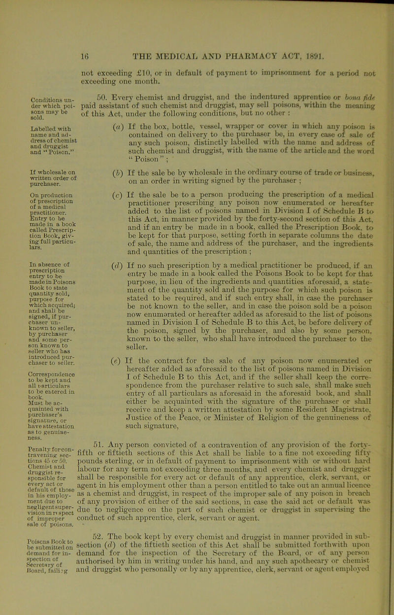 Conditions nn- dor which poi- sons nn«3' ho sold. Labelled with name and ad- dress of chemist and druggist and •* Poison.” If wholesale on written oi'der of purchaser. On production of prescription of a medical practitioner. Entry to he made in a book called Prescrip- tion Book, giv- ing full particu- lars. In absence of prescription entry to he made in Poisons Book to state quantity sold, punrose for which acquired; and shall be signed, if pur- chaser un- known to seller, bj' purchaser and some per- son known to seller who has introduced pur- chaser to seller. Correspondence to be kept and all narticulars to be entered in book. Must be ac- quainted with purchaser’s signature, or have attestation a.s to genuine- ness. Penalt.v forcon- travcning sec- tions 4.5 or 50. Chemist and druggist re- sponsible for every act or default of those in his emplo3’- ment due to negligent super- vision in ri spect of improper sale of poisons. not exceeding £10, or in default of payment to imprisonment for a period not exceeding one month. 50. Every chemist and druggist, and the indentured apprentice or bo7UJi fide paid assistant of such chemist and druggist, may sell poisons, within the meaning of this Act, under the following conditions, but no other : («) If the box, bottle, vessel, wrapper or cover in which any poison is contained on delivery to the purchaser be, in every case of sale of any such poison, distinctly labelled with the name and address of such chemist and druggist, with the name of the article and the word “ Poison ” ; (5) If the sale be by 3vholesale in the ordinary course of trade or business, on an order in writing signed by the purchaser ; (c) If the sale be to a person producing the prescription of a medical practitioner prescribing any poison no3v enumerated or hereafter added to the list of poisons named in Division I of Schedule B to this Act, in manner provided by the forty-second section of this Act. and if an entry be made in a book, called the Prescription Book, to be kept for that purpose, setting forth in separate columns the date of sale, the name and address of the purchaser, and the ingredients and quantities of the prescription ; (d) If no such prescription by a medical practitioner be produced, if an entry be made m a book called the Poisons Book to be kept for that purpose, in lieu of the ingredients and quantities aforesaid, a state- ment of the quantity sold and the purpose for 3vhich such poison is stated to be required, and if such entry shall, in case the purchaser be not known to the seller, and in case the poison sold be a poison now enumerated or hereafter added as aforesaid to the list of poisom; named in Division I of Schedule B to this Act, be before delivery of the poison, signed by the purchaser, and also by some person, known to the seller, 3vho shall have introduced the purchaser to the seller. (e) If the contract for the sale of any poison now enumerated or hereafter added as aforesaid to the list of poisons named in Di\-ision I of Schedule B to this Act, and if the seller shall keep the corre- spondence from the purchaser relative to such sale, shall make such entry of all particulars as aforesaid in the aforesaid book, and shall either be acquainted 3vith the signature of the purchaser or shall receive and keep a written attestation by some Resident Magistrate. Justice of the Peace, or Minister of Religion of the genuineness of such signature, 51. Any person convicted of a contravention of any provision of the forty- fifth or fiftieth sections of this Act shall be liable to a fine not exceeding fifty pounds sterling, or in default of payment to imprisonment Avith or Avithout hard labour for any term not exceeding three months, and every chemist and druggist shall be responsible for every act or default of any apprentice, clerk, servant, or agent ui his employment other than a person entitled to take out an annual licence as a chemist and druggist, in respect of the improper sale of any poison in breach of any provision of either of the said sections, in case the s.aid act or default Avas due to negligence on the part of such chemist or druggist in supervising the conduct of such apprentice, clerk, servant or agent. . 52. The book kept by every chemist and druggist in in.anner provided in sub- be'submitterton section (fl) of the fiftieth section of this Act shall be submitted fortliAvith upon (lemiinci for in- demand for the inspection of the Secretary of the Board, or of any person Secrctnr°of authorised by him in Avriting under his hand, and any such apothecjiry or chemist Board, fnili’g and dniggist Avho personally or liy any apprentice, clerk, serA-ant or agent employed
