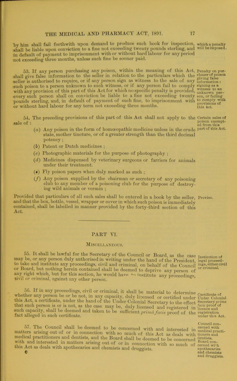 by him shall fail forthwith upon demand to produce such book for inspection, which a penalty shall be liable upon conviction to a fine not exceeding twenty pounds sterling, and be imposed, in default of payment to imprisonment with or without hard labour for any period not exceeding three months, unless such fine be sooner paid. 53. If any person purchasing any poison, within the meaning of this Act, Penalty on pur- shall give false information to the seller in relsition to the particulars which the ® seller is authorised to require, or if any person sign as witness to the sale of any fnformation; ;such poison to a person unknown to such witness, or if any person fail to comply signing as a with any provision of this part of this Act for which no specific penalty is provided, unt'nownVer- •every such person shall on conviction be liable to a fine not exceeding twenty son, or failing pounds sterling, and, in default of payment of such fine, to imprisonment with or without hard labour for any term not exceeding three months. thisict.”* ° 54. The preceding proidsions of this part of this Act shall not apply to the Certain sales of (a) Any poison in the form of homoeopathic medicine unless in the crude state, mother tincture, or of a greater strength than the third decimal potency ; (b) Patent or Dutch medicines ; (c) Photographic materials for the purpose of photography ; (d) Medicines dispensed by veterinary surgeons or farriers for animals under their treatment. (*) Fly poison papers when duly marked as such ; (/) Any poison supplied by the chairman or secretary of any poisoning club to any member of a poisoning club for the purpose of destroy- ing wild animals or vermin ; Provided that particulars of all such sales shall be entered in a book by the seller. Proviso, and that the box, bottle, vessel, wrapper or cover in which such poison is immediately contained, shall be labelled in manner provided by the forty-third section of this Act. 55. It shall be lawfol for the Secretary of the CouncU or Board, as the case Tn<=tiLution of may be, or any person duly authorised m writing under the hand of the President, legal prooeed- to take and institute any proceedings, civil and criminal, on behalf of the Council mgs, either civil or Board, but nothing herein contained shall be deemed to deprive any person of any right which, but for this section, he would have institute any proceedinffv ci-vil or criminal, against any other person. ® ' sale of : poison exempt- ed from this PART YI. MlSCELh.A.NEOUS. with and interested in matters arising out of or in connection with this Act as deals with apothecaries and chemists and druggists. I'uucciiieu Hoard con- SO much of ceruod wi*h apothecaries aud chemists and druggists.
