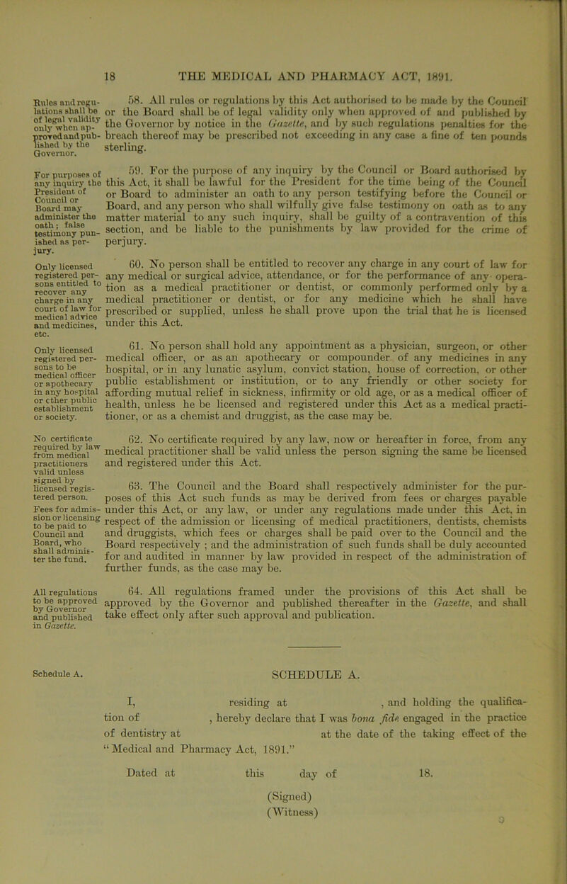 Rules awlrogu- f>8. All rules or regulations by this Act authorised to l>e iniuic by the Council lations or the Board shall bo of legal validity only when approved of and published by only*whcn ap-^ Governor by notice in the (juzelte, and by such regulations penalties for the proved and pub- breach thereof may be prescribed not exceeding in any case a fine of ten jsjunds lished b.v the sterling. Governor. For purposes of purpose of any inquiry by the Council or Board authorised by any inquiry the this Act, it shall be lawful for the President for the time being of the Council ^n'^uor”^ or Board to administer an oath to any pei-son testifying before the Council or Board m'ay Board, and any person tvho shall wilfully give false testimony on oath as to an^ administer the matter material to any such inquiry, shall be guilty of a contravention of this toUmony^pun- section, and be liable to the punishments by law provided for the crime of ished as per- perjury, jury. Only licensed registered per- sons entitled to recover any charge in any court of law for medical advice and medicines, etc. 60. No person shall be entitled to recover any charge in any court of law for any medical or surgical advice, attendance, or for the performance of any opera- tion as a medical practitioner or dentist, or commonly performed only by a medical practitioner or dentist, or for any medicine which he shall have prescribed or supplied, unless he shall prove upon the trial that he is licensed under this Act. Only licensed registered per- sons to be medical oflQcer or apothecary in any hospital or ether public establishment or society. 61. No person shall hold any appointment as a physician, surgeon, or other medical ofiicer, or as an apothecary or compounder of any medicines in any hospital, or in any lunatic asylum, convict station, house of correction, or other public establishment or institution, or to any friendly or other society for affording mutual relief in sickness, infirmity or old age, or as a medical ofl&cer of health, unless he be licensed and registered under this Act as a medical practi- tioner, or as a chemist and druggist, as the case may be. No certificate 62. No certificate required by any law, now or hereafter in force, from any from^edica*'^'^ medical practitioner shall be valid unless the person signing the same be hcensed practitioners and registered under this Act. valid unless U(S^e(?regis- 63. The Council and the Board shall respectively administer for the pur- tered person. poses of this Act such funds as may be derived from fees or charges payable Fees for admis- under this Act, or any law, or under any regulations made under this Act, in to°be°pa^to™^ respect of the admission or licensing of medical practitioners, dentists, chemists Council and and druggists, which fees or charges shall be paid over to the Council and the Siau'adrnSlE respectively ; and the administration of such funds shall be duly accounted ter the fund. ' ^or and audited in manner by law provided in respect of the administration of further funds, as the case may be. All regulations 64. All regulations framed under the provisions of this Act shall be ^ ^overaor*'^ approved by the Governor and published thereafter in the Gazette, and shall and published ^^^e effect only after such approval and publication, in Gazette. Schedule A. SCHEDULE A. I, residing at , and holding the qualifica- tion of , hereby declare that I was hona fide engaged in the practice of dentistry at at the date of the taking effect of the “Medical and Pharmacy Act, 18f)l.” Dated at this day of 18. (Signed) (Witness) ^