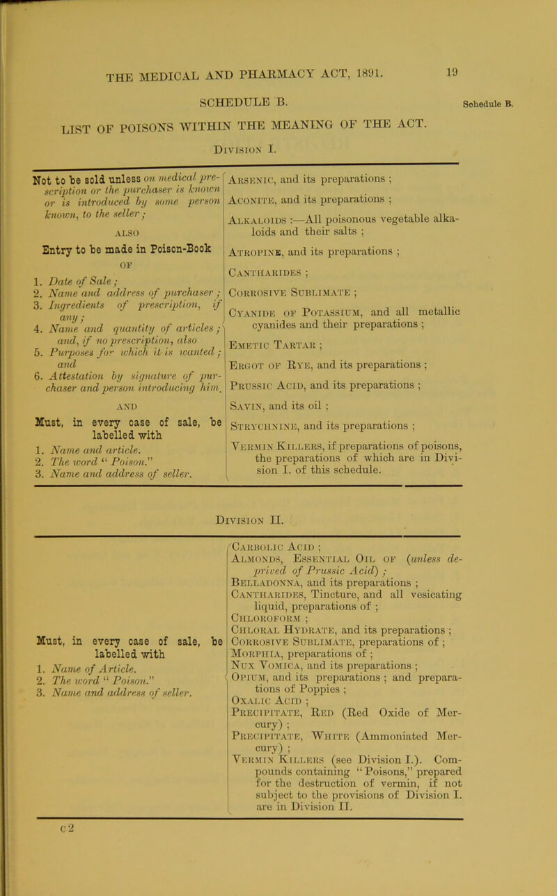 1!) SCHEDULE B. Schedule B. LIST OF POISONS WITHIN THE IVIEANING OF THE ACT. Divisio.n I. Not to tie sold unless on medical pre- scription or the purchaser is knoirn or is introduced bi/ some person known, to the seller ; ALSO Ausknk', and its preparations ; Acoxrrn, and its preparations ; Alkaloids :—All poisonous vegetable alka- loids and their salts ; Entry to be made in Poison-Book OF 1. Date of Sale; 2. Name and address of purchaser ; 3. Ingredients of prescription, if any; 4. Name and quantity of articles and, if no prescription, also 5. Purposes for which it is wanted; and 6. Attestation by signature of pur- chaser and person introducing him. Atropins, and its preparations ; Cantiiariues ; Corrosive Sublimate ; Cyanide of Potassium, and all metallic cyanides and their preparations ; Emetic Tartar ; Ergot of Rye, and its preparations ; Prussic Acid, and its preparations ; AND Savin, and its oil ; Must, in every case of sale, be labelled with 1. Name and article. 2. The word “ Poison.” 3. Name and address of seller. Strychnine, and its preparations ; Vermin Killers, if preparations of poisons, the preparations of which are in Divi- sion I. of this schedule. Division II. Must, in every case of sale, labelled with 1. Name of Article. 2. The icord “ Poison.” 3. Name and address of seller. be 'Carbolic Acid ; Almonds, Essential Oil of (unless de- prioed of Prussic Acid) ; Bell.ydonna, and its preparations ; C.YNTiiARiDES, Tincture, and all vesicating liquid, preparations of ; Chlorofor.m ; Chloral Hydrate, and its preparations ; Corrosive Sublimate, preparations of ; Morphia, preparations of; Nux Vomica, and its preparations ; . Opium, and its preparations ; and prepara- tions of Poppies ; Oxalic Acid ; Precipitate, Red (Red Oxide of Mer- cury) ; Precipitate, White (Ammoniated Mer- cury) ; Vermin Killers (see Division I.). Com- pounds containing “ Poisons,” prepared for the destruction of vermin, if not subject to the provisions of Division I. are in Division II. c2