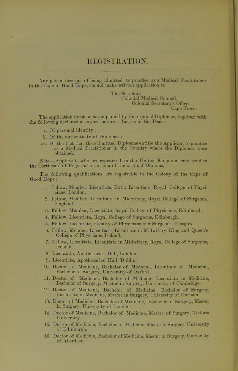 UKOISTliATIOX. Any person desirous of being admitted to practise as a IMedical Practitioner in the Cape of Good Hope, should make written application to The Secretary, Colonial Medical Council, Colonial Secretary’s Office, Cape Town. The application must be accompanied by the original Diplomas, together with the following declarations sworn before a Justice of the Peace :— i. Of personal identity ; a. Of the authenticity of Diplomas ; Hi. Of the fact that the submitted Diplomas entitle the Applicant to practise as a Medical Practitioner in the Country where the Diplomas were obtained. Note.—Applicants who are registered in the United Kingdom may send in the Certificate of Registration m lieu of the original Diplomas. The following qualifications are registrable in the Colony of the Cape of Good Hope : 1. Fellow, Member, Licentiate, Extra Licentiate, Royal College of Physi- cians, London. 2. Fellow, Member, Licentiate in Midwifery, Royal College of Surgeons, England. 3. Fellow, Member, Licentiate, Royal College of Phj'sicians, Edinburgh. 4. Fellow, Licentiate, Royal College of Surgeons, Edinburgh. 5. Fellow, Licentiate, Faculty of Physicians and Surgeons, Glasgow. 6. Fellow, Member, Licentiate, Licentiate in Midwifery, King and Queen’s College of Physicians, Ireland. 7. Fellow, Licentiate, Licentiate in Midwifery, Royal College of Surgeons, • Ireland. 8. Licentiate, Apothecaries’ Hall, London. 9. Licentiate, Apothecaries’ Hall, Dublin. 10. Doctor of Medicine, Bachelor of Medicine, Licentiate in Medicine, Bachelor of Surgery, University of Oxford. 11. Doctor of Medicine, Bachelor of Medicine, Licentiate in Medicine, Bachelor of Surgery, Master in Surgery, University of Cambridge. 12. Doctor of Medicine, Bachelor of Medicine, Bachelor of Surgery, Licentiate in Medicine, Master in Surgery, University of Durham. 13. Doctor of Medicine, Bachelor of Medicine, Bachelor of Surgerj', Master in Surgery. University of London. 14. Doctor of Medicine, Bachelor of IMedicine, Master of Surgery, Victoria Univei'sity. 15. Doctor of Medicine, Bachelor of Medicine, Master in Surgery, University of Edinburgh. 16. Doctor of Medicine, Bachelor of Medicine, blaster in Surgery, University of Aberdeen.
