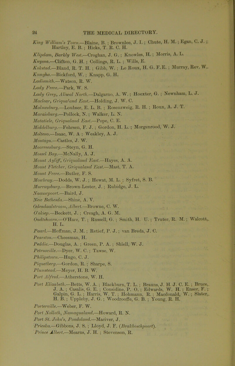 Kitif/ Willium’H Towu.—Blaine, 13. ; Brownlee, J. I.; Chute, H. M,; Egan, C. J. Hartley, E. B. ; Hicks, T. R. C. H. Klipdavi, Barkly Wext.—Croghan, ,1. G. ; Knowles, H. ; Morris, A. L. Knyxiia.—Clifton, G. H. ; Ceilings, R. L. ; Wills, E. A'o^s/rtrf.—Bland, R. T. H. ; Gibb, W. ; Le Roux, H. G. F.E. ; Murray, Rev. W.. Komglui.—Bickford, W. ; Knapp, G. H. Ladixmith.—Watson, R. W. Lady Frere.—Park, W. S. Lady Grey, Aliwal North.—Dalgarno, A. W.; Hoexter, G. ; Newnhatn, L. J. Macleqr, GriquaUind East.—Holding, J. W. C. Malmesbury.—Loubser, E. L. B. ; Rosenzweig, R. H. ; Roux, A. J. T. Maraishurg.—^Pollock, N.; Walker, L. N. Matatiele, Griqualand East.—Pope, C. E. Middelhurg.—Fehrsen, F. J. ; Gordon, H. L. ; Morgenrood, W. J. Molteno.—Isaac, W. A ; Weakley, A. J. Montagu.—Castles, J. W. Moorreeshurg.—Steyn, G. H. Mossel McNally, A. J. Mount Ayliff, Griqualand East.-—Hayes, A. A. Mount Fletcher, Griqualand East.—^Slast, T. A. Mount Frere.—Butler, F. S. Ifojciray.—Dodds, W. J.; Hewat, M. L.-, Syfret, S. B. '' Murraysburg.—Brown-Lester, J.; Rubidge, J. L. Baird, J. Neio Bethesda.—Shine, A. V. Odendaalstroom,, Albert.—Browne, C. W. O'okiep.—Beckett, J. ; Creagh, A. G. M. Oudtshoorn.—O’Hare, T.; Russell, G. ; Smith, H. U. ; Truter, R. M.; Walcott,. H. L. Paurl.—Hoffman, J. M.; Retief, P. J.; van Breda, J. C. Pearston.—Cheesman, H. Peddie.—Douglas, A. ; Green, P. A. ; Shiell, W. J. Petrusville.—Dyer, W. C.; Tawse, W. PhilipstovjH.—Hugo, C. J. Piquetberg.—Gordon, R.; Sharpe, S. Plumstead.—Meyer, H. B. W. Port Alfred.—^Atherstone, W. H. Port Elizabeth.—Betts, W. A. ; Blackburn, T. L. ; Brauns, J. H. J. C. E. ; Bruce, J. A. ; Casalis, G. E. ; Considine, P. O. ; Edwards, W. H. ; Ensor, F. ;• Galpin, G. L. ; Harris, W. T. ; Hohmann, R.; Macdonald, W. ; Slater,. H. B. ; Uppleby, J. G. ; Woodrooffe, G. B. ; Young, R. H. Porterville.—Weber, F. W. Port Nolloth, Namaqualand.—Howard, R. N. Port St. John's, Pondoland.—^Maoiver, J. Prieska.—Gibbons, J. S. ; Lloyd, J. F. (Brakboschpoort). Prince Albert.—Meams, J. H. ; Stevenson, R.
