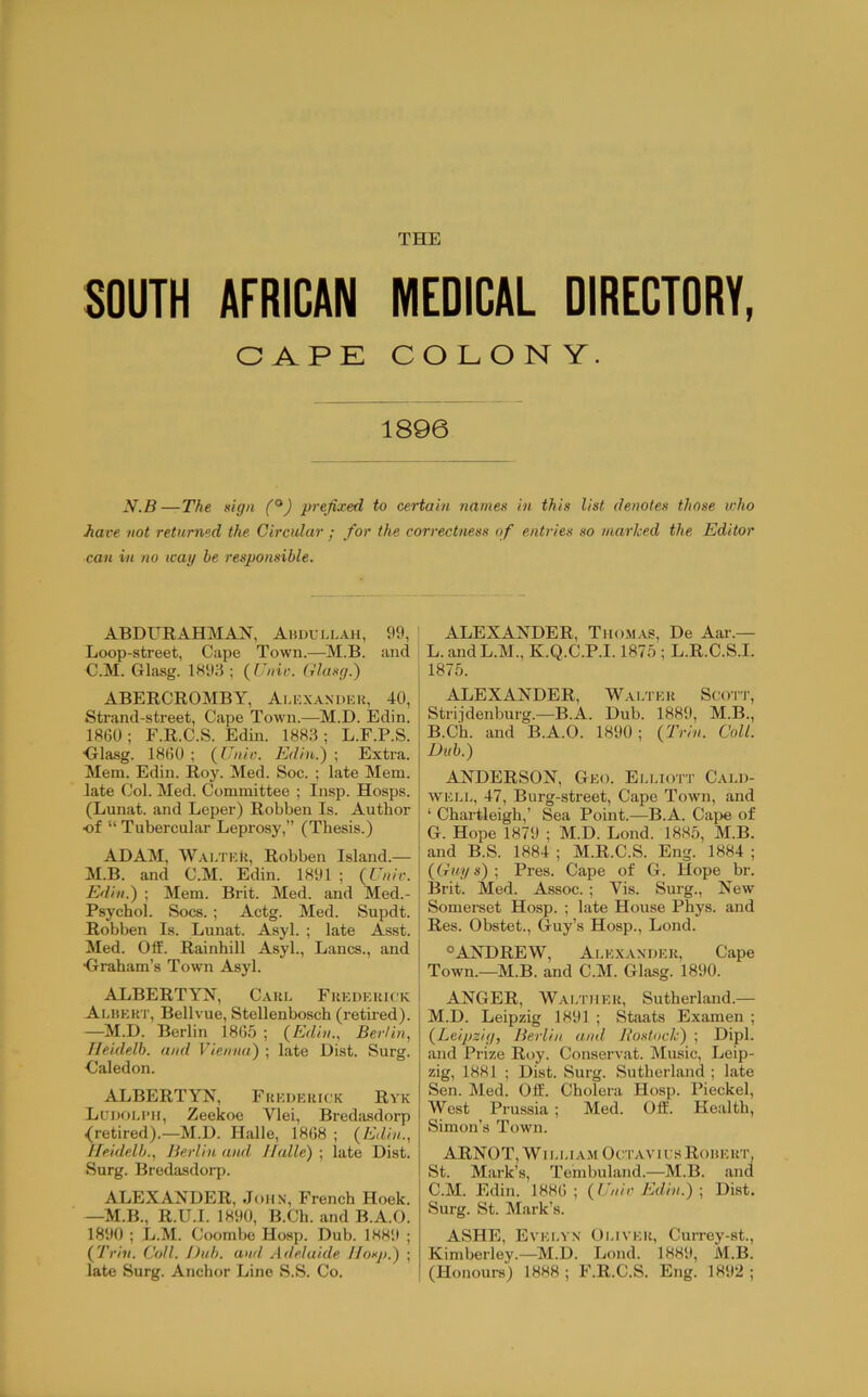 THE SOUTH AFRICAN MEDICAL DIRECTORY, CAPE COLON Y. 1896 y.B—The sign (^) prefixed to certain names in this list denotes those v:ho ■have not returned the Circular ; for the correctness of entries so marked the Editor can in no icag be responsible. ABDURAHMAN, Ahdullah, 99, Loop-street, Cape Town.—M.B. and C.M. Gliisg. 1893; {Unic. Glusg.') ABERCROMBY, Ai.ex.a.ndei{, 40, Strand-street, Cape Town.—M.D. Edin. 1860 ; F.R.C.S. Edin. ; L.F.P.S. ■Gla-sg. 1860 ; (IJnii;. Edin.') ; Extra. Mem. Edin. Roy. Med. Soc. ; late Mem. late Col. Med. Committee ; Insp. Hosps. (Lunat. and Leper) Robben Is. Author of “ Tubercular Leprosy,” (Thesis.) ADAM, W.\i,TER, Robben Island.— M.B. and C.M. Edin. 1891 ; (Eniv. Edin.) ; Mem. Brit. Med. and Med.- Psychol. Socs. ; Actg. Med. Supdt. Robben Is. Lunat. Asyl. ; late Asst. Med. Off. Rainhill Asyl., Lancs., and ■Graham’s Town Asyl. ALBERTYN, Cake Fuedekick Aehekt, Bellvue, Stellenbosch (retired). —M.D. Berlin 1865 ; (^Edin.^ Berlin, Ileidelb. and Vienna) ; late Dist. Surg. Caledon. ALBERTYN, Frederick Ryk Lcdoei’ii, Zeekoe Vlei, Bredasdorp {retired).—M.D. Halle, 1868 ; {Edin., Ileidelb., Berlin and Halle) ; late Dist. Surg. Bredasdorp. ALEXANDER, Juiix, French Hoek. —M.B., R.U.I. 1890, B.Ch. and B.A.O. 1890 ; L.M. Coombe Hosp. Dub. 1HH9 ; {Trill. Coll. Dub. ami Adelaide llosp.) ; late Surg. Anchor Line S.S. Co. ALEXANDER, Tho.m.\s, De Aar.— L. andL.M., K.Q.C.P.1.1875 ; L.R.C.S.I. 1875. ALEXANDER, Walter Scot'I', Strijdenburg.—B.A. Dub. 1889, M.B., B. Cii. and B.A.O. 1890; {Trin. Coll. Dub.) ANDERSON, Geo. Ei.liott Cald- well, 47, Burg-street, Cape Town, and ‘ Chartleigh,’ Sea Point.—B.A. Cape of G. Hope 1879 ; M.D. Lond. 1885, M.B. and B.S. 1884 ; M.R.C.S. Eng. 1884 ; {Guys)-, Pres. Cape of G. Hope br. Brit. Med. Assoc.; Yis. Surg., New Somerset Hosp. ; late House Pbys. and Res. Obstet., Guy’s Hosp., Lond. °ANDREW, Ale.xandek, Cape Town.—M.B. and C.M. Glasg. 1890. ANGER, Waltuer, Sutherland.— M. D. Leipzig 1891 ; Staats Examen ; {Leipzig, Berlin and Ho.stock) ; Dipl, and Prize Roy. Conservat. Music, Leip- zig, 1881 ; Dist. Surg. Sutherland ; late Sen. Med. Off. Cholera Hosp. I’ieckel, West Prussia; Med. Off. Health, Simon’s Town. ARN0T, WIL LIA.M 0t:TAV i us RouErt, St. M.ark’s, Tembuland.—M.B. and C. M. Edin. 1886 ; {Eniv Edin.) ; Dist. Surg. St. Mark’s. ASHE, Evelyn Oliver, Currey-st., Kimberley.—M.D. Lond. 1889, M.B. (Honours) 1888 ; F.R.C.S. Eng. 1892 ;