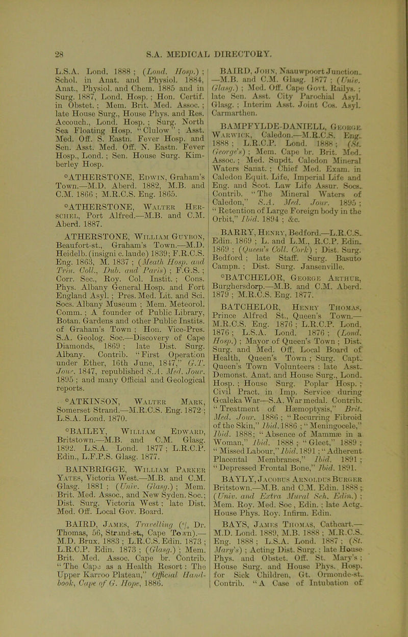 L.S.A. Lond. 188« ; (^Lo)id. //ohj>.) ; ' Schol. in Anat. and Physiol. 1884, j Anat., Physiol, and Chein. 188o and in Surg. 1887, Lond. Hosp. ; Hon. Certif. in Obstet. ; Mem. Brit. Med. Assoc.; late House Surg., House Phys. and Res. Accouch., Lond. Hosj). ; Surg. North Sea Floating Hosp. “ Clulow ” ; Asst. Med. Off. S. Eastn. Fever Hosp. and Sen. Asst. Med. Off:. N. Eastn. Fever Hosp., Lond.; Sen. House Surg. Kim- berley Hosp. °ATHERSTONE, Edwin, Graham’s Town.—M.D. Aberd. 1882, M.B. and C.M. 18G() ; M.R.C.S. Eng. 1865. “ATHERSTONE, Walteu Heu- SC'HEL, Port Alfred.—M.B. and C.M. Aberd. 1887. ATHERSTONE, Wieeiam Guyiion, Beaufort-st., Graham’s Town.—M.D. Heidelb. (insigni c. laude) 1839; F.R.C.S. Eng. 1863, M. 1837 ; (Meath IIonp. and Trhi. Coll., Dub. and Pari>i) ; F.G.S. ; Corr. Sec., Roy. Col. Instit. ; Cons. Phys. Albany General Hosp. and Fort England Asyl. ; Pres. Med. Lit. and Sci. Socs. Albany Museum ; Mem. Meteorol. Comm. ; A founder of Public Library, Botan. Gardens and other Public Instits. of Graham’s Town ; Hon. Vice-Pres. S.A. Geolog. Soc.—Discovery of Cape Diamonds, 1869 ; late Dist. Surg. Albany. Contrib. “ First Operation under Ether, 16th June, 1847,” G.T. Jour. 1847, I’epublished iS'..l. Med. Jour. 1895 ; and many Official and Geological reports. «>ATKINSON, Waeteu Maiik, Somei-set Strand.—M.R.C.S. Eng. 1872 ; L. S.A. Lond. 1870. °BAILEY, WiEEiA.n Edwaud, Britstown.—^il.B. and C.M. Glasg. 1892. L.S.A. Lond. 1877; L.R.C.P. Edin., L.F.P.S. Glasg. 1877. BAINBRIGGE, Wieeiam Paukeu Yates, Victoria West.—M.B. and C.M. Glasg. 1881 ; (Uiiiv. Glasr/.) ; Mem. Brit. Med. Assoc., and New Syden. Soc.; Dist. Surg. Victoria West; late Dist. Med. Off. Local Gov. Board. BAIRD, Ja.mes, Trarellivr/ ('/„ Dr. Thomas, 56, Strand-st., Cape To.vn).— M. D. Brux. 1883 ; L.R.C.S. Edin. 1873 ; L.R.C.P. Edin. 1873 ; (Glf/«f/.) ; Mem. Brit. Med. Assoc. Cape br. Contrib. “ The Cape as a Health Resort: The Upper Karroo Plateau,” Official Hand- book, Ciiiie of G. Hope, 1886. BAIRD, John, Niuiuwprxjrt Junction^ —M.B. and C..M. Glasg. 1877 ; {l.'uin. Glimil.) ; .Med. Off. Cape Govt. Railys. ; late Sen. Asst. City Parochial Asyl. Glitsg. ; Interim Asst. Joint Cos. Asyl. Carmarthen. BAMPFYLDE-DANIELL, Geouok AVakwick, Caledon.—Al.R.C.S. Eng> 1888; L.R.C.P. Lond. 1888; (St. Geovfie'x) ; Mem. Cape br. Brit. Aled. A.SSOC.; Med. Supdt. Caledon Minenil Waters Sanat. ; Chief Med. Exam, in Caledon Equit. Life, Imperial Life and Eng. and Scot. Law Life Assur. Socs. Contrib. “ The Mineral AV’^aters of Caledon,” iS'..l. .Ife.d. Jour. 1895 ; “ Retention of Large Foreign body in the Orbit,” Ibkl. 1894 ; &c. BARRY, Henuv, Bedford.—L.R.C.S. Edin. 1869 ; L. and L.M., R.C.P. Edin. 1869 ; (Queen’X Coll. Cork) ; Dist. Surg. Bedford ; late Staff. Surg. Basuto Campn. ; Dist. Surg. Jansenville. ^BATCHELOR, George Arthur, Burghersdorp.—M.B. and C.M. Aberd. 1879 ; M.R.C.S. Eng. 1877. BATCHELOR, Henry Tho.ma.s, Prince Alfred St., Queen’s To^vn.— M.R.C.S. Eng. 1876 ; L.R.C.P. Lond. 1876; L.S.A. Lond. 1876 ; (Lond. Hoxp.) ; Mayor of Queen’s Town ; Dist. Surg. and Med. Off. Local Board of Health, Queen’s Town ; Surg. Capt_ Queen’s Town A^'clunteers : late Asst- Demonst. Anat. and House Surg., Lond. Hosp. ; House Surg. Poplar Hosp. ~ Civil Pract. in Imp. Service during Gcaleka AVar—S.A. AA’ar medal. Contrib. “ Ti-eatment of Hemoptysis,” Brit.. Med. Jour. 1886 ; ” Recun'ing Fibroid of the Skin,” Ibid. 1886 ; “ Meningocele,” Ibid. 1888; “.Absence of Mamme in a AA'’oman,” Ibid. 1888; “Gleet,” 1889; “ Missed Labour,” ii/J. 1891; “Adherent Placental Membranes,” Ibid. 1891 ; “Depressed Frontal Bone,” Ibid. 1891. BAYLY, Jacorcs Arnoedus Burger Bi’itstown.—M.B. and C.M. Edin. 1888 ; (Univ. aiul E.rtra .Uural Srh. Edin.) ; Mem. Roy. Med. Soc, Edin.: late .\ctg.. House Phys. Roy. Infirm. Edin. BAYS, Ja.mes Tho-Mas, Cathcart.— M.D. Lond. 1889, M.B. 1888 ; AI.R.C.S. Eng. 1888 ; L.S.A. Lond. 1887 ; (S7. •l/fDT/’.s) ; Acting Dist. Surg.: late House Phys. and Obstet. Off. St. Alary's : House Surg. and House Phys. Hosp. for Sick Children, Gt. Ormonde-st. Contrib. “A Case of Intubation of