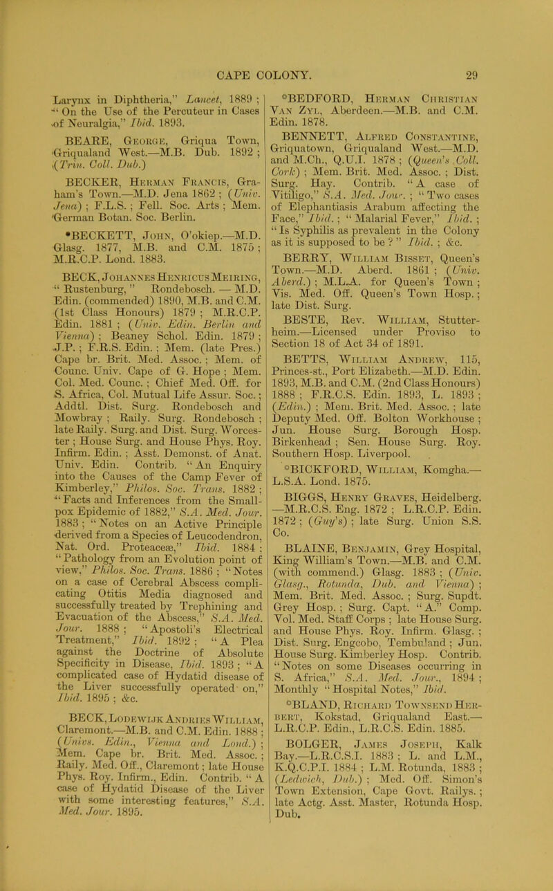 Larj’iix in Diphtheria,” Lancet, 1889 ; ■“ On the Use of the Percuteur in Cases -of Neuralgia,” Ibid. 1893. BEARE, GeorgK, Griqua Town, ■Griqualand West.—M.B. Dub. 1892 ; ,(7Vi«. CoU. Dub.) BECKER, Her.m.w Francis, Gra- ham’s Town.—M.D. Jena 18ti2 ; (Unic. Jena) ; F.L.S.; Fell. Soc. Arts ; Mem. 'German Botan. Soc. Berlin. •BECKETT, JoH.N, O’okiep.—M.D. Glasg. 1877, M.B. and C.M. 1875; M.R.C.P. Lond. 1883. BECK, Johannes Henricus Meiring, “ Rustenburg, ” Rondebosch. — M.D. Edin. (commended) 1890, M.B. and C.M. (1st Class Honoiu-s) 1879 ; M.R.C.P. Edin. 1881; (Univ. Edin. Berlin and Vienna) ; Beaney Schol. Edin. 1879 ; J.P. ; F.R.S. Edin. ; Mem. (late Pres.) Cape br. Brit. Med. Assoc. ; Mem. of Counc. Univ. Cape of G. Hope ; Mem. Col. Med. Counc.; Chief Med. Otf. for S. Africa, Col. Mutual Life Assur. Soc.; Addtl. Dist. Surg. Rondebosch and Mowbray ; Raily. Surg. Rondebosch ; late Rally. Surg. and Dist. Surg. Worces- ter ; House Surg. and House Phys. Roy. Infirm. Edin. ; Asst. Demonst. of Anat. Univ. Edin. Contrib. “ An Enquiry into the Causes of the Camp Fever of Kimberley,” Philos. Soc. Trans. 1882 ; Facts and Inferences from the Small- pox Epidemic of 1882,” S.A. Med. Jour. 1883 ; “ Notes on an Active Prmciple ■derived from a Species of Leucodendron, Nat. Ord. Proteaceae,” Ibid. 1884 ; “Pathology from an Evolution point of view,” Philos. Soc. Trans. 1886 ; “Notes on a case of Cerebral Abscess compli- cating Otitis Media diagnosed and successfully treated by Trephining and Evacuation of the Abscess,” S.A. Med. Jour. 1888 ; “Apostoli’s Electrical Treatment,” Ibid. 1892 ; “ A Plea against the Doctrine of Absolute Specificity in Disease, Ibid. 1893 ; “ A complicated case of Hydatid disease of the Liver successfully operated on,” Ibid. 1895 ; &c. BECK, Lohewi.jk An i >r i es W i l li .v.m, Claremont—M.B. and C.M. Edin. 1888 ; (Univs. Edin., Vienna and Lond.) ; Mem. Cape br. Brit. Med. Assoc. ; Raily. Med. Off., Claremont; late House Phys. Roy. Infirm., Edin. Contrib. “ A case of Hydatid Diseiise of the Liver with some interesting features,” <S'.A. Med. Jour. 1895. “BEDFORD, Her.m.vn Christian V.vN Zye, Aberdeen.—M.B. and C.M. Edin. 1878. BENNETT, Alfred Constantine, Griquatown, Griqualand West.—M.D. and M.Ch., Q.U.l. 1878; {Queen's .Coll. Cork) ; Mem. Brit. Med. Assoc. ; Dist. Surg. Hay. Contrib. “ A case of Vitiligo,” iS..I. Med. Jour. ; “ Two cases of Elephantiasis Arabum affecting the Face,” Ibid. ; “ Malarial Fever,” Ibid. ; “ Is Syphilis as prevalent in the Colony as it is supposed to be ? ” Ibid. ; &c. BERRY, William Bisset, Queen’s Town.—M.D. Aberd. 1861 ; (Univ. Aberd.) ; M.L.A- for Queen’s Town ; Vis. Med. Off. Queen’s Town Hosp.; late Dist. Surg. BESTE, Rev. William, Stutter- heim.—Licensed under Proviso to Section 18 of Act 34 of 1891. BETTS, William Andrew, 115, Princes-st., Port Elizabeth.—M.D. Edin. 1893, M.B. and C.M. (2nd Class Honours) 1888 ; F.R.C.S. Edin. 1893, L. 1893 ; ! (Edin.) ; Mem. Brit. Med. Assoc. ; late Deputy Med. Off. Bolton Workhouse ; Jun. House Surg. Borough Hosp. Birkenhead ; Sen. House Surg. Roy. Southern Hosp. Liverpool. “BICKFORD, William, Komgha.— L.S.A. Lond. 1875. BIGGS, Henry Graves, Heidelberg. —M.R.C.S. Eng. 1872 ; L.R.C.P. Edin. 1872 ; (Guy's) ; late Surg. Union S.S. Co. BLAINE, Ben.iamin, Grey Hospital, King William’s Town.—M.B. and C.M. (with commend.) Glasg. 1883 ; (Univ. Glasg., Rotunda, Dub. and Vienna) ; Mem. Brit. Med. Assoc. ; Surg. Supdt. Grey Hosp. ; Surg. Capt. “ A.” Comp. Vol. Med. Staff Corps ; late House Surg. and House Phys. Roy. Infirm. Glasg. ; Dist. Surg. Engcobo, Tembuland ; Jun. House Surg. Kimberley Hosp. Contrib. “ Notes on some Diseases occurring in S. Africa,” S.A. Med. Jour., 1894 ; Monthly “ Hospital Notes,” Ibid. “BLAND, Richard Townsend Her- iiERT, Kokstad, Griqualand Eiust.— L.R.C.P. Edin., L.R.C.S. Edin. 1885. BOLGER, James Joseph, Kalk Bay.—L.R.C.S.I. 1883 ; L. and L.M., K.Q.C.P.I. 1884 ; L.M. Rotunda, 1883 ; (Ledwich, Dub.) ; Med. Off. Simon’s Town Extension, Cape Govt. Railys.; late Actg. Asst. Master, Rotunda Hosp. Dub.