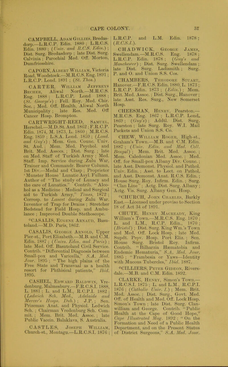 CAMPBELL, Adam Giu.iks, Bredas- dorp.—L.R.C.P. Edin. 1880 ; L.R.C.S. Edin. 1880 ; (I'liiv. awl Ji.C.S. Kdhi.) ; Dist. Surg. Bredasdorp ; late Dist. burg. Calviiiia; Parochial Med. OtE. Morton, Diunfi’iesshire. C APORN, Amikut W i lu am, Victoria Road, Woodstock.—M.R.C.S.Eng. 1891 ; L.R.C.P. Lond. 1891 ; (.S7. Thos.) CARTER, WiLLi.vM Jeffkeys Beciiek, Aliwal North.—M.R.C.S. Eng. 1888 ; L.R.C.P. Lond 1888 ; (b7. George's) ; Fell. Roy. Med. Chir. Soc. ; Med. OlE. Health, Aliwal North Municipality ; late Res. Med. Off Cancer Hosp. Brompton. CARTWRIGHT-REED, Samuel, Herschel.—M.D. St. And. 18(32 ; F.R.C.P. Edin. 1874, M. 1873, L. 18(30 ; M.R.C.S. Eng. 1859 ; L.S.A. Lond. 1859 ; {Lond. and Gug's) ; Mem. Gen. Counc. Univ. St. And. ; Mem. Med. Psychol, and Brit. Med. Assocs. ; Dist. Surg. ; late on Med. Staff of Turkish Army ; Med. Staff. Imp. Service during Zulu War, Trainer and Commandr. Bearer Column, 1st Div.—Medal and Clasp ; Proprietor ‘ Munster House ’ Lunatic Asyl. Fulham. Author of “ The study of Lunacy and the care of Lunatics.” Contrib. “ Alco- hol as a Medicine : Medical and Surgical aid to Tui’kish Ai-my,” Times, 1872 ; Corresp. to Lancet during Zulu War. Inventor of Trap for Drains ; Stretcher Bedstead for Field Hosp. and Ambu- lance ; Improved Double Stethoscope. ®CASALIS, Euuexe Aknaud, Basu- toland.—M.D. Paris, 1862. CASALIS, Geoucse Auxold, Upper Pier-st., Port Elizabeth.—M.B. and C.M. Edin. 1887 ; {Univs. Edin. and Paris) ; late Med. Off. Basutoland Civil Service. Contrib. “ Differential Diagnosis between Small-pox and Varicella,” S.A. Med. Jour. 1895; “The high plains of the Free State and Transvaal as a health resort for Phthisical patients,” Ibid. 1895. CASHEL, Edwaui) Baldwix, Vre- denburg, Malmesbury.—F.R.C.S.I. 1888, L. 1881 ; L. and L.M., R.C.P.I. 1882 ; {Ledwich tick. Med., Adelaide and Mercer s Hasps. Dub.) ; J.P. ; Sen. Prizeman Anat. and Physiol. Ledwich Sell. ; Chairman Vredenburg Sch. Com- mit. ; Mem. Brit. Med. Assoc. ; late Public Vaccin. Balaklava, S. Australia. CASTLES, JoSEIMl WlLLfAM, Church-st., 3Iontagu.—L.R.C.S.l. 1876 ; L.R.C.P. and L.M. Edin. 1878 ; (N.C.S.I.). CHADWICK, GEoiuiE James, Swellendam.—M.R.C.S. Eng. 1878 ; L.R.C.P. Edin. 1878 ; {Gni/’s and Manches'er) ; Dist. Surg. Swellendam ; late Dist. Surg. Ladismith ; Surg.. P. and 0. and Union S.S. Cos. CHAMBERS, Tiieodoke Stuakt,. Hanover.—F.R.C.S. Edin. 1880, L. 187.3 ; L. R.C.P. Edin. 1873 ; (Edin.) ; Mem. Brit. Med. Assoc.; Dist. Surg., Hanover ; late Asst. Res. Surg., New Somerset Hosp. I CHEESMAN, Hexuy, Pearston.— M. R.C.S. Eng. 1867 ; L.R.C.P. Lond. I 1869 ; (Gug's) ; Addtl. Dist. Surg. Pearston; late Surg. Roy. W.I. Mail Packets and Union S.S. Co. CHEW, William Rogeu, High-st., Graham’s Town.—M.B. and C.M. Edin. 1887 ; (Uviv. I'Jdin. and Med. CoU. Bengal) ; Mem. Brit. Med. Assoc. ; Mem. Caledonian Med. Assoc. ; Med. Off. for Small-pox Albany Div. Counc.; late Asst. Demonst. Physiol, and Pathol. Univ. Edin. ; Asst, to Lect. on Pathol, and Asst. Demonst. Anat. R.C.S. Edin.; House Surg. Roy. Infirm. Edin. ; Surg. “ Clan Line” ; Actg. Dist. Surg. Albany ; Actg. Vis. Surg. Albany Gen. Hosp. “CHURCH, JoHX CiiAKLES, Barkly East.—Licensed under proviso to Section 18 of Act 34 of 1891. CHUTE, Hexuy Macue.ydy, King William’s Town.—M.R.C.S. Eng. 1870 ; j L. and L.M., R.C.P. Edin., 1870 ; I (Bristol) ; Dist. Surg. King Wm.’s Town ; and Med. Off. Lock Hosj). ; late Med. Supdt. Prpv. Hosp. Port Eliz. ; Sen. House Surg. Bristol Roy. Infirm. ' Contrib. “ Bilharzia Hiematobia and Endemic Hematuria,” >S./1. Med. Jour. 1885 ; “ Frambesia or Yaws—Identity I with Mucous Tubercles,” Ibid. 1887. “CILLIERS, Petek Gideox, Rivers- dale.—M.B. and C.M. Edin. 1892. CLARKE, Hexuy, Simon’s Tomul— L.R.C.S.l. 1875 ; L. and L.M., R.C.P.I. 1876 ; (Catholic Unir. 1.) ; Mom. Brit. Med. Assoc. ; Dist. Surg., Govt. Med. Off. of Health and Med. Off. Lock Hosp. Simon’s Town ; late Dist. Surg. Clan- willi.am and George. Contrib. “ Public Health at the Cape of Good Hope,” Cape. I llustrated Mag. 1892 ; “ On the Formation and Need of a Public Health Department, and on the Present Status j of District Surgeons,” .S.A. .]fed. .four.