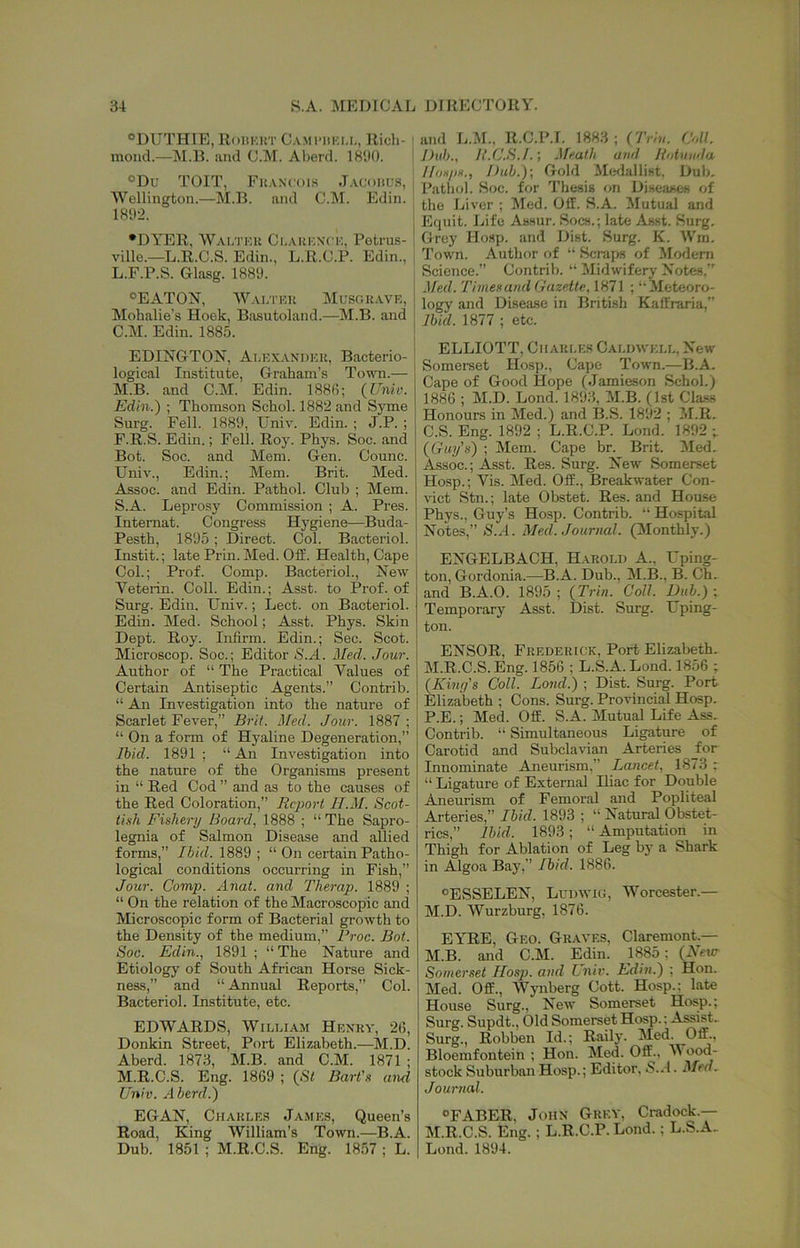 ®DUTH1E, RoiiKKT C.VMiMiKi.L, Rich- mond.—]\I.R. and C.M. Aberd. 1890. ®Du TOIT, Fu.vncois J.vcohl'.s, Wellington.—M.B. and C.M. Edin. 1892. •DYER, W.vi/iT.u Claiikntk, Potrns- ville.—L.R.C.S. Edin., L.R.C.P. Edin., L. F.P.S. Glasg. 1889. °EATON, AV.\ltkk Musc.kave, Mohalie’s Hook, Basutoland.—M.B. and C.M. Edin. 1885. EDINGTON, Alexandek, Bacterio- logical Institute, Graham’s To^m.— M. B. and C.M. Edin. 1886; {Univ. Edin.) ; Thomson Schol. 1882 and Syme Surg. Fell. 1889, Univ. Edin. ; J.P. ; F.R.S. Edin.; Fell. Roy. Phys. Soc. and Bot. Soc. and Mem. Gen. Counc. Univ., Edin.; Mem. Brit. Med. Assoc, and Edin. Pathol. Club ; Mem. S.A. Leprosy Commission ; A. Pres. Intemat. Congress Hygiene—Buda- Pesth, 1895; Direct. Col. Bacteriol. Instit.; late Prin. Med. Off. Health, Cape Col.; Prof. Comp. Bacteriol., New Veterin. Coll. Edin.; Asst, to Prof, of Surg. Edin. Univ.; Lect. on Bacteriol. Edin. Med. School; Asst. Phys. Skin Dept. Roy. Infirm. Edin.; Sec. Scot. Microscop. Soc.; Editor S.A. Med. Jour. Author of “ The Practical Values of Certain Antiseptic Agents.” Contrib. “ An Investigation into the nature of Scarlet Fever,” Brit, ^^ed. Jour. 1887 ; “ On a form of Hyaline Degeneration,” Ibid. 1891 ; “ An Investigation into the nature of the Organisms present in “ Red Cod ” and as to the causes of the Red Coloration,” Report H.M. Scot- tish Fishery Board, 1888 ; “The Sapro- legnia of Salmon Disease and allied forms,” Ibid. 1889 ; “On certain Patho- logical conditions occurring in Fish,” Jour. Comp. Anat. and Therap. 1889 ; “ On the relation of the Macroscopic and Microscopic form of Bacterial growth to the Density of the medium,” Proc. Bot. Soc. Edin., 1891 ; “ The Nature and Etiology of South African Horse Sick- ness,” and “ Annual Reports,” Col. Bacteriol. Institute, etc. EDWARDS, Wieuam Hexrv, 26, Donkin Street, Port Elizabeth.—M.D. Aberd. 1873, M.B. and C.M. 1871 ; M.R.C.S. Eng. 1869 ; {St Bart’s and Univ. Aberd.) EGAN, Charles James, Queen’s Road, King William’s Town.—B.A. Dub. 1851 ; M.R.C.S. Eng. 1857 ; L. and L.l^r., R.C.P.l. 1883 ; ('Jriu. Coll. Dub., H.C.S.I.', .\Teath and Rotunda llosps., Dub.); Gold Medallist. Dub. Pathol. Soc. for Thesis on Diseases of the Liver ; Med. Off. S.A. Mutual and Ecjuit. Life Assur, Socs.; late Asst. Surg. Grey Hosp. and Dist. Surg. K. Win. Town. Author of “ Scraps of Modern Science.” Contrib. “ Midwifery Notes.” .Ued. Timesand Gazette, 1871 ; “Meteoro- logy and Disease in British Kaffraria,” Ibid. 1877 ; etc. ELLIOTT, Charles Caldwell, New Somerset Ho.sp., Cape Town.—B.A. Cape of Good Hope (Jamieson Schol.) 1886 ; M.D. Lond. 1893, M.B. (1st Class Honours in Med.) and B.S. 1892 ; !M.R. C.S. Eng. 1892 ; L.R.C.P. Lond. 1892 ; (Guy’s) ; Mem. Cape br. Brit. Med. Assoc.; Asst. Res. Surg. New Somerset Hosp.; Vis. Med. Off., Breakwater Con- vict Stn.; late Obstet. Res. and Hou.se Phys., Guy’s Hosp. Contrib. “ Hospital Notes,” S.A. Med. Journal. (Monthly.) ENGELBACH, Harold A., Uping- ton, Gordonia.—B.A. Dub., M.B., B. Ch. and B.A.O. 1895 ; (Trin. Coll. Dub.) ; Temporary Asst. Dist. Surg. Uping- ton. ENSOR, Frederick, Port Elizabeth. M.R.C.S. Eng. 1856 ; L.S.A. Lond. 1856 ; (King’s Coll. Lond.) ; Dist. Surg. Port Elizabeth ; Cons. Surg. Provincial Hosp. P.E.; Med. Off. S.A. Mutual Life Ass. Contrib. “ Simultaneous Ligature of Carotid and Subclavian Arteries _for Innominate Aneurism,” Lancet, 1873 ; “ Ligature of External Iliac for Double Aneurism of Femoral and Popliteal Arteries,” Ibid. 1893 ; “ Natural Obstet- rics,” Ibid. 1893; “ Amputation in Thigh for Ablation of Leg by a Shark in Algoa Bay,” Ibid. 1886. *ESSELEN, Ludwig, Worcester.— M.D. Wurzburg, 1876. EYRE, Geo. Graves, Claremont.— M.B. and C.M. Edin. 1885; (Nevr Somerset Hos]i. and Lniv. Edin.) ; Hon. Med. Off., Wynberg Cott. Hosp.: late House Surg., New Somerset Hosp.; Surg. Supdt., Old Somerset Hosp.: Assist. Surg., Robben Id.; Raily. Med. Off., Bloemfontein ; Hon. Med. Off., M ood- stock Suburban Hosp.; Editor, S.A. Med^ Journal. •FABER. John Grey, Cradock.-— M.R.C.S. Eng.; L.R.C.P. Lond.; L.S.A. Lond. 1894.