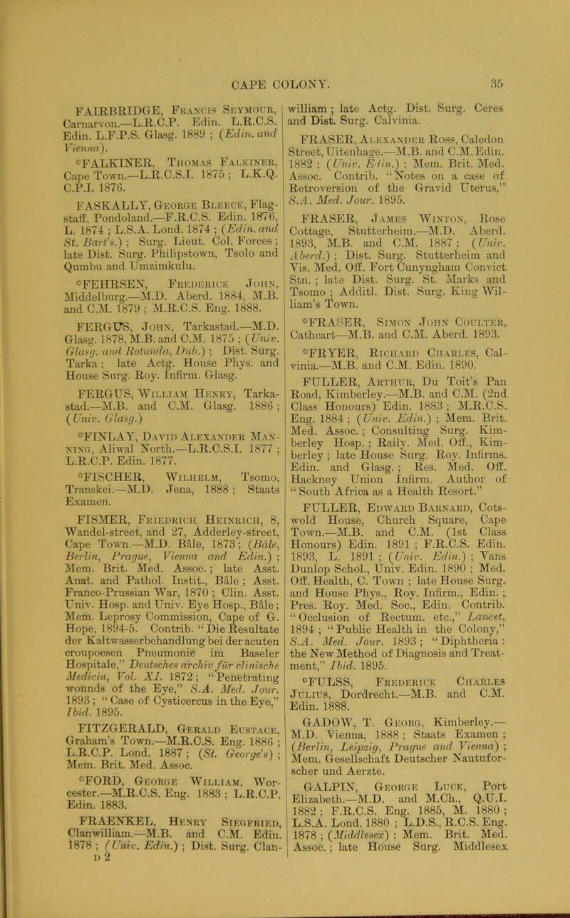 FAIRBRIDGE, Fkancis Seymour, Carnarvon.—L.R.C.P. Edin. L.R.C.S. Edin. L.F.P.S. Glasg. 1889 ; {Edin. and Vienna). °FALKINER, Tiiom.vs Falkinek, Cape Town.—L.R.C.S.I. 1875 ; L.K.Q. C.P.I. 1876. FASKALLY, George Bleeck, Flag- staff, Pondoland.—F.R.C.S. Edin. 1876, L. 1874 ; L.S.A. Lond. 1874 ; {Edin. and St. Bart’s.) ; Surg. Lieut. Col. Forces ; late Dist. Surg. Philipstown, Tsolo and Qumbu and Umzimkulu. ®FEHRSEN, Frederick Joiix, Middelburg.—M.D. Aberd. 1884, M.B. and C.M. 1879 ; M.R.C.S. Eng. 1888. FERGUS, John, Tarkastad.—M.D. Glasg. 1878,M.B. and C.M. 1875 ; {Univ. Glus(j. and Rotunda, Dub.) ; Dist. Surg. Tarka : late Actg. House Pbys. and House Surg. Roy. Infirm. Glasg. FERGUS, William Henra', Tarka- stad.—M.B. and C.M. Glasg. 1886 ; ( Univ. Glasg.) °FINLAY, David AlexiVNDER M.\x- NixG, Aliwal North.—L.R.C.S.I. 1877 ; L.R.C.P. Edin. 1877. °FISCHER, Wilhelm, Tsomo, Transkei.—M.D. Jena, 1888 ; Staats Examen. FISilER, Friedrich Heinrich, 8, Wandel-street, and 27, Adderley-street, Cape Town.—M.D. Bale, 1873; {Bale, Berlin, Prague, Vienna and Edin.) ; Mem. Brit. Med. Assoc.; late Asst. Anat. and Pathol. Instit., Bale ; Asst. Franco-Prussian War, 1870 ; Clin. Asst. Univ. Hosp. and Univ. Eye Hosp., Bille; Mem. Leprosy Commission, Cape of G. Hope, 1894-5. Contrib. “ Die Resultate der Kaltwasserbehandlung bei der acuten croupoesen Pneumonic im Baseler Hospitale,” Deutsches archiv fur clinische Medicin, Vol. XI. 1872; “ Penetrating wounds of the Eye,” S.A. Med. Jour. 1893; “ Case of Cysticercus in the Eye,” Ibid. 1895. FITZGERALD, Gerald Eustace, Graham’s Town.—M.R.C.S. Eng. 1886 ; L.R.C.P. Lond. 1887 ; {St. George's) ; Mem. Brit. Med. Assoc. “FORD, George William, Wor- cester.—M.R.C.S. Eng. 1883 ; L.R.C.P. Edin. 188.3. FRAENKEL, Henry Siegfried, Clanwilliam.—M.B. and C.M. Edin. 1878 ; (Univ. Edin.) ; Dist. Surg. Clan- D 2 william; late Actg. Dist. Surg. Ceres and Dist. Surg. Calvinia. FRASER, Alexander Ross, Caledon Street, Uitenhage.—M.B. and C.M.Edin. 1882 ; {Univ. Edin.) ; Mem. Brit. Med. Assoc. Contrib. “Notes on a case of Retroversion of the Gravid Uterus,”^ iS'..-l. Med. Jour. 1895. FRASER, James Winton, Rose Cottage, Stutterheim.—^M.D. Aberd. 1893, M.B. and C.M. 1887; {Univ. A herd.) ; Dist. Surg. Stutterheim and Vis. Med. Off. Fort Cunyngham Convict Stn. ; late Dist. Surg. St. Marks and Tsomo ; Additl. Dist. Surg. King Wil- liam’s Town. “FRASER, Simon John Coulter, Cathcart—M.B. and C.M. Aberd. 1893. “FRYER, Richard Charles, Cal- vinia.—^IM.B. and C.M. Edin. 1890. FULLER, Arthur, Du Toit’s Pan Road, Kimberley.—M.B. and C.M. (2nd Class Honours) Edin. 1883 ; M.R.C.S_ Eng. 1884 ; {Univ. Edin.) ; Mem. Brit. Med. Assoc. ; Consulting Surg. Kim- berley Hosp. ; Rally. Med. Off., Kim- berley ; late House Surg. Roy. Infirms. Edin. and Glasg.; Res. Med. Off. Hackney Union Infirm. Author of “ South Africa as a Health Resort.” FULLER, Edward Barnard, Cots- wold House, Church Square, Cape Town.—M.B. and C.M. (1st Class Honours) Edin. 1891 ; F.R.C.S. Edin. 1893, L. 1891 ; {Unir. Edin.) ; Vans Dunlop Schol., Univ. Edin. 1890 ; Med. Off. Health, C. Town ; late House Surg, and House Phys., Roy. Infirm., Edin. ; Pres. Roy. Med. Soc., Edin. Contrib. “Occlusion of Rectum, etc.,” Lancet, 1894 ; “ Public Health in the Colony,” /S'.A. Med. Jour. 1893; “Diphtheria: the New Method of Diagnosis and Treat- ment,” Ibid. 1895. “FULSS, Frederick Charles Julius, Dordrecht.—M.B. and C.M. Edin. 1888. GADOW, T. Georg, Kimberley.— M.D. Vienna, 1888 ; Staats Examen ; {Berlin, Leipzig, Prague and Viennal) ; Mem. Gesellschaft Deutscher Nautufor- scher und Aerzte. GALPIN, George Luck, Port Elizabeth.-M.D. and M.Ch., Q.U.I. 1882 ; F.R.C.S. Eng. 1885, M. 1880 ; L.S.A. Lond. 1880 ; L.D.S., R.C.S. Eng. 1878 ; {Middlesex) ; Mem. Brit. Med. Assoc. ; late House Surg. Middlesex