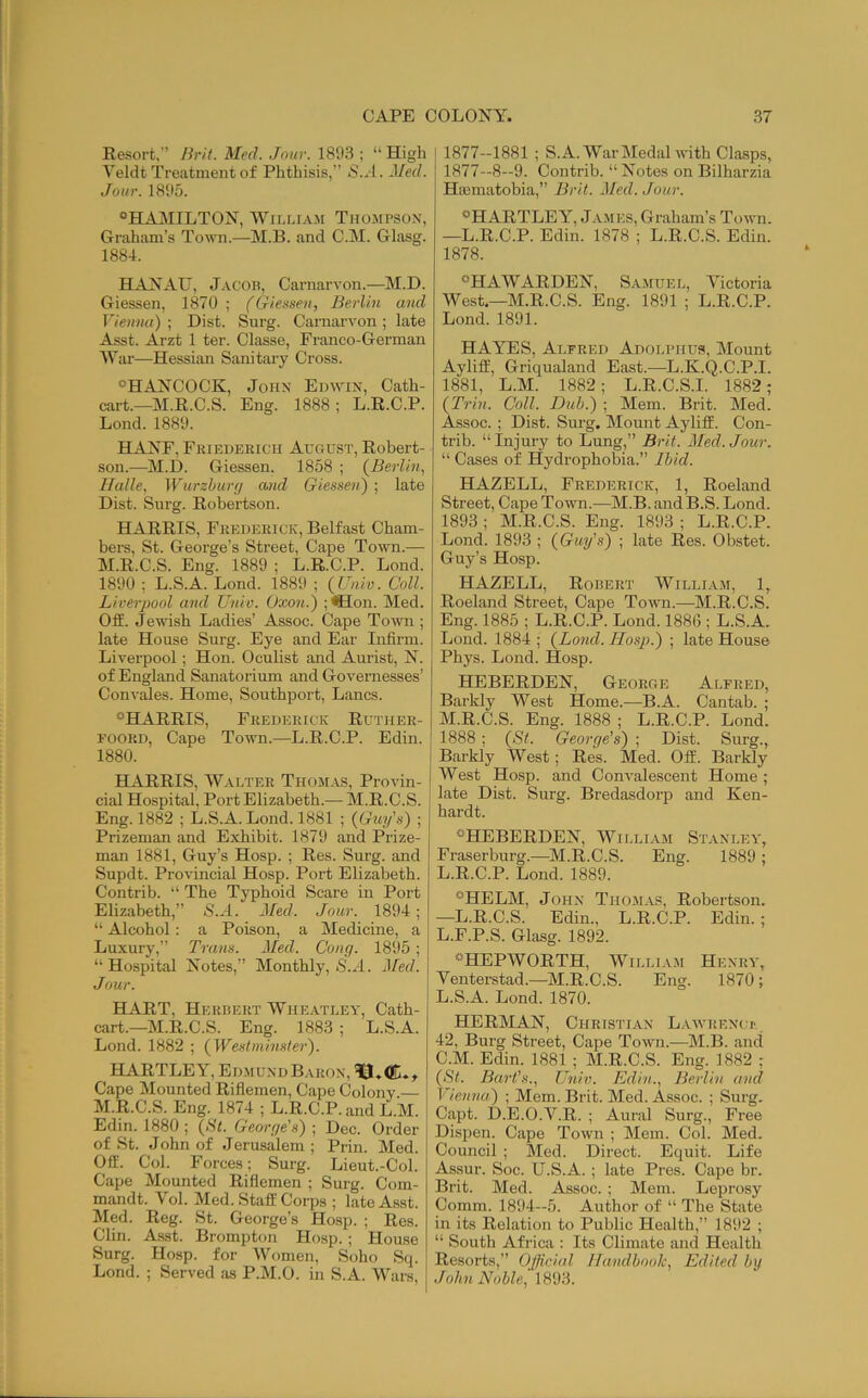 Resort, Brit. Med. Jnur. 1803 ; “ High Veldt Treatment of Phthisis,” S..1. Med. Jour. 1805. “HAiMILTON, WiLUAM Thojipsok, Graham’s Town.—M.B. and C.M. Glasg. 1884. HANAU, J.vcon, Carnarvon.—M.D. Giessen, 1870 ; (Gietifieii, Berlin and Vieinut) ; Dist. Surg. Carnarvon ; late Asst. Arzt 1 ter. Classe, Franco-German War—Hessian Sanitary Cross. ^HANCOCK, John Edwin, Cath- cart.—M.R.C.S. Eng. 1888 ; L.R.C.P. Lond. 1880. HANF, Friederich August, Robert- son.—M.D. Giessen. 1858 ; (^Berlin, Halle, Wurzhut'd and Giesseni) ; late Dist. Surg. Robertson. HARRIS, Frederick, Belfast Cham- bers, St. George’s Street, Cape Town.— M.R.C.S. Eng. 1880 ; L.R.C.P. Lond. 1800 ; L.S.A. Lond. 1880 ; (Univ. Coll. Liverpool and Univ. Oxon.') ; <SIon. Med. Off. Jewish Ladies’ Assoc. Cape Town ; late House Surg. Eye and Ear Infirm. Livei’pool; Hon. Oculist and Aurist, N. of England Sanatorium and Governesses’ Convales. Home, Southport, Lancs. ‘^HARRIS, Frederick Ruther- FOORD, Cape Town.—L.R.C.P. Edin. 1880. HARRIS, Wauter Thomas, Provin- cial Hospital, Port Elizabeth.— M.R.C.S. Eng. 1882 ; L.S.A. Lond. 1881 ; {Guy's) ; Prizeman and Exhibit. 1870 and Prize- man 1881, Guy’s Hosp. ; Res. Surg. and Supdt. Provincial Hosp. Port Elizabeth. Contrib. “ The Typhoid Scare in Port Elizabeth,” S.A. 2Ied. Jour. 1894; “ Alcohol: a Poison, a Medicine, a Luxury,” Trans. Med. Cong. 1805; “Hospital Notes,” Monthly, »SA4. Jfed. Jour. HART, Herbert Wheatley, Cath- cart.—M.R.C.S. Eng. 1883 ; L.S.A. Lond. 1882 ; {Westminster). HARTLEY, Edmund Baron, ^3. ^ Cape Mounted Riflemen, Cape Colony. M.R.C.S. Eng. 1874 ; L.R.C.P. and L.M. Edin. 1880 ; {Bt. George's) ; Dec. Order of St. John of Jerusalem ; Prin. Med. Off. Col. Forces; Surg. Lieut.-Col. Cape Mounted Riflemen ; Surg. Com- mandt. Vol. Med. Staff Corps ; late Asst. Med. Reg. St. George’s Hosp. ; Res. Clin. Asst. Brompton Hosp.; House Surg. Hosp. for Women, Soho Sq. Lond. ; Served as P.M.O. in S.A. Wars, 1877—1881 ; S.A. War Medal with Clasps, 1877—8—9. Contrib. “ Notes on Bilharzia Hiematobia,” Brit. Med. Jour. “HARTLEY, James, Graham’s Toivn. —L.R.C.P. Edin. 1878 ; L.R.C.S. Edin. 1878. “HAWARDEN, Samuel, Victoria West.—M.R.C.S. Eng. 1891 ; L.R.C.P. Lond. 1891. HAYES, Alfred Adolphus, Mount Ayliff, Griqualand East.—L.K.Q.C.P.I. 1881, L.M. 1882; L.R.C.S.I. 1882 ; {Trill. Coll. Duh.) ; Mem. Brit. Med. Assoc. ; Dist. Surg. Mount Ayliff. Con- trib. “ Injury to Lung,” Brit. Med. Jour. “ Cases of Hydrophobia.” Ihid. HAZELL, Frederick, 1, Roeland Street, Cape 'Town.—M.B. and B.S. Lond. 1893 ; M.R.C.S. Eng. 1893 ; L.R.C.P. Lond. 1893 ; {Guy's) ; late Res. Obstet. Guy’s Hosp. HAZELL, Robert Willia.m, 1, Roeland Street, Cape Town.—M.R.C.S. Eng. 1885 ; L.R.C.P. Lond. 1886 ; L.S.A. Lond. 1884 ; {Bond. Hosp.) ; late House Phys. Lond. Hosp. HEBERDEN, George Alfred, Barkly West Home.—B.A. Cantab. ; M.R.C.S. Eng. 1888 ; L.R.C.P. Lond. 1888; {St. George’s) ; Dist. Surg., Barkly West; Res. Med. Off. Barkly West Hosp. and Convalescent Home ; late Dist. Surg. Bredasdorp and Ken- hardt. “HEBERDEN, Willi.vm St.vnley, Fraserburg.—M.R.C.S. Eng. 1889 ; L.R.C.P. Lond. 1889. “HELM, John Thomas, Robertson. —L.R.C.S. Edin., L.R.C.P. Edin.; L.F.P.S. Glasg. 1892. “HEPWORTH, William Henry, Venterstad.—M.R.C.S. Eng. 1870 ; L.S.A. Lond. 1870. HERMAN, Christian Lawrencu' 42, Burg Street, Cape Town.—M.B. and C.M. Edin. 1881 ; M.R.C.S. Eng. 1882 ; {Bt. Bart's., Univ. Edin., Berlin and Vienna) ; Mem. Brit. Med. Assoc. ; Surg. Capt. D.E.O.V.R. ; Aural Surg., Free Dis2ien. Cape Town ; Mem. Col. Med. Council ; Med. Direct. Equit. Life Assur. Soc. U.S.A. ; late Pres. Cape br. Brit. Med. Assoc. ; Mem. Lejirosy Comm. 1894—5. Author of “ The State in its Relation to Public Health,” 1892 ; “ South Africa ; Its Climate and Health Resorts,” Official Handbook, Edited by John Noble, 1893.