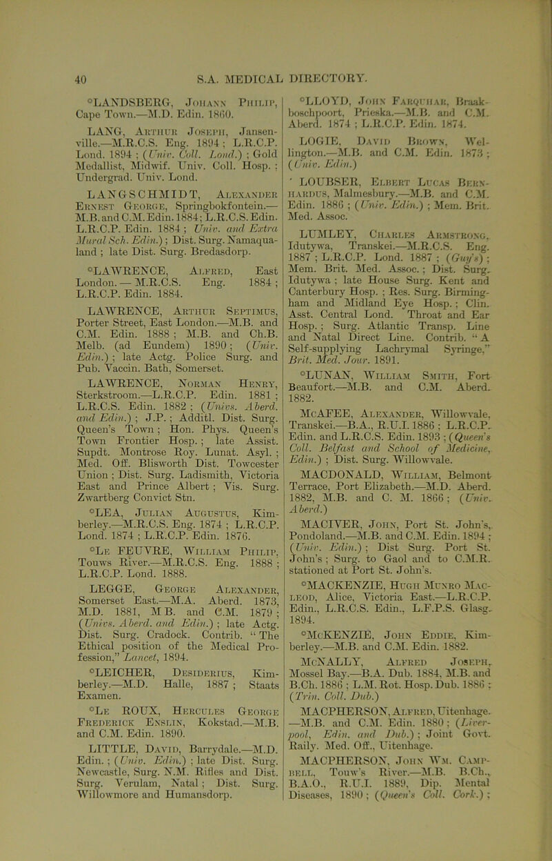 OLAXDSBERG, Johann Phiup, Cape Town.—M.D. Edin. 18(!0. LANG, Aimiuu Joskimi, Jansen- ville.—M.R.C.S. Eng. 18D4 ; L.R.C.P. Lond. 1894 ; (I «/r. Coll. Lood.) ; Gold Medallist, Midw'if. Univ. Coll. Hosp. ; Li'ndergrad. Univ. Lond. L A N G S C H MID T, Ai.exandek Eunest GEOiUiE, Springbokfontein.— M.B. and C.M. Edin. 1884; L.R.C.S. Edin. L.R.C.P. Edin. 1884 ; Uuh. and Extra Mimd Sch. Edin.); Dist. Surg. Namaqua- land ; late Dist. Surg. Bredasdorp. ^LAWRENCE, Ai.eked, East London. — M.R.C.S. Eng. 1884 ; L.R.C.P. Edin. 1884. LAWRENCE, Arthur Septimus, Porter Street, East London.-—M.B. and C.M. Edin. 1888 ; M.B. and Ch.B. Melb. (ad Eundem) 1890; (JJniv. Edin.) ; late Actg. Police Surg. and Pub. Vaccin. Bath, Somerset. LAWRENCE, Norman Henry, Sterkstroom.—L.R.C.P. Edin. 1881 ; L.R.C.S. Edin. 1882 ; (Univs. Aberd. and Edin.) ; J.P.; Additl. Dist. Surg. Queen’s Town; Hon. Phys. Queen’s Town Frontier Hosp. ; late Assist. Supdt. Montrose Roy. Lunat. Asyl. ; Med. Off. Blisworth Dist. Towcester Union ; Dist. Surg. Ladismitb, Victoria East and Prince Albert ; Vis. Surg. Zwartberg Con^^ct Stn. LEA, Julian Augustu.s, Kim- berley.—M.R.C.S. Eng. 1874 ; L.R.C.P. Lond. 1874 ; L.R.C.P. Edin. 1876. Le FEUVRE, William Philip, Tomvs River.—M.R.C.S. Eng. 1888 ; L. R.C.P. Lond. 1888. LEGGE, George Alexander, Somerset East.—M.A. Aberd. 1873, M. D. 1881, M B. and C.M. 1879 ; (Uw/rs. Aberd. and Edin.) ; late Actg. Dist. Surg. Cradock. Contrib. “ The Ethical position of the Medical Pro- fession,” Lancet, 1894. LEICHER, Desiderius, Kim- berley.—M.D. Halle, 1887 ; Staats Examen. °Le ROUX, Hercules George Frederick Enslin, Kokstad.—M.B. and C.M. Edin. 1890. LITTLE, D.vvid, Barrydale.—M.D. Edin.; (L’w/y. FMin.) ; late Dist. Surg. Newcastle, Surg. N.M. Rifles and Dist. Surg. Veruliim, Natal ; Dist. Surg. Willowmore and Humansdorp. LLOYD, John FAKguiiAU. Braak- boschjioort, I’rieska.—M.B. and C.M. Aberd. 1874 ; L.R.C.P. Edin. 1874. LOGIE, David Brown. Wel- lington.—M.B. and C.M. Edin. 1873 ; (C'/hy. Edin.) ' LOUBSER, Elrert Lucas Bern- HARDUS, Malmesimrj’.—M.B. and C.M. Edin. 1886 ; (Unit. Edin.) ; Mem. Brit. Med. Assoc. LUMLEY, CiLtRLES Arm.stkong, Idutyiva, Transkei.—M.R.C.S. Eng. 1887 ; L.R.C.P. Lond. 1887 ; {Guyn) ; Mem. Brit. Med. Assoc.; Dist. Surg, Idutywa ; late House Surg. Kent and C.anterbury Hosp. ; Res. Surg. Birming- ham and Midland Eye Hosp.; Clin. Asst. Central Lond. Throat and Ear Hosp. ; Surg. Atlantic Transp. Line and Natal Direct Line. Contrib. “ A Self-supplying Lachrymal Siiinge,” Brit. Med. Jour. 1891. LUNAN, William Smith, Fort Beaufort.—^IM.B. and C.M. Aberd. 1882. McAFEE, Alexander, Willowvale, Transkei.—B.A., R.U.1.1886 ; L.R.C.P. Edin. and L.R.C.S. Edin. 1893 ; {Queen's Coll. Belfast and School of Medicine, Edin.) ; Dist. Surg. Willowvale. MACDONALD, William, Belmont Terrace, Port Elizabeth.—M.D. Aberd. 1882, M.B. and C. M. 1866; {Univ.. Aberd.) MACIVER, John, Port St. John's, Pondoland.—^JM.B. and C.M. Edin. 1894 ; {Unir. Edin.) ; Dist Surg. Port St. John’s ; Surg. to Gaol and to C.M.R. stationed at Port St. John's. MACKENZIE, Hugh Munro M.vc- LEOD, Alice, Victoria East.—L.R.C.P. Edin., L.R.C.S. Edin., L.F.P.S. Glasg, 1894. McKENZIE, John Eddie. Kim- berley.—M.B. and C.M. Edin. 1882. McNALLY, Alfred Joseph^ Mossel Bay.—B.A. Dub. 1884, M.B. and B.Ch. 1886 ; L.M. Rot. Hosp. Dub. 1886 : {Trin. Coll. Dub.) MACPHERSON, Alfred, Uitenhage. —M.B. and C.M. Edin. 1880; {Liver- pool, Edin. and Dub.) ; Joint Govt. Raily. Med. Off., Uitenhage. MACPHERSON. John Wm. Camp- rell, Touw’s River.—JI.B. B.Ch., B.A.O., R.U.I. 1889. Dip. IMental I Diseases, 1890 ; {Queen's Coll. Cork.) ;