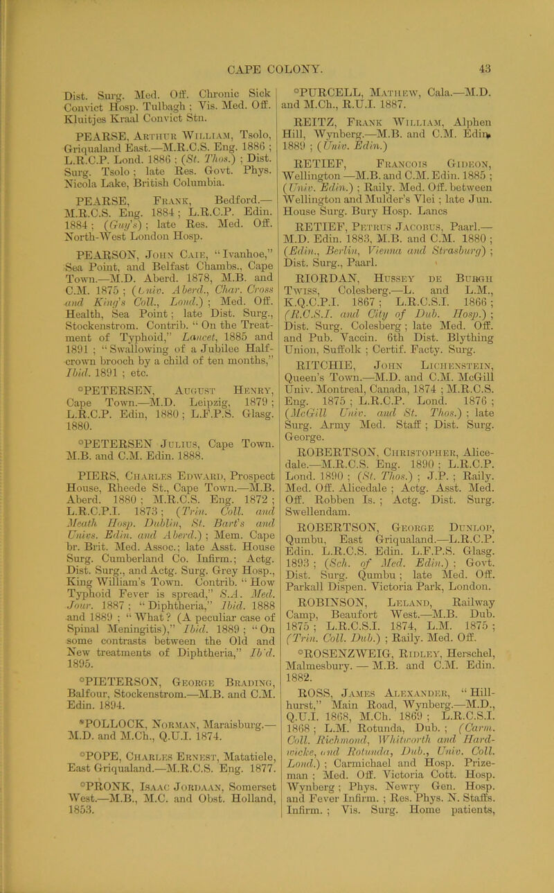 Dist. Surg. Mecl. Off. Chronic Sick Convict Hosp. Tulbagh ; Vis. Med. Off. Kluitjes Kraiil Convict Stn. PEARSE, Autiiuk Wii.li.vm, Tsolo, Griqualiind East.—M.R.C.S. Eng. 1886 ; L. R.C.P. Lond. 1886 ; (St. Thos.) ; Dist. Surg. Tsolo; late Res. G-ovt. Phys. Nicola Lake, British Columbia. PEARSE, Frank, Bedford.— M. R.C.S. Eng. 1884; L.R.C.P. Edin. 1884; (Gui/’.s) ; late Res. Med. Off. North-West London Hosp. PEARSON, John Caik, “Ivanhoe,” Sea Point, and Belfast Chambs., Cape Town.—M.D. Aberd. 1878, M.B. and C.M. 1875 ; (Lniv. Aherd., Char. Crons and K/iu/'.s Coll., Loud.') ; Med. Off. Health, Sea Point; late Dist. Surg., Stockenstrom. Contrib. “ On the Treat- ment of Typhoid,” Lancet, 1885 and 1891 ; “Swallowing of a Jubilee Half- cro^vn brooch by a child of ten months,” Ibid. 1891 ; etc. °PETERSEN, Aucjtjst Henry, Cape Town.—^M.D. Leipzig, 1879 ; L. R.C.P. Edin, 1880; L.F.P.S. Glasg. 1880. OPETERSEN Julius, Cape Town. M. B. and C.M. Edin. 1888. PEERS, Charles Edward, Prospect House, Rheede St., Cape Town.—M.B. Aberd. 1880 ; M.R.C.S. Eng. 1872 ; L. R.C.P.I. 1873 ; (Trin. Coll, and Meath Hosp. Dublin, St. Bart's and Unics. Edin. and Aberd.) ; Mem. Cape br. Brit. Med. Assoc.; late Asst. House Surg. Cumberland Co. Infirm.; Actg. Dist. Surg., and Actg. Surg. Grey Hosp., King William’s Town. Contrib. “ How Typhoid Fever is spread,” <S'.-i. Jibed. Jour. 1887 ; “ Diphtheria,” Ib/d. 1888 and 1889 ; “What? (A peculiar case of Spinal Meningitis),” Lbid. 1889 ; “ On some contrasts between the Old and New treatments of Diphtheria,” Ib'd. 1895. ®PIETERSON, Georhe Bradinci, Balfour, Stockenstrom.—M.B. and C.M. Edin. 1894. *POLLOCK, Nor.man, Maraisburg.— M. D. and M.Ch., Q.U.I. 1874. °POPE, Charles Ernest, Matatiele, East Griqualand.—M.R.C.S. Eng. 1877. °PRONK, Isaac Jordaan, Somerset West.—M.B., M.C. and Obst. Holland, 1853. “PURCELL, M.vnnwv, Cala.—M.D. and M.Ch., R.U.I. 1887. REITZ, Fr.\nk 'William, Alphen Hill, Wynberg.—M.B. and C.M. Edii> 1889 ; (tjnio. Edin.) RETIEF, Fr.vncois Gideon, Wellington —M.B. and C.M. Edin. 1885 ; (Univ. Edin.) ; Raily. Med. Off.between Wellington and Mulder’s Vlei; late Jun. House Surg. Bury Hosp. Lancs RETIEF, Pe trus Jacobus, Paarl.— M.D. Edin. 1883, M.B. and C.M. 1880 ; (Edin., Berlin, Vienna ami Strasburfi) ; Dist. Surg., Paarl. RIORDAN, Hussey de Burgh Twiss, Colesberg.—^L. and L.M., K.Q.C.P.I. 1867 ; L.R.C.S.I. 1866; (R.G.S.I. and City of Dub. TIosp.) ; Dist. Surg. Colesberg; late Med. Off. and Pub. Vaccin. 6th Dist. Blything Union, Suffolk ; Certif. Facty. Surg. RITCHIE, John Lichenstein, Queen’s Tomhi.—M.D. and C.M. McGill Univ. Montreal, Canada, 1874 ; M.R.C.S. Eng. 1875 ; L.R.C.P. Lond. 1876 ; (McGill Univ. and St. Thos.) ; late Surg. Army Med. Staff ; Dist. Surg. George. ROBERTSON, Christopher, Alice- dale.—M.R.C.S. Eng. 1890 ; L.R.C.P. Lond. 1890 ; (St. Thos.) ; J.P. ; Raily. Med. Off. Alicedale ; Actg. Asst. Med. Off. Robben Is. ; Actg. Dist. Surg. Swellendam. ROBERTSON, George Dunlop, Qumbu, East Griqualand.—L.R.C.P. Edin. L.R.C.S. Edin. L.F.P.S. Glasg. 1893 ; (Sch. of Med. Edin.) ; Govt. Dist. Surg, Qumbu; late Med. Off. Parkall Dispen. Victoria Park, London. ROBINSON, Leland, Railway Camp, Beaufort West.—M.B. Dub. 1875 ; L.R.C.S.I. 1874, L.M. 1875 ; (Trin. Coll. Dub.) ; Raily. Med. Off. “ROSENZWEIG, Ridley, Herschel, Malmesbury. — M.B. and C.M. Edin. 1882. ROSS, James Alexander, “ Hill- hurst,” Main Road, Wynberg.—M.D., Q.U.I. 1868, M.Ch. 1869 ; L.R.C.S.I. 1868 ; L.M. Rotunda, Dub. ; (Carin. Coll. Richmond, Whitworth, and Ifard- wicke, tfiid Rotunda, Dab., Univ. Coll. Load.) ; Carmichael and Hosp. Prize- man ; Med. Off. Victoria Cott. Hosp. Wynberg; Phys. Newry Gen. Hosp. and Fever Infirm. ; Res. Phys. N. Staffs. Infirm. ; Vis. Surg. Home patients.