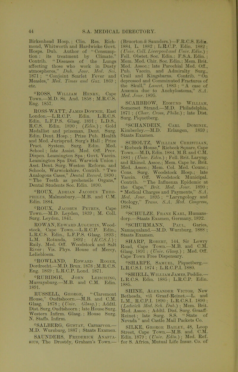 Birkenhead Hosp. ; Clin. Res. Rich- mond, Whitworth and Hardwicke Govt. Hosps. Dub. Author of “ Consump- tion : its treatment hy Climate.” Contrib. “ Diseases of the Lungs affecting those who work in Dusty atmospheres,” Duh. Jour, ^fp(l. iS'c/. 1871; “Conjoint Sciirlet Fever and Measles,” Med. Timee and Gas. 18(5i) ; etc. °ROSS, William Hexky, Cape Town.—M.D. St. And. 1858 ; M.R.C.S. Eng. 1857. ROSS-WATT,: James Downie, East London.—L.R.C.P. Edin. L.R.C.S. Edin. L.F.P.S. Glasg. 1891; L.D.S., R.C.S. Edin. 1890; (Edin.) ■ Gold Medallist and prizeman. Dent. Surg. Edin. Dent. Hosp. ; Prize Pub. Health and Med. Jurisprud. Surg’s Hall ; Prize Pract. System. Surg. Edin. Med. School ; late Assist. Med. Off. Prov. Dispen. Leamington Spa ; Go%d;. Vaccin. Leamington Spa Dist. Warwick Union ; Asst. Dent. Surg. Weston Reform, and Schools, Warwickshire. Contrib. “ Two Analogous Cases,” Dental Record, 1890 ; “ The Teeth as prehensile Organs,” Dental Students Soc. Edin. 1890. °ROUX, Adrian Jacobus Theo- RHiLDS, Malmesbury.—^M.B. and C.M. Edin. 1884. “ROUX, Jacobus Petrus, Cape Tomti.—^jM.D. Leyden, 1839 ; M. Coll. Surg. Leyden, 1841. ROWAX, Edward Augustin, Wood- stock, Cape Town.—L.R.C.P. Edin., L.R.C.S. Edin., L.F.P.S. Glasg. 1893 ; L. M. Rotunda, 1892 ; (R.C.S.I.) ; Rally. Med. Off. Woodstock and Salt River; Yis. Phys. House of Mercy, Leliebloem. “ROWLAND, Edward Roger, Dordrecht.—M.D. Brux. 1878 ; M.R.C.S. Eng. 1869 ; L.R.C.P. Lend. 1871. “RUBIDGE, John Leisching, Murraysburg.—M.B. and C.M. Edin. 1891. RUSSELL, George, “ Clai’emont House,” Oudtshoom.—M.B. and C.M. Glasg. 1878; (Uiuv. Glasr/.) ■, Addtl. Dist. Surg. Oudtshoom ; late House Surg. Western Infirm. Glasg. ; House Surg. N. Staffs. Infirm. “SALBERG, Gustav, Carnarvon.— M. D. Wurzburg, 1887 ; Staats Examen. SAUNDERS, Frederick Anasta- 8IU8, The Drostdy, Graham’s Town.— (Bruorton & Saunders.)—F.R.C.S. Edin. 1884, L. 1882; Ji.R.C.P. Edin. 1882; ( Unir. (Joll. Lirerjtoidaiid [Jnir. Edin.) ; Fell. Ohstet. Soc. Edin.: F.S.A. Edin.; Mem. Med. Chir. Soc. Edin.; Mem. Brit. Med. Assoc.; late Parochial Med. Off.. Pub. Vaccin. and Admiralty Surg.. Crail and Kingsbams. Contrib. “On depressed and Comminuted Fractures of the Skull,” Lancet, 1883; “A case of Anoemia due to Anchylostoma.” H.A. Med. Jour. 1895. SCARBROW, Ed.mund William. Somerset Strand.—M.D. Philadelphia. 1871 ; (Char. Crose, Philu.) ; late Dist. Surg. Piquetberg. “SCHANDEIN, Caul Dominik, Kimberley.—M.D. Erlangen, 1859 ; Staats Examen. SCHOLTZ, William Ciiristi.aan, “ Riebeek House,” Riebeek Square, Cape To’ivn.—M.D, Edin. 1884, M.B. and C.M. 1881 ; {Univ. Edin.) ; Fell. Brit. Laryng. and Rhinol. Assoc.; Mem. Cape hr. Brit. Med. Assoc.; Mem. Col. Med. Counc.; Cons. Surg. Woodstock Hosp.; late Vaccin. Off. Woodstock Municipal. Contrib. “ The Influenza Epidemic at the Cape,” Brit. Med. Jour. 1890 ; “ Medical Charges and Payments,” S..4. Med. Jour. 1895 ; “Laryngology and Otology,” Tram. S.A. Med. Congress, 1894. “SCHULZE, Fr.\nz Karl, Humans- dorp.—Staats Examen, Germany, 1892. “SCHURMANN, P.aul, Garies, Namaqualand.—^M.D. Wurzburg, 1888 ; Staats Examen. SHARP, Robert, 144, Sir Lowry Road, Cape Town.—^IM.B. and C.M. Glasg. 1891 ; (TJniv. Glasg.) ; Med. Off. Cape Town Free Dispensary. “SHARPE, S.A.MUEL, Piquetberg.— L.R.C.S.I. 1874 ; L.R.C.P.I. 1880. “SHIELD, William James, Peddie.— L.R.C.S. Edin. 1885; L.R.C.P. Edin. 1885. SHINE, Alexander Victor, New Bethesda, via Graaf-Reinet.—L. and L.M., R.C.P.I. 1890 ; L.R.C.S.I. 1890 ; (Ledjcich Med. Sch. Dub.) ; Jlem. Brit. Med. Assoc.; Addtl. Dist. Surg. Graaff- Reinet; late Surg. S.S. “ Skate of Nevada ” and Castle Mail Packets Co. SILKE, George Bailey, 48, Loop Street, Cape Town.—!M.B. and. C.M. Edin. 1879; (Eniv. Edin.); IMed. Ref. for S. Africa, Mutual Life Insur. Co. of
