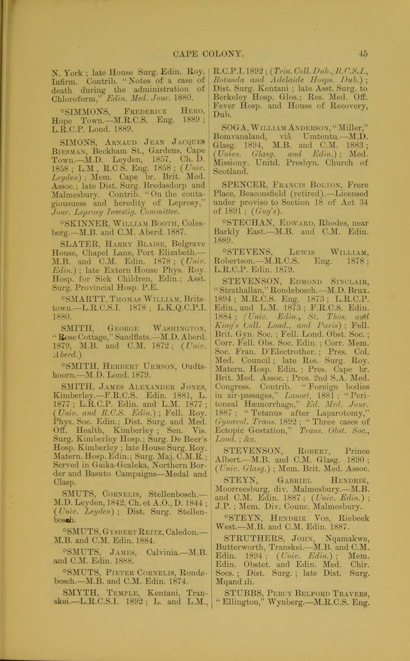 N. York ; late House Surg. Edin. Roy. Infirm. Contrib. “Notes of a case of death during the administi-ation of Chloroform,” Eiliu. Med. Jour. 1880. ®SEMMONS, Frkpkkick Hkku, Hope Town.—M.R.C.S. Eng. 1889 ; L. R.C.P. Lond. 1889. SIMONS, AuxAun Jkax J.vcqukb Biks.m.vx, Beckham St., Gardens, Cape Town.—M.D. Leyden, 1857, Ch. D. 1858; L.M , R.C.S. Eng. 1858; {Uuio. Leyden') ; Mem. Cape hr. Brit. Med. Assoc.; late Dist. Surg. Bredasdorp and Malmesbury. Contrib. “ On the conta- giousness and heredity of Leprosy,” Jour. Leproxy liivestiy. Committee. “SKINNER, William Booth, Coles- berg.—M.B. and C.M. Aberd. 1887. SLATER, Hakky Blaise, Belgrave House, Chapel Lane, Port Elizabeth.— M. B. and C.M. Edin. 1878; (Uiiir. Edin.) ; late Extern House Phys. Roy. Hosp. for Sick Children, Edin.; Asst. Surg. Provincial Hosp. P.E. “SMARTT, Thomas William, Brits- town.—L.R.C.S.I. 1878 ; L.K.Q.C.P.I. 1880. SMITH, Gkokoe Washixhtox, “ Bose Cottage,” Sandflats.—M.D. Aberd. 1879, M.B. and C.M. 1872; {Univ. Aberd.) “SMITH, Hekhert Urmsox, Oudts- hoorn.—M.D. Lond. 1879. SMITH, James Alexaxdek Joxes, Kimberley.—F.R.C.S. Edin. 1881, L. 1877 ; L.R.C.P. Edin. and L.M. 1877 ; (Unio. and lt.G.8. Edin.) \ Fell. Roy. Phys. Soc. Edm.; Dist. Surg. and Med. Off. Health, Kimberley ; Sen. Vis. Surg. Kimberley Hosp.; Surg. De Beer’s Hosp. Kimberley ; late House Surg. Roy. Matern. Hosp.Edin.; Surg. Maj. C.M.R.; Served in Gaika-Gcaleka, Northern Bor- der and Basuto Campaigns—Medal and Clasp. SMUTS, CoRXELis, Stellenbosch.— M.D. Leyden, 1842, Ch. et A.O., D. 1844 ; {Univ. Leyden) ; Dist. Surg. Stellen- bosch. “SMUTS, Gyshert Reitz, Caledon.— WB. and C.M. Edin. 1884. “SMUTS, J.v.MES, Calvinia.—M.B. and C.M. Edin. 1888. “SMUTS, Pieter Corxelis, Ronde- bosch.—M.B. and C.M. Edin. 1874. SMYTH, Te.mi’LE, Kentani, Tran- skei.—L.R.C.S.I. 1892; L. and L.M., R.C.P.1.1892 ; {Trin. Coll.Duh., E.n.S.L, Eotunda and Adelaide lloxpx. Dub.) ; Dist. Surg. Kentani ; late Asst. Surg. to Berkeley Hosp. Glos.; Res. Med. Off. Fever Hosp. and House of Recovery, Dub. SOGA, WI LLi AM Ax DERSOX, “ Miller,” Bomvanaland, viA, Umtentu.—M.D. Glasg. 1894, M.B. and C.M. 1883; {Uniox. Glasy. and Edin.) ; Med. Missiony. Unitd. Presbyn. Church of Scotland. SPENCER, Fraxcis Boltox, Frere Place, Beaconsfield (retired).—Licensed under proviso to Section 18 of Act 34 of 1891 ; {Guy's). “STECHAiN, Ehwlvri), Rhodes, near Barkly East.—M.B. and C.M. Edin. 1889. “STEVENS, Li'Ayis William, Robertson.—M.R.C.S. Eng. 1878 ; L.R.C.P. Edin. 1879. STEVENSON, Eh.moxd Sixclair, “ Strathallan,” Rondebosch.—M.D. Brux. 1894 ; M.R.C.S. Eng. 1873 ; L.R.C.P. Edin., and L.M. 1873 ; F.R.C.S. Edin. 1884; (Univ. Edin., 8t. Thox. aiM Khif/s Coll. Lond., and J’arix) ; Fell. Brit. Gyn. Soc. ; Fell. Lond. Obst. Soc. ; Corr. Fell. Obs. Soc. Edin. ; Corr. Mem. Soc. Fran. D’Electrother. ; Pres. Col. Med. Council; late Res. Surg. Roy. Matern. Hosp. Edin. ; Pres. Cape br. Brit. Med. Assoc. ; Pres. 2nd S.A. Med. Congress. Contrib. “ Foreign bodies in air-passages,” Lancet, 1881; “Peri- toneal Hsemorrhage,” Ed. Med. Jour. 1887 ; “ Tetanus after Laparotomy,” Gymecol. Trans. 1892 ; “ Three cases of Ectopic Gestation,” Trans. Obst. Soc., Load. ; &c. STEVENSON, Robert, Prince Albert.—M.B. and C.M. Glasg. 1890 ; {Univ. Glasg.) ; Mem. Brit. Med. Assoc. STEYN, Gabriel Hexdrik, Moorreesburg, div. Malmesbury.—M.B. and C.M. Edin. 1887 ; {Univ. Edin.) ; J.P. ; Mem. Div. Counc. Malmesbury. “STEYN, Hexdrik Vos, Riebeek West.—M.B. and C.M. Edin. 1887. STRUTHERS, Joiix, Nqamakwe, Butterworth, Transkei.—M.B. and C.M. Edin. 1894 ; {Univ. Edin.) ; Mem. Edin. Obstet. and Edin. Med. Chir. Socs. ; Dist. Surg. ; late Dist. Surg. Mqandali. STUBBS, Percy Belford Tr.vvers, “ Ellington,” Wynberg.—M.R.C.S. Eng.