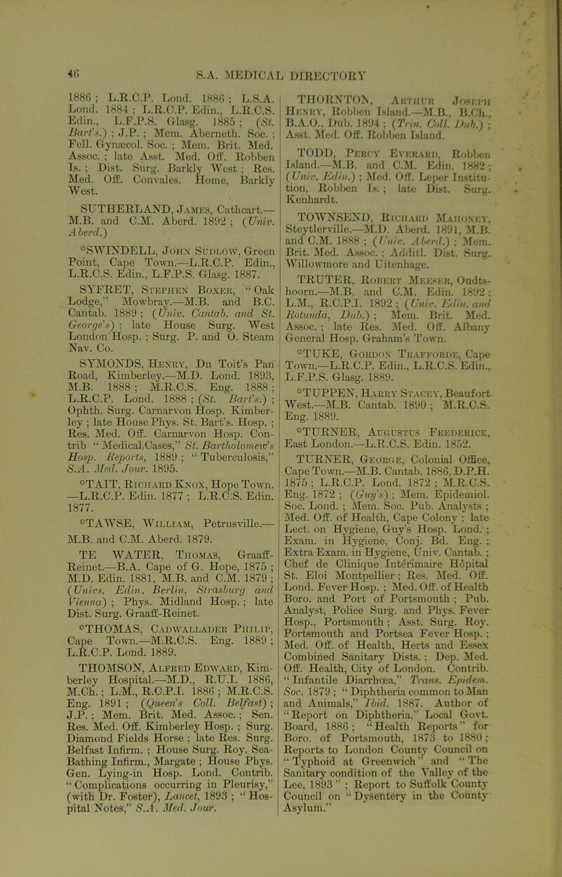 188(5 ; L.R.C.P. Loncl. 188(5 ; L.S.A. Loml. 1884 ; L.R.C.P. Edin., L.R.C.S. Eclin., L.F.P.S. Ghusg. 1885 ; (St. Jiart's.) ; J.P. ; !Mcni. Aberneth. Soc. ; Fell. Gynajcol. Soc. ; Mem. Brit. Med. Assoc. ; late Asst. Med. Olf. Robben Is. ; Dist. Surg. Darkly West ; Res. Med. Off. Convales. Home, Barklv West. SUTHERLAND, Jamp:s, Cathcart.— M.B. imd C.M. Aberd. 1892 ; (Univ. Aberd.) ®SWINDELL, John Sudi.ow, Green Point, Cape Town.—L.R.C.P. Edin., L. R.C.S. Edin., L.F.P.S. Glasg. 1887. SYFRET, Stephen Boxek, “Oak Lodge,” Mowbray.—M.B. and B.C. Cantab. 1889 ; (Univ. Cantab, and St. George's) ; late House Surg. West London Hosp. ; Surg. P. and O. Steam Nav. Co. SYIMONDS, Henky, Du Toit’s Pan - Road, Kimberley.—M.D. Lond. 1893, M. B. 1888 ; M.R.C.S. Eng. 1888; L. R.C.P. Lond. 1888 ; (St. Bart's.) ; Ophth. Surg. Carnarvon Hosp. Kimber- ley ; late House Phys. St. Bart’s. Hosp. ; Res. Med. Off. Carnarvon Hosp. Con- trib “ MedicaliCases,” St. Bartholomew's Hosp. Reports, 1889 ; “ Tuberculosis,” S.A. Med. Jour. 1895. *TAIT, Rich.vrd Knox, Hope Town. —L.R.C.P. Edin. 1877 ; L.R.C.S. Edm. 1877. °TAWSE, William, Petrusville.— M. B. and C.M. Aberd. 1879. TE WATER, Thomas, Graaff- Reinet.—B.A. Cape of G. Hope, 1875 ; M.D. Edin. 1881, M.B. and C.M. 1879 ; (Univs. Edin. Berlin, Strasburg and Vienna) ; Phys. Midland Hosp. ; late Dist. Surg. Graaff-Reinet. “THOMAS, C.A.nwALLADER Philip, Cape Town.—M.R.C.S. Eng. 1889 ; L. R.C.P. Lond. 1889. THOMSON, Alfred Edward, Kim- berley Hospital.—^]M.D., R.U.I. 1886, M. Ch.; L.M., R.C.P.I. 1886 ; M.R.C.S. Eng. 1891 ; (Queen’s Coll. Belfast) ; J.P. ; Mem. Brit. Med. Assoc.; Sen. Res. Med. Off. Kimberley Hosp. ; Surg. Diamond Fields Horse ; late Res. Surg. Belfast Infirm. ; House Surg. Roy. Sea- Bathing Infirm., Margate ; House Phys. Gen. Lying-in Hosp. Lond. Contrib. “ Complications occurring in Pleurisy,” (with Dr. Foster), Lancet, 1893 ; “ Hos- pital Notes,” iS.J. Med. Jour. THORN'i'ON, Arthcu Joseph Henry, Robben Island.—M.B., B.Ch. B.A.O., Dub. 1894 ; (Trhi. Coll. Dub.) ; Asst. Med. Off. Robben Island. TODD, Percv Everard. Roblien Island.—M.B. and C.M. Edin. 1882; (Unin. Edin.) ; Med. Off. Leper Institu- tion, Robben Is. ; late Dist. Surg. Kenhardt. TOWNSEND, Richard Mahoney, Steytlerville.—M.D. Aberd. 1891. M.B. and C.M. 1888 ; (Unit:, .\heril.) ; Mem. Brit. Med. Assoc. ; Additl. Dist. Surg. AVillowmore and Uitenhage. TRUTER, Rorert Meeser, Oudts- hoorn.—M.B. and C.M. Edin. 1892; L.M., R.C.P.I. 1892; (Uni,■. Edin. and Rotunda, Dub.) ; Mem. Brit. Med. Assoc. ; late Res. Med. Off. Alliany General Hosp. Graham’s Town. “TUKE, Gordon Trafforde, Cape Town.—L.R.C.P. Edin., L.R.C.S. Edin., L.F.P.S. Glasg. 1889. “TUPPEN, H-vrry St.-vcey, Beaufort West.—M.B. Cantab. 1890 ; M.R.C.S. Eng. 1889. “TURNER, Augustus Frederick, East London.—L.R.C.S. Edin. 1852. TURNER, George, Colonial Office, Cape Towm.—M.B. Cantab. 1886, D.P.H. 1875 ; L.R.C.P. Lond. 1872 ; M.R.C.S. Eng. 1872 ; (Guy's) ; Mem. Epidemiol. Soc. Lond. ; Mem. Soc. Pub. Aualj'sts ; Med. Off. of Health, Cape Colonj- ; late Lect. on Hygiene, Guy’s Hosp. Lond.'; Exam, in Hygpene, Conj. Bd. Eng. ; Extra Exam, in Hygiene, Univ. Cantab.; Chef de Clinique Int^rimaire Hopital St. Eloi Montpellier; Res. Med. Off. Lond. Fever Hosp. ; Med. Off. of Health Boro, and Port of Portsmouth ; Pub. Analyst, Police Surg. and Phys. Fever Hosp., Portsmouth; Asst. Surg. Roy. Portsmouth and Portsea Fever Hosp. ; Med. Off. of Health, Herts and Essex Combined Sanitary Dists. ; Dep. Med. Off. Health, City of London. Contrib. “ Infantile Diarrhoea,” Trans. Epidem. Soc. 1879 ; “ Diphtheria common to Man and Animals,” Ibid. 1887. Author of “Report on Diphtheria,” Local Govt. Board, 1886 ; “ Health Reports ” for Boro, of Portsmouth, 1873 to 1880; Reports to London Count}- Council on “ Typhoid at Greenwich ” and “ The Sanitary condition of the Talley of the Lee, 1893 ” ; Report to Suffolk County Council on “ Dysentery in the County Asylum.”