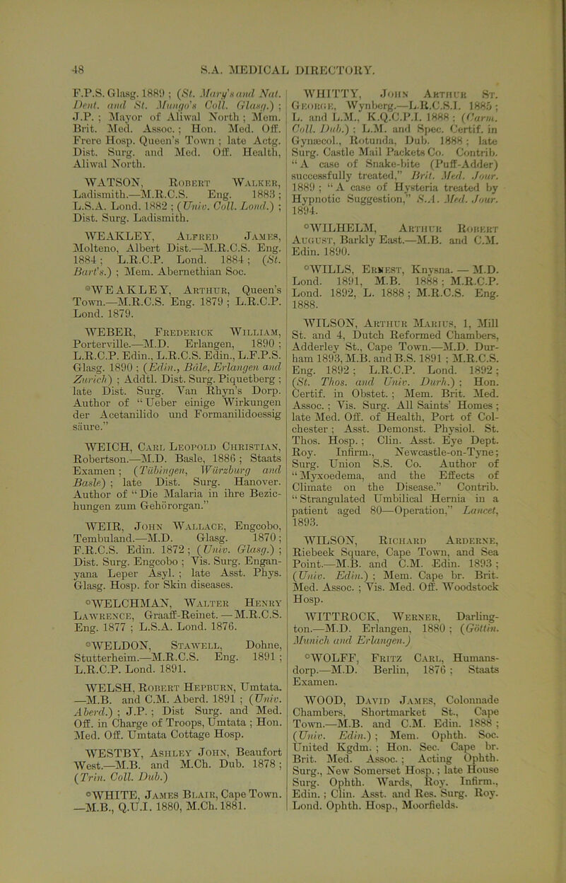 r.P.S. Glusg. 1881) ; (*S7. Mavjf'xand Nat. Dent, and St. Mango x Coll. Glaxg.) ; J.P. ; Mayor of Aliwal North ; Mom. Brit. jMecl. As.soc. ; Hon. Med. Off. Frere Hosp. Queen’s Town ; late Actg. Dist. Snrg. and Med. Off. Health, Aliwal North. WATSON, Ronr.RT Wai.kkr, Ladismith.—M.R.C.S. Eng. 1883 ; L.S.A. Lond. 1882 ; (JJnlo. Coll. Lond.) ; Dist. Surg. Ladismith. WEAKLEY, Ai.FREi) J.vmrs, Molteno, Albei-t Dist.—M.R.C.S. Eng. 1884; L.R.C.P. Lond. 1884; (St. Bart’s.') ; Mem. Aberaethian Soe. “WEAKLEY, Arthur, Queen’s Town.—M.R.C.S. Eng. 1879 ; L.R.C.P. Lond. 1879. WEBER, Frederick Willi.vm, Porterville.—^M.D. Erlangen, 1890 ; L.R.C.P. Edin., L.R.C.S. Edin., L.F.P.S. Glasg. 1890 ; (Edin., Buie, Erlangen and Zurich) ; Acldtl. Dist. Surg. Piquetberg ; late Dist. Surg. Van Rhyn’s Dorp. Author of “ Ueber emige Wirkungen der AcetanUido und Formanilidoessig sriure.” ■\VEICH, Cart, Leopold Christlax, Robertson.—M.D. Basle, 1886 ; Staats Examen; (Tilhingen, Wiirzhurg and Basle) ; late Dist. Surg. Hanover. Author of “ Die Malaria in ihre Bezic- hungen zum Gehororgan.” WEIR, John Wallace, Engcobo, Tembuland.—^]M.D. Glasg. 1870; F.R.C.S. Edin. 1872 ; (Univ. Glasg.) ; Dist. Surg. Engcobo ; Vis. Surg. Engan- yana Leper Asyl. ; late Asst. Phys. Glasg. Hosp. for Skin diseases. “WELCHMAN, Walter Henry L.^wrence, Graaff-Reinet. —M.R.C.S. Eng. 1877 ; L.S.A. Lond. 1876. “WELDON, Stawell, Dohne, Stutterheim.—M.R.C.S. Eng. 1891 ; L.R.C.P. Lond. 1891. WELSH, Robert Hepburn, Umtata. —M.B. and C.M. Aberd. 1891 ; (Univ. Aherd.) ; J.P. ; Dist Surg. and Med. Off. in Charge of Troops, Umtata ; Hon. Med. Off. Umtata Cottage Hosp. WESTBY, Ashley John, Beaufort West.—M.B. and M.Ch. Dub. 1878; (Trill. Coll. Duh.) “WHITE, JA.MES Blair, Cape Town. —M.B., Q.U.I. 1880, M.Ch. 1881. WHITTY, John Aktuck St. Georce, Wynberg.—L.R.C.S.I. 1885; L. and E.M., K.Q.C.P.I. 1888; (Carm. C(dl. Duh.) ; L.M. and Spec. Certif. in Gynaecol., Rotunda, Dub. 1888; late Surg. Ca.stle Mail Packets Co. Contrib. “A ciuse of Snake-bite (Puff-Adder) successfully treated,” Brit. .Med. .Jour. 1889 ; “A case of Hysteria treated by Hypnotic Suggestion,” S.A. .Med. .Jour. 1894. “WILHELM, Arthur Robert Auous'i', Barkly Etist.—M.B. and C.il. Edin. 1890. “WILLS, Ernest, Knj'sna. — M.D. Lond. 1891, M.B. 1888; M.R.C.P. Lond. 1892, L. 1888 ; M.R.C.S. Eng. 1888. WILSON, Arthur Marius, 1, Mill St. and 4, Dutch Reformed Chambers, Adderley St., Cape Town.—M.D. Dur- ham 189.3, M.B. andB.S. 1891 ; M.R.C.S. Eng. 1892 ; L.R.C.P. Lond. 1892; (St. Thos. and Univ. Durh.) ; Hon. Certif. in Obstet. ; Mem. Brit. Med. Assoc. ; Vis. Surg. All Saints’ Homes; late Med. Off. of Health, Port of Col- chester ; Asst. Demonst. Physiol. St. Thos. Hosp.; Clin. Asst. Eye Dept. Roy. Infirm., Newcastle-on-Tj-ne; Surg. Union S.S. Co. Author of ‘‘ Myxoedema, and the Effects of Climate on the Disease.” Contrib. “ Strangulated Umbilical Hernia in a patient aged 80—Operation,” Lancet, 189.3. WILSON, Rich.urd Arderne, Riebeek Square, Cape Town, and Sea Point.—M.B. and C.M. Edin. 1893; (Univ. Edin.) ; Mem. Cape br. Brit. Med. Assoc. ; Vis. Med. Off. Woodstock Hosp. AVITTROCK, AVerner, Darling- ton.—M.D. Erlangen, 1880 ; (Gotiin. Munich and Erlangen.) “WOLFF, Fritz Carl, Humans- dorp.—M.D. Berlin, 1876 ; Staats Examen. AVOOD, David James, Colonnade Chambers, Shortmarket St., Cape Tomti.—M.B. and C.M. Edin. 1888 ; (Univ. Edin.) ; Mem. Ophth. Soc. United Kgdm. ; Hon. Sec. Cape br. Brit. Med. Assoc. ; Acting Ophth. Surg., New Somerset Hosp.; late House Surg. Ophth. AA'^ards, Roy. Infirm., Edin. ; Clin. Asst, and Res. Surg. Roy. Lond. Ophth. Hosp., Moorfields.