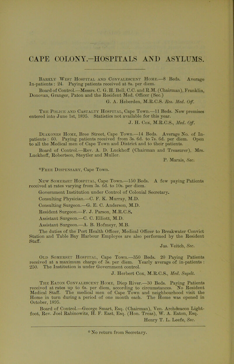 CAPE COLONY-HOSPITALS AND ASYLUMS. Bakkly West Hospital and Convalescent Home.—8 Beds. Average In-patients : 24. Paying patients received at 8s. per diem. Board of Control.—Messrs. C. G. H. Bell, C.C. and R.M. (Chairman), Franklin, Donovan, Granger, Paton and the Resident Med. Officer (Sec.) G. A. Heberden, M.R.C.S. Res. Med. Off. The Police and C.asualty Hospit.al, Cape Town.—11 Beds. New premises entered into June 1st, 1895. Statistics not available for this year. J. H. Cox, M.R.C.S., Med. Off. Diakones Home, Bree Street, Cape Town.—14 Beds. Average No. of In- patients : 60. Paying patients received from 3s. 6d. to 7s. 6d. per diem. Open to all the Medical men of Cape Town and District and to their patients. Board of Control.—Rev. A. D. Luckhoff (Chairman and Treasurer), LuckhofE, Robertson, Steytler and Muller. P. Marais, Sec. Mrs. ®Free Dispensary, Cape Town. New Somerset Hospital, Cape Town.—150 Beds. A few paying Patients received at rates varying from 3s. 6d. to 10s. per diem. Government Institution under Control of Colonial Secretary. Consulting Physician.—C. F. K. Murray, M.D. Consulting Surgeon.—G. E. C. Anderson, M.D. Resident Surgeon.—F. J. Parson, M.R.C.S. Assistant Surgeon.—C. C. Elliott, M.D. Assistant Surgeon.—A. B. Hofmeyr, M.B. The duties of the Port Health Officer, Medical Officer to Breakwater Convict Station and Table Bay Harbour Employes are also performed by the Resident Staff. Jas. Veitch, Sec. Old Somerset Hospital, Cape Town.—350 Beds. 20 Paying Patients received at a maximum charge of 3s. per diem. Yearly average of in-patients : 250. The Institution is under Government control. J. Herbert Cox, M.R.C.S., Med. Supdt. The Eaton Convalescent Home, Diep River.—30 Beds. Paying Patients received at rates up to 6s. per diem, according to circumstances. No Resident Medical Staff. The medical men of Cape Town and neighbourhood visit the Home in turn during a period of one month each. The Home was opened in October, 1895. Board of Control.—George Smart, Esq. (Chairman), Yen. Archdeacon Light- foot, Rev. Joel Rabinowitz, H. F. East, Esq. (Hon. Treas), W. A. Eaton, Esq. Henry T. L. Leefe, Sec.