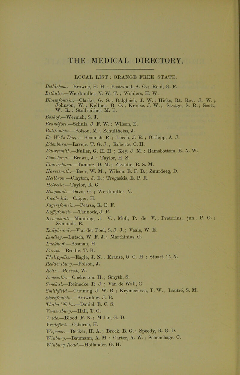 THE MEDICAL DIRECTORY. LOCAL LIST : OEANGE FREE STATE. Bethlehem.—Browne, H. H. ; Eastwood, A. 0.; Reid, G. F. Rei/iwZie.—Werdmuller, V. W. T.; Wohlers, H. W. Bloemfontein.—Clarke, G. S.; Dalgleish, J. W.; Hicks, Rt. Rev. J. W. Johnson, W.; Kellner, B. 0.; Krause, J. W.; Savage, S. R.; Scott, W. R.; Stollreither, M. E. Boshof.—Wernich, S. J. Brandfort.—Schulz, J. F. W.; Wilson, E. Bultfontein.—Poison, M.; Schultheiss, J. De Wet's Dorp.—Beamish, E.; Leech, J. R.; Ortlepp, A. J. Edenburg:—Lavers, T. G. J.; Roberts, C. H. Fauresmith.—Fuller, G. H. H.; Key, J. M.; Ramsbottom, E. A. W. Fichsburg.—Brown, J.; Taylor, H. S. Fouriesburg.—Tamorz, D. M.; Zavadie, B. S. M. Harrismith.—Beor, W. M.; Wilson, E. F. B.; Zuurdeeg, D. Heilbron.—Clayton, J. E.; Tregaskis, E. P. R. Helvetia.—Taylor, R. G. Hoopstad.—Davis, G.; Werdmuller, V. Jacobsdal.—Caiger, H. Jagersfontein.—Pearse, R. E. F. Koffgfontein.—Tannock, J. P. Kroo7istad.—Manning, J. V.; Moll, P. de V.; Pretorius, jun., P. G. ^ Symonds, E. Ladijh-and.—Van der Poel, S. J. J.; Veale, W. E. Litidlejj.—Lutsch, W. F. J.; Marthinius, G. Luchhoff.—Bosman, H. Parijs.—Brodie, T. B. Philippolis.—Eagle, J. N. ; Krause, 0. G. H.; Stuart, T. N. Reddersburg.—Poison, J. Reitz.—Porritt, W. Rouxville.—Cockerton, H.; Smyth, S. Senelcal.—Reinecke, R. J.; Van de Wall, G. Smithfield.—Guiming, J. W. B.; Krymeziessa, T. W. ; Lautre, S. M. Sterkfo7itein.—Brownlow, J. B. Thaba ’Wc/m.—Daniel, E. C. S. Ve7ite7'sburg.—Hall, T. G. V7'ede.—Blood, F. N.; Malan, G. D. V7-edefort.—Osborne, H. Wei7e7ier.—Becker, H. A.; Brock, B. G.; Speedy, R. G. D. Winburg.—Baumann, A. M. ; Carter, A. W.; Schenehage, C. Whibu7-(j Road.—Holl.ander, G. H.