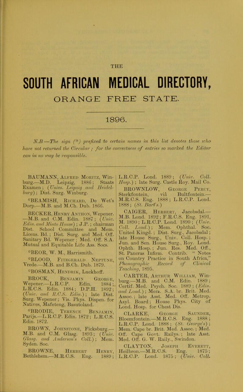 THE SOUTH AFRICAN MEDICAL DIRECTORY, ORANGE FREE STATE. 1896. N.B—The sign (^'*) 'prefixed to certain names in this list denotes those who have not returned the Circular ; for the correctness of entries so marked the Editor can in no ivag be responsible. BAUMANN, Alfred Moritz, Win- burg.—M.D. Leipzig, 1886; Staats Examen; (Univs. Leipzig and Heidel- burg) ; Dist. Surg. Winburg. *^BEAMISH, Richard, De Wet’s Dorp.—M.B. and M.Ch. Dub. 1866. BECKER, Henry'Anthox, Wepener. —M.B. and C.M. Edin. 1887; {Univ. Edin. and Mintu House') ; J.P.; chairman Dist. School Committee and Mem. Licens. Bd.; Dist. Surg. and Med. OfE. Sanitary Bd. Wepener ; Med. Off. S.A. Mutual and Equitable Life Ass. Socs. °BEOR, W. M., Harrismith. ®BLOOD, Fitzihhlvld Neftune, Vrede.—M.I3. and B.Ch. Dub. 1879. ®BOSMAN, Hendrik, Luckhoff. BROCK, Ben,ia.\iin George, Wepener.—L.R.C.P. Edin. 1884 L. R.C.S. Edin. 1884; D.P.H. 1892; (Univ. and Jl.C.S. Edin.); late Dist. Surg. Wepener; Yis. Phys. Dispen. for Natives, Mafeteng, Basutoland. °BRODIE, Terence Ben.iamin, Parijs.—L.R.C.P. Edin. 1872 ; L.R.C.S. Edin. 1872. BROWN, Johnstone, Ficksburg.— M. B. and C.M. Glasg. 189.6; (Univ. Glasg. and Anderson s Coll.) ; Mem. Syden. Soc. BROWNE, Heruert Henry’, Bethlehem.—M.R.C.S. Eng. 1889 ; L. R.C.P. Lond. 1889; (Univ. Coll. Hasp.) ; late Surg. Castle Roy. Mail Co. BROWNLOW, George Percy', Sterkfontein, Y'ia Bultfontein.— M. R.C.S. Eng. 1888 ; L.R.C.P. Lond. 1888; (Bt. Bart's.) CAIGER, Herbert, Jacobsdal.— M.B. Lond. 1892 ; F.R.C.S. Eng. 1891, M. 1890; L.R.C.P. Lond. 1890; (Univ. Coll. Lond.); Mem. Ophthal. Soc. United Kmgd. ; Dist. Surg., Jacobsdal; late House Sui’g., Univ. Coll. Hosp. ; Jun. and Sen. House Surg., Roy. Lond. Ophth. Hosp.; Jun. Res. Med. Off., St. Pancras Infirm. Contrib. “ Notes on Country Practice in South Africa,” Phonographic Record of Clinical Teaching, 1895. CARTER, Arthur Williaji, Wm- burg.—M.B. and C.M. Edin. 1889; Certif. Med. Psych. Soc. 1889 ; (Edin. and Land.) ; Mera. S.A. br. Brit. Med- Assoc.; late Asst. Med. Off. Metrop. Asyl. Board; House Phys. City of Lond. Hosp. for Chest Dis. CLARKE, George Saundek, Bloemfontein.—M.R.C.S. Eng. 1888 ; L.R.C.P. Lond. 1888 ; (Bt. George's) ; Mem. Cape br. Brit. Med. Assoc.; Med. Off. Cape Govt. Railys. ; late Asst. Med. Off. G. W. Raily., Swindon. CLAYTON, JosEi’H Everett, Heilbron.—M.R.C.S. Eng. 1875; L.R.C.P. Lond. 1875 ; (Univ. Coll.
