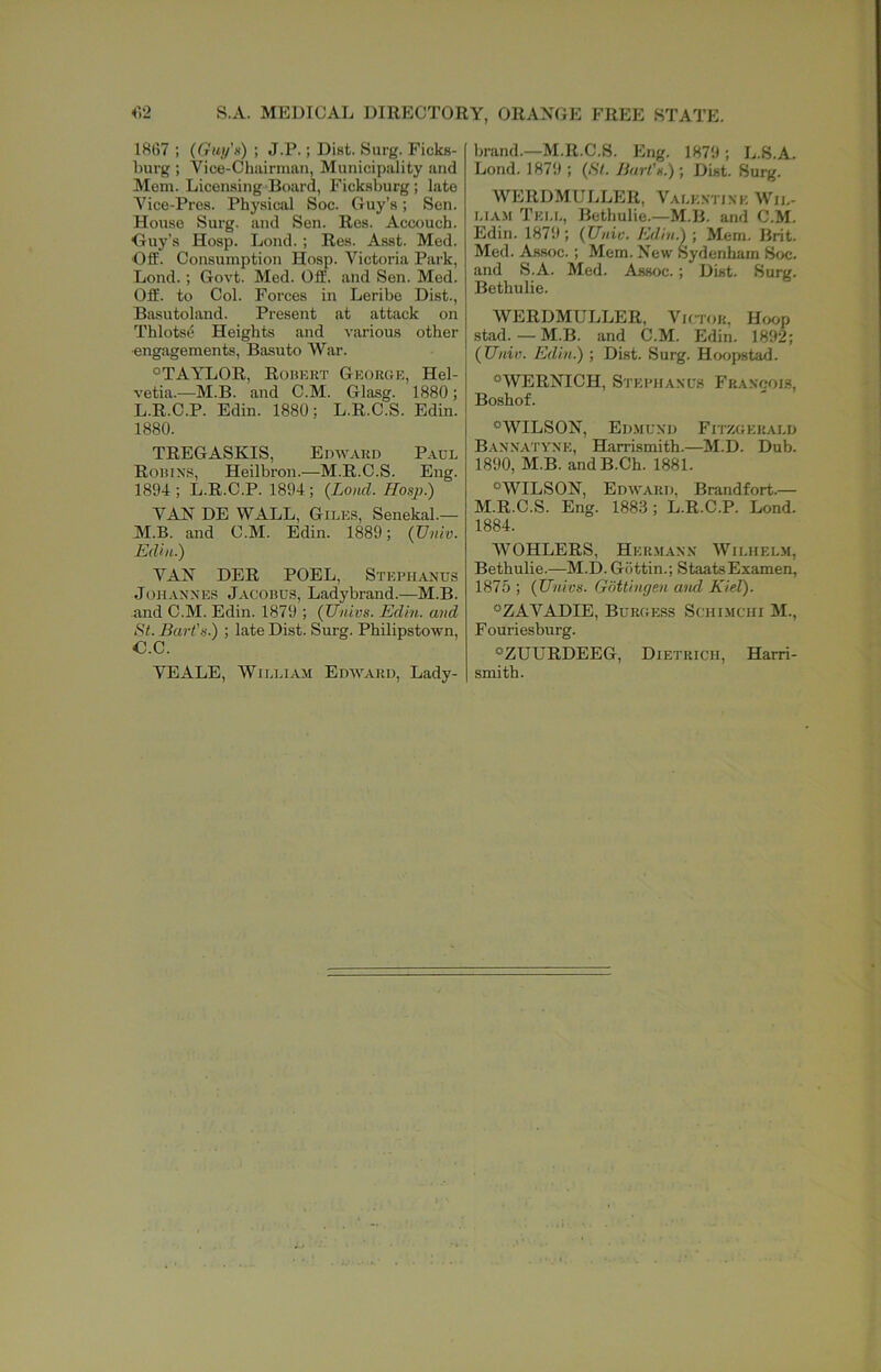 iV2 S.A. MEDICAL DIRECTORY, ORANGE FREE STATE. 1H67 ; (Gui/’n) ; J.P.; Dist. Surg. Ficks- hurg ; Vice-Chairman, Municipality and Mem. Licensing Board, Fickaburg ; late Vice-Pres. Physical Soc. Guy’s; Sen. House Surg. and Sen. Res. Accouch. Guy’s Hosp. Lond. ; Res. Asst. Med. Off. Consumption Hosp. Victoria Park, Lond.; Govt. Med. Off. and Sen. Med. Off. to Col. Forces in Leribe Dist., Basutoland. Present at attack on Thlots^ Heights and various other •engagements, Basuto War. °TAYLOR, Robert Georue, Hel- vetia.—M.B. and C.M. Glasg. 1880; L. R.C.P. Edin. 1880; L.R.C.S. Edin. 1880. TREGASKIS, Edward Paul Robins, Heilbron.—M.R.C.S. Eng. 1894 ; L.R.C.P. 1894 ; {Lond. Hosp.) YAN DE WALL, Giles, Senekal.— M. B. and C.M. Edin. 1889; {Vniv. Edin.) YAN DER POEL, Stephands JoH.\NNES Jacobus, Ladybrand.—M.B. and C.M. Edin. 1879 ; {Univs. Edin. and St. Bart’s.) ; late Dist. Surg. Philipstown, G.C. YEALE, William Edward, Lady- brand.—M.R.C.S. Eng. 1879; L.S.A. Lond. 1879 ; {St. Bart's.); Dist. Surg. WERDMULLER, Yalkxtixk Wil- liam Tell, Bethulie.—M.B. and C.M. Edin. 1879; {Unic. Edin.) •, Mem. Brit. Med. Assoc. ; Mem. New raydenliam Soc. and S.A. Med. Assoc. ; Dist. Surg. Bethulie. WERDMULLER, Yhtor, Hoop stad.—M.B. and C.M. Edin. 1892; {Unin. Edin.) ; Dist. Surg. Hoopstad. ®WERNICH, Stephaxus Fraxoois, Boshof. ®WILSON, Edmund Fitzuerald Bannatyne, Harrismith.—M.D. Dub. 1890, M.B. andB.Ch. 1881. -WILSON, Edward, Brandfort.— M.R.C.S. Eng. 1883 ; L.R.C.P. Lond. 1884. WOHLERS, Hermann Wilhelm, Bethulie.—M.D. Gbttin.; StaatsExamen, 1875 ; {Univs. Gottingen aiul Kiel). ®ZAYADIE, Burgess Sciiimchi M., Fouriesburg. ®ZUURDEEG, Dietrich, Harri- smith.