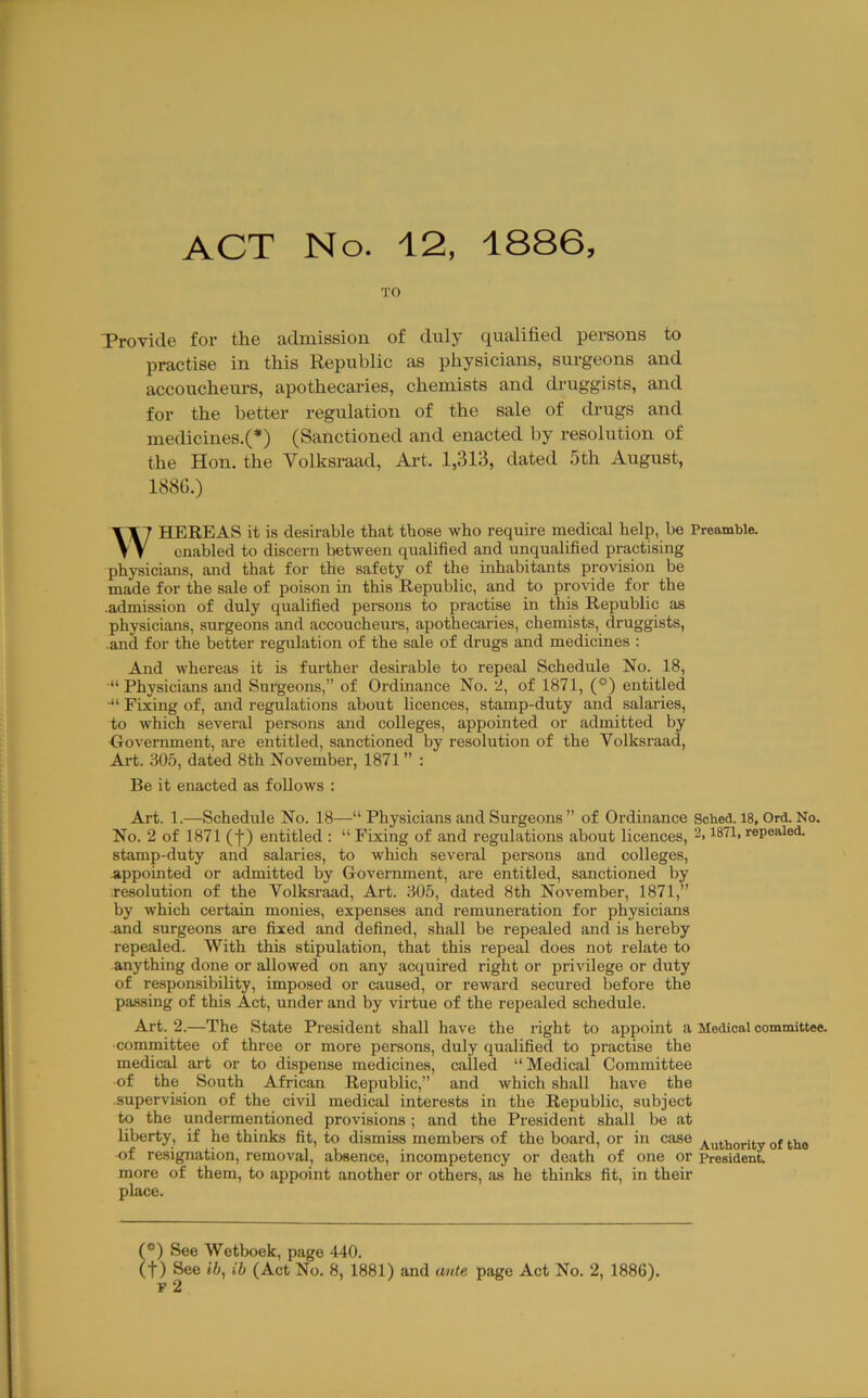 ACT No. 12, 1886, TO Provide for the admission of duly qualified persons to practise in this Republic as physicians, surgeons and accoucheurs, apothecaries, chemists and druggists, and for the better regulation of the sale of drugs and medicines.(*) (Sanctioned and enacted by resolution of the Hon. the Volksraad, Ai-t. 1,313, dated 5th August, 188G.) WJ HEREAS it is desirable that those who require medical help, be Preamble. ' j enabled to discern between qualified and unqualified practising physicians, and that for the safety of the inhabitants provision be made for the sale of poison in this Republic, and to provide for the .admission of duly qualified persons to practise in this Republic as physicians, surgeons and accoucheurs, apothecaries, chemists, druggists, .and for the better regulation of the sale of drugs and medicines : And whereas it is further desirable to repeal Schedule No. 18, •“ Physicians and Surgeons,” of Ordinance No. ’2, of 1871, (*) entitled ■“ Fixing of, and regulations about licences, stamp-duty and salaries, to which several persons and colleges, appointed or admitted by Oovemment, are entitled, sanctioned by resolution of the Volksraad, Art. 305, dated 8th November, 1871 ” : Be it enacted as follows : Art. 1.—Schedule No. 18—“ Physicians and Surgeons ” of Ordinance Scbed. 18, Ord. No. No. 2 of 1871 (t) entitled : “ Fixing of and regulations about licences, 2,1871, repealed, stamp-duty and salaries, to which several persons and colleges, appointed or admitted by Government, are entitled, sanctioned by resolution of the Volksraad, Art. 305, dated 8th November, 1871,” by which certain monies, expenses and remuneration for physicians .and surgeons are fixed and defined, shall be repealed and is hereby repealed. With this stipulation, that this repeal does not relate to anything done or allowed on any acquired right or privilege or duty of responsibility, imposed or caused, or reward secured before the passing of this Act, under and by virtue of the repealed schedule. Art. 2.—The State President shall have the right to appoint a Medical committee, ■committee of three or more persons, duly qualified to practise the medical art or to dispense medicines, called “Medical Committee ■of the South African Republic,” and which shall have the .supervision of the civil medical interests in the Republic, subject to the undermentioned provisions ; and the President shall be at liberty, if he thinks fit, to dismiss members of the board, or in case A.uthority of the of resignation, removal, absence, incompetency or death of one or president, more of them, to appoint another or others, as he thinks fit, in their place. (*) See Wetboek, page 440. (t) See lb, ib (Act No. 8, 1881) and ante page Act No. 2, 1886). F 2