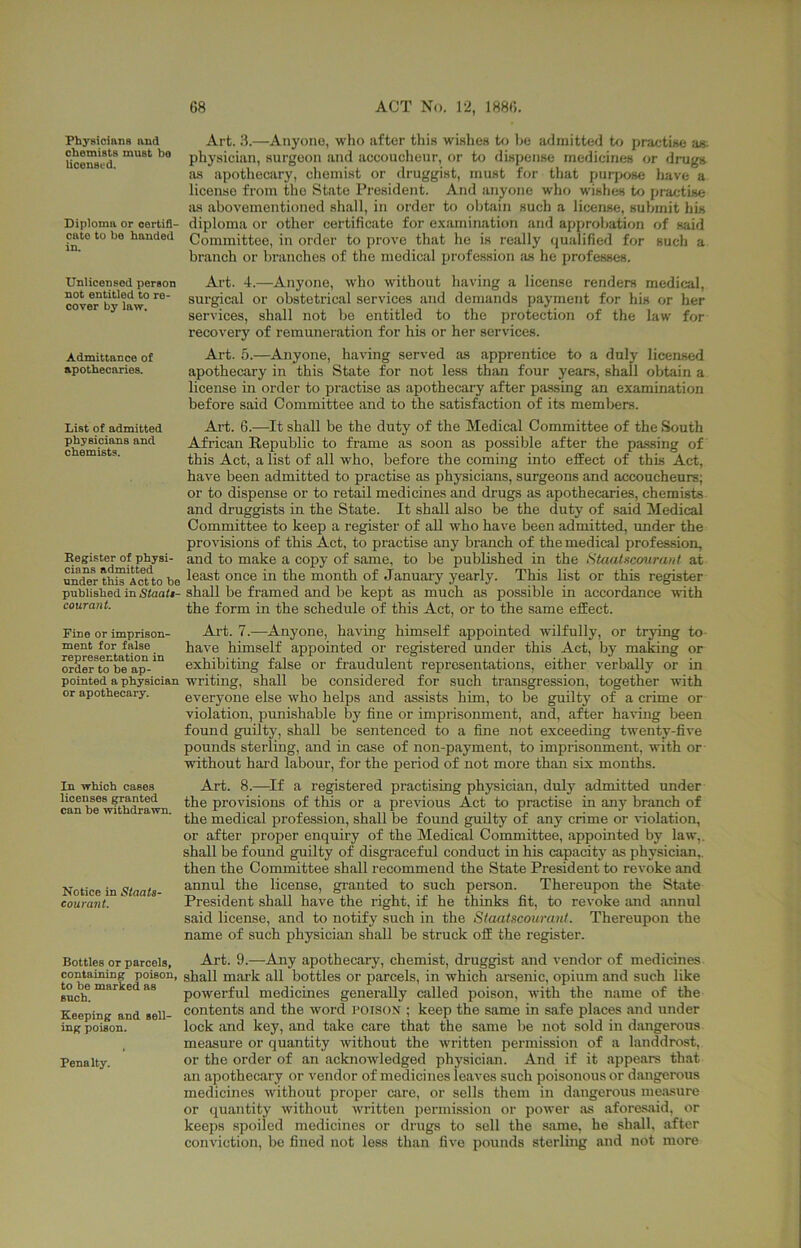 Physicians and chemists must bo licensed. Diploma or oertifl- cato to bo handed in. Unlicensed person not entitled to re- cover by law. Admittance of apothecaries. List of admitted physicians and chemists. Eegister of physi- cians admitted under this Act to bo published in Staati- courant. Fine or imprison- ment for false representation in order to be ap- pointed a physician or apothecary. In which cases licenses panted can be withdrawn. Notice in Staats- courant. Bottles or parcels, containing poison, to be marked as such. Keeping and sell- ing poison. Penalty. Art. .8.—Anyone, who after this wishcH to he admitted to practwe an- physician, surgeon and accoucheur, or to dispense medicines or drugs as apothecary, chemist or druggist, must for that purrxise have a license from the State President. And anyone wht> wishes to practise as abovementioned shall, in order to obtain such a license, submit his diploma or other certificate for examination and approbation of said Committee, in order to prove that he is really qualified for such a branch or branches of the medical priifession as he professes. Art. 4.—Anyone, who without having a license renders medical, surgical or obstetrical services and demands payment for his or her services, shall not be entitled to the protection of the law for recovery of remuneration for his or her services. Art. 5.—Anyone, having served as apprentice to a duly licensed apothecary in this State for not less than four years, shall obtain a license in order to practise as apothecary after passing an examination before said Committee and to the satisfaction of its members. Art. 6.—It shall be the duty of the Medical Committee of the South African Republic to frame as soon as possible after the passing of this Act, a list of all who, before the coming into effect of this Act, have been admitted to practise as physicians, surgeons and accoucheurs; or to dispense or to retail medicines and drugs as apothecaries, chemists and druggists in the State. It shall also be the duty of said Medical Committee to keep a register of all who have been admitted, under the provisions of this Act, to practise any branch of the medical profession, and to make a copy of same, to be published in the Staalucouraiif at least once in the month of January yearly. This list or this register shall be framed and be kept as much as possible in accordance with the form in the schedule of this Act, or to the same effect. Art. 7.—Anyone, having himself appointed wilfully, or trying to have himself appointed or registered under this Act, by making or exhibiting false or fraudulent reprosentcations, either verbally or in writing, shall be considered for such transgression, together with everyone else who helps and assists him, to be guilty of a crime or violation, punishable by fine or imprisonment, and, after haifing been found guilty, shall be sentenced to a fine not exceeding twenty-five pounds sterling, and in case of non-payment, to imprisonment, with or without hard labour, for the period of not more than six months. Art. 8.—^If a registered practising physician, duly admitted under the provisions of this or a previous Act to practise in any branch of the medical profession, shall be found guilty of any crime or violation, or after proper enquiry of the Medical Committee, appointed by law,, shall be found guilty of disgraceful conduct in his capacity as physician,, then the Committee shall recommend the State President to revoke and annul the license, granted to such person. Thereupon the State President shall have the right, if he thinks fit, to revoke and annul said license, and to notify such in the Staatscourant. Thereupon the name of such physician shall be struck off the register. Art. 9.—Any apothecary, chemist, druggist and vendor of medicines shall mai’k all bottles or parcels, in which arsenic, opium and such like powerful medicines generally called poison, with the name of the contents and the word poison ; keep the same in safe places and under lock and key, and take care that the same be not sold in dangerous measure or quantity without the written permission of a landdrost, or the order of an acknowledged physician. And if it appears that an apothecary or vendor of medicines leaves such poisonous or dangerous medicines without proper care, or sells them in dangerous measure or quantity without written permission or power as aforesaid, or keeps spoiled medicines or drugs to sell the same, he shall, after conviction, be fined not less than five pounds sterling and not more