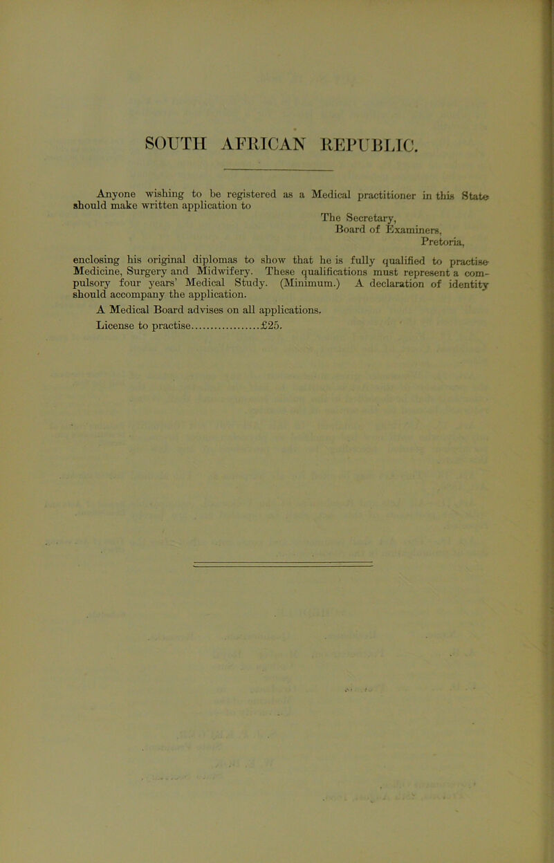 Anyone wishing to be registered as a Medical practitioner in this State should make written application to The Secretary, Board of Examiners, Pretoria, enclosing his original diplomas to show that he is fully qualified to practise Medicine, Surgery and Midwifery. These qualifications must represent a com- pulsory four years’ Medical Study. (Minimum.) A declaration of identity should accompany the application. A Medical Board advises on all applications. License to practise £25.