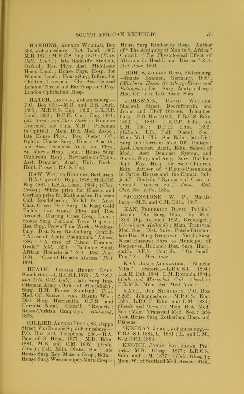 HARDINO, Ai,khei> Wim.iam, Box 608, Johiinnesburg.—B.A. Lond. 18(57, M.B. 1871 : M.R.C.S. Eng. 1870 ; (Unir. Coll. Liji'l.') ; late Radcliffe Student, Oxford; Res. Phys. Asst. Middlesex Hosp. Lond. ; House Phys. Hosp. for Women, Lond. ; House Surg. Infirm, for Children. Liverpool ; Clin. Asst. Central London Throat and Ear Hosp. and Roy. London Ophthalmic Hosp. HATCH, Linooi.n, Johannesburg.— P.O. Box 809.—M.B. and B.S. Durh. 1895 ; M.R.C.S. Eng. 1892 ; L.R.C.P. Lond. 1892 ; D.P.H. Conj. Eng. 1894 ; (iS<. M<iri/'n and Univ. Durh.) ; Honours Intermed. and Final M.B. ; Prizeman in Ophthal.; Mem. Brit. Med. Assoc.; late House Phys., Res. Obstet. Off., Ophth. House Surg., House Ana3sth., and Asst. Deraonst. Anat. and Phys., St. Mary’s Hosp. Lond. ; House Surg. Children's Hosp., Newcastle-on-Tyne ; As.st. Demonst. Anat., Univ. Durh. ; Hunt. Prosect. R.C.S. Eng. HAW, Wai/pek Heuhert, Barberton. —B.A. Cape of G. Hope, 1878 ; M.R.C.S. Eng. 1884 ; L.S.A. Lond. 1884 ; {Char. Crons) ; White prize for Classics and Gorham prize for Mathematics, Diocesan Coll. Rondebosch ; Medal for Anat. Char. Cross ; Dist. Surg. De Kiuip Gold Fields ; late House Phys. and Res. Accouch. Charing Cross Hosp. Lond. ; House Surg. Portland Town Dispens. ; Res. Surg. Crown Tube Works, Wednes- bury ; Dist. Surg. Rustenburg. Contrib. “ A case of Acute Pneumonia,” Lancet, 1887 ; “A case of Patent Foramen Ovale,” Ihid. 1890; “Endemic South African Haematuria,” <8.A. Med. Jour. 1894 ; “ Case of Hepatic Abscess,” Ib 'd. 1894. HEATH, Tho.mas Henkv Lyi.e, Standerton.—L.R.C.S.1.1872 : {R.C.S.I. aud Irhi. Coll. JJuh.) ; late Surg. Imp. Ottoman Army (Order of Medjidieh) ; Surg. H.M. Forces, Zululand ; Prin. Med. Off. Native Levies, Basuto War ; Dist. Surg. Harrismith, O.F.S., and Umzinti, Natal. Contrib. “ Reports ; Ru.S8o-Turki.sh Campaign,” Blue-hooh 1878. HILLIER,Ai.frei)Petek, 8.8, Jeppe Street, Von Brandis Sq. Johannesburg. P.O. Box 819, Telephone 20(5.—B.A Cape of G. Hope, 1877 ; M.D. Edin. 1884, M.B. and C.M. 1882 ; {Univ. Edin.) ; Fell. Edin. Obstet. Soc. ; late House Surg. Roy. Matem. Hosp., Edin. ; House Surg. Weston-super-Mare Hosp. • House Surg. Kimberley Hosp. Author of “ The Antiquity of Man in S. Africa.” Contrib. “ The Physiological Effect of Altitude in Health and Diseivse,” >8.A. .]fed. .lour. 1894. HOHLS, JoiiAXX Otto, Pietersburg. —Staats Examen, Germany, 1889 ;• {Marburfi, Hesse, Strazbur<]-Klsass atuV Erlangen) ; Dist. Surg. Zoutpansberg ; Med. Off. local Life Assur. Socs. JOHNSTON, David William, Sherwell Street, Doornfontein, and Jeppe and El off Streets, Johannes- burg.—P.O. Box 2,022.—F.R.C.S. Edin. 1892, L. 1881 ; L.R.C.P. Edin. and L.M. 1881; D.P.H. Edin. 1892; {Edin.) ; J.P.; Fell. Obstet. Soc. ; Mem. Med. Chir. Soc. Edin. ; late Dist. Surg. and Gamson Med. Off. Umtata ; Asst. Demonst. Anat., Edin. School of Med.; Asst. Demonst. System, and Operat. Surg. and Actg. Surg. Outdoor- dept. Roy. Hosp. for Sick Children, Edin. Author of “ Pleuro-Pneumonia in Cattle, Horses and the Human Sub- ject.” Contrib. “ Synopsis of Cases of Cranial Injuries, etc.,” Trans. Med.. Chir. Soc. Edin. 1894. “JOHNSTONE, W. P., Marais- burg.—M.B. and C.M. Edin. 1887. KAN, Fkedekick David, Potchef- stroom.—Dip. Surg. 185(5, Dip. Med.. 1858, Dip. Accouch. 1859, Groningen ; {(rroningen, Holland) ; Mem. Transvaal Med. Soc. ; Dist. Surg. Potchefstroom ; late Dist. Surg. Greytown, Natal; Surg. Natal Hussars; Phys. to Municipal, of Diepenven, Holland ; Dist. Surg. Harri- smith, O.F.S. Contrib. “ On Small- Pox,” 18.A. Med. Jour. KAY, James Alexander, “ Blanche- Villa,” Pretoria.—L.R.C.S.I. 1894; L.A.H. Dub. 1894 ; L.M. Rotunda, 1894 ;; {Dub. and Murischal Coll. A herd.) ; F.R.M.S.; Mem. Brit. Med. Assoc. KAYE, Joe Nicholson, P.O. Box 2,265, Johannesburg.—M.R.C.S. Eng.. 1884; L.R.C.P. Edin. and L.M. 1884; {Leeds and OweiCs) ; Mem. Brit. Med. Soc. ; Mem. Transvaal Med. Soc. ; late Asst. House Surg. Rotherham Hosp. and Dispens. “KEENAN, Ja.mes, Johannesburg.— F.R.C.S.I. 1884, L. 1881 ; L. and L.M., K.Q.C.P.l. 1883. KNOBEL, Johan Balthazar, Pre- toria.—M.B. Glasg. 1877; L.R.C.S.. Edin. and L.M. 1877 ; {Univ. Glasg.) ;; Mem. W. of Scotland Med. Assoc.; ]\Ied..