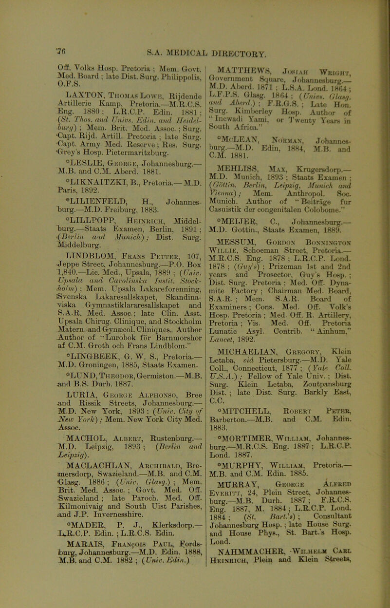 S.A. MEDICAT Off. Volks Hosp. Pretoria ; Mom, Govt. Med. Board ; late Dist. Surg. Philipnolis, O.F.S. LAXTON, Tiio.mas Ijowk, Rijdeiido Artillerio Kamp, Pretoria.—M.R.C.S. Eng. 1880; L.R.C.P. Edin. 1881; (iSV. TJiox. and Uii.ivn. Kdln. and Ifr.idp.l- hurtf) ; Mem. Brit. Med. Assoc. ; Surg. ■Capt. Rijd. Artill. Pretoria ; late Surg. ■Capt. Army Med. Reserve; Res. Surg. ■Grey’s Hosp. Pietermaritzburg. ^LESLIE, GKouciK, Johannesburg.— M.B. and C.M. Aberd. 1881. LIKXATTZKI, B., Pretoria.—M.D. Paris, 1892. *LILIENFELD, H., Johannes- burg.—M.D. Freiburg, 1883. “LILLPOPP, Hkiniuch, Middel- burg.—Staats Examen, Berlin, 1891 ; and Munich); Dist. Surg. Middelburg. LINDBLOM, Fkaxs Pettkr, 107, Jeppe Street, Johannesburg.—P.O. Box 1,840.—Lie. Med., Upsala, 1889 ; (Unin. Ujjxula and Gandimka Iiixtit. Stock- ihohii) ; Mem. Upsala Lakareforenning, Svenska Lakaresallskapet, Skandina- A-iska Gymnastiklararesallskapet and S.A.R. Med. Assoc.; late Clin. Asst. Upsala Chirug. Clinique, and Stockholm Matern. and Gynaecol. Cliniques. Author Author of “Lurobok for Barnmorshor af C.M. Groth och Frans Lindblom.” ®LINGBEEK, G. W. S., Pretoria.- M.D. Groningen, 1885, Staats Examen. °LUND, Theodor, Germiston.—M.B. and B.S. Durh. 1887. LURIA, Georoe Aephonso, Bree and Rissik Streets, Johannesburg.— M.D. New York, 1893: (Uuli;. Citi/ of J^ew York) ; Mem. New York City Med. Assoc. MACHOL, Albert, Rustenburg.— M.D. Leipzig, 1893 ; (^Berlin and Leipzig). MACLACHLAN, Archibald, Bre- anersdorp, Swazieland.—^M.B. and C.M. Glasg. 1886 ; {Unie. (rlaxg.) ; Mem. Brit. Med. j^soc. ; Govt. Med. Off. Swazieland ; late Paroch. Med. Off. Kilmonivaig and South Uist Parishes, and J.P. Invemesshire. «MADER, P. J., Klerksdorp.— H.R.C.P. Edin. ; L.R.C.S. Edin. MARAIS, Fran’voi.s Paul, Fords- burg, Johannesburg.—M.D. Edin. 1888, M.B. and C.M. 1882; (^Unir. Edin.) j DIRECTORY. MATTHEWS, Jopiah Wrioht, . (xovernment S<juare, Johannesburg. M.D. Aberd. 1871 ; L.S.A. Lend. 1804 ; G.I* .P.S. Ghisg. 1804 ; (77/n»«, (lluxg. and Aherd.) ; F.R.G.S. ; I.ate Hoii. Surg. Kiniberley Hosp. Author of “ inewadi Yami, or Twenty Years in South Africii.” °McLEAN, Normax, Johannes- burg.—M.D. Edin, 1884, M.B. and C.M. 1881. MEHLISS, Max, Krugersdorp.— M.D. Munich, 1893 ; Staats Examen ; (Gottin. Berlin, Leipzig, Munich and Vienna); Mem. Anthropol. Soc. Munich. Author of “ Beitriige fur Casuistik der congenitalen Cololwme.” °MEIJER, C., Johannesburg.— M.D. Gottin., Staats Examen, 1889. MESSUM, Gordon Bonxingtox Willie, Schoeman Street, Pretoria.— M.R.C.S. Eng. 1878 ; L.R.C.P. Lond. 1878 ; {Gttg'x) ; Prizeman 1st and 2nd years and Prosector. Guy’s Hosp. ; Dist. Surg. Pretoria ; Med. Off. Dyna- mite Factory ; Chairman Med. Board, S.A.R. ; Mem. S.A.R. Board of Examiners; Cons. Med. Off. Yolk’s Hosp. Pretoria ; Med. Off. R. Artillery, Pretoria ; Vis. Med. Off. Pretoria Lunatic Asyl. Contrib. “ Ainhum,” Lancet, 1892. MICHAELIAN, Gregory, Klein Letaba, oid Pietersburg.—M.D. Yale Coll., Connecticut, 1877 ; (Yale Coll. U.S.A.) ; Fellow of Yale Univ.; Dist. Surg. Klein Letaba, Zoutpansburg Dist. ; late Dist. Surg. Barldy East, C.C. “MITCHELL, Robert Peter, Barberton,—M.B, and C.M. Edin. 1883. “MORTIMER, William, Johannes- burg.—M.R.C.S. Eng. 1887; L.R.C.P. Lond. 1887. “MURPHY, William, Pretoria.— M.B. and C.M. Edin. 1885. MURRAY, George Alfred Everitt, 24, Plein Street, Joh.annes- burg.—M.B. Durh. 1887 ; F.R.C.S. Eng. 1887, M. 1884; L.R.C.P. Lond. 1884 ; {St. Bart.'g) ; Consultant Johannesburg Hosp.; late House Surg. and House Phys., St. Bart.’s Hosp. Lond. NAHMMACHER, Wilhelm Carl Heinrich, Plein and Klein Streets,