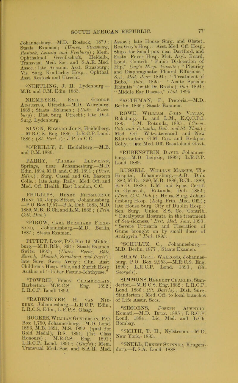 Johannesburg.—M.D. Rostock, 1879 ; Staats E.\amen; (U/z/'c-s. Strashurn, Rostock, Leipzhj and Freihunj) ; Mem. Ophthalmol. Gesellschaft, Heiilelb., Transvaal Med. Soc. and S.A.R. Med. Assoc.; late Anatom. Asst. Strasburg ; Vis. Surg. Kimberley Hosp. ; Ophthal. Asst. Rostock and Utrecht. °NEETLING, J. H. Lydenburg.— M.B. and C.M. Edin. 1883. NIEMEYER, E.mu. Gkouce AriiUSTUS, Utrecht.—M.D. Wurzbui-g, 1889 ; Staiits Examen ; (Unir. Wurz- burg) ; Dist. Surg. Utrecht; late' Dist. Surg. Lydenburg. NIXON, Ei)\VA)tn John, Heidelberg. —M.R.C.S. Eng. 188G ; L.R.C.P. Lond. 188G ; (,S7. Bart.’s) ; J.P. in C.C. “O'REILLY, J., Heidelberg.—M.B. and C.M. 1880. PARRY, Thomas Llewelyn, Springs, near Johannesburg..—M.D. Edin. 1894, M.B. and. C.M. 1891 ; (Univ. Edin.) ; Surg. Cassel and Gt. Eastern Colls. ; late Actg. Rally. Med. Off. and Med. Off. Health, East London, C.C. PHILLIPS, Henry Fitzm.a.ueice Hunt, 70, Jeppe Street, Johannesburg. —P.O.Box 1,957—B.A. Dub. 1883, M.D. 1889, M.B., B.Ch. and L.M. 1885 ; (Trhi. Coll. Dub.) “PIROW, Carl Bernhard Ferdi- nand, Johannesburg..—M.D. Berlin, 1887 ; Staats Examen. PITTET, Leon, P.O.Box 19, Middel- burg.—M.D.Bale, 1894 ; StaatsExamen, Switz. 1893; (Univs. Berne, Bale, Zurich, Jhinich, Strasburg and Paris) ; late Surg. Swiss Army ; Clin. Asst. Children’s Hosp. Belle, and Zurich Hosp. Author of “ Ueber Pseudo-Ichthyose.” “POWRIE, Percy Chamberlain, Barberton.—M.R.C.S. Eng. 1892 ; L.R.C.P. Lond. 1892. “RADEMEYER, H. van Nie- KERK, Johannesburg.—L.R.C.P. Edin., L.R.C.S. Edin., L.F.P.S. Glasg. ROGERS,William Gusterson, P.O. Box 1,750, Johannesburg.—M.D. Lond. 1893, M.B. 1891, M.S. 1892, (qual. for Gold Medal), B.S. 1891, (1st. Class Honours) ; M.R.C.S. Eng. 1891 ; L.R.C.P. Lond. 1891 ; (Guy's) ; Mem. Transvaal Med. Soc. and S.A.R. Med. Assoc. ; late House Surg. and Obstet.. Res. Guy’s Hosp. ; Asst. Med. Off. Hosp.. Ships for Small-pox near Hartford, and Eastn. Fever Hosp. Met. Asyl. Board, Lond. Contrib. “Pubic Dislocation of Hip,” Guys Hosp. Gazette-, “Pleurisy and Diaphragmatic Pleural Effusions,” iS.J. .Med. ,/rnzr. 1894 ; “ Treatment of' Bubo,” Ibid. 1895 ; “Acute Specific Rhinitis” (with Dr. Brodie), Ibid. 1894 ; “Middle Ear Disease,” Ibid. 1895. “ROTHMAN, F., Pretoria.—M.D. Berlin, 1806 ; Staats Examen. ROWE, W1LLIA.M John Vivian, Boksburg.—L. and L.M., K.Q.C.P.I. 1883 ; L.M. Rotunda, 1883 ; (Carjn. Coll, and Rotunda, Dub. and St. Thos.) ;; Med. Off. Witwatersrand and New Kleinfontein G.M. Cos. and Brakpan Colly. ; late Med. Off. Basutoland Govt>. “RUBENSTEIN, David, Johannes- burg.—M.D. Leipzig, 1889; L.R.C.P. Lond. 1889. RUSSELL, William Marcus, The Hospital, Johannesburg.—A.B. Dub. 1882, M.D. 1890, M.B. 1886, B.Ch. 1889, B.A.O. 1888 ; L.M. and Spec. Certif., in GynaicoL, Rotunda, Dub. 1882; (Trin. Coll. Dub.) ; House Surg. Johan- nesburg Hosp. (Actg. Prill. Med. Off.) ;■ late House Surg. City of Dublin Hosp. ; Sen. Surg. Union S.S. Co. Contrib.. “ Eucalyptus Rostrata in the treatment. of Sea-sickness,” Brit. Med. Jour. 1890 ; “ Severe Urticaria and Ulceration of Gums brought on by small doses of Antipyrin,” Ibid. 1895. “SCHULTZ, C., Johannesburg.— M.D. Berlin, 1877 ; Staats Examen. SHAW, Cyril Walrond, Johannes- burg, P.O. Box 2,253.—M.R.C.S. Eng. 1890; L.R.C.P. Lond. 1890; (St.. George's). SIMMONS, Herbert Charles, Stan- derton.—M.R.C.S. Eng. 1882 ; L.R.C.P. Lond. 1886; (St. Bart's)-, Dist. Surg. Standerton ; Med. Off. to local branches of Life Assur. Socs. “SIMOENS, Joseph Auspicio, Komati.—M.D. Brux. 1885 ; L.R.C.P. Lond. 1884; Lie. Med. and L.Ch. Bombay. “SMITH, T. H., Nylstroom.—M.D. New York, 1883. “SNELL, Ernest Skinner, Krugers- dorp.—L.S.A. Lond. 1888.