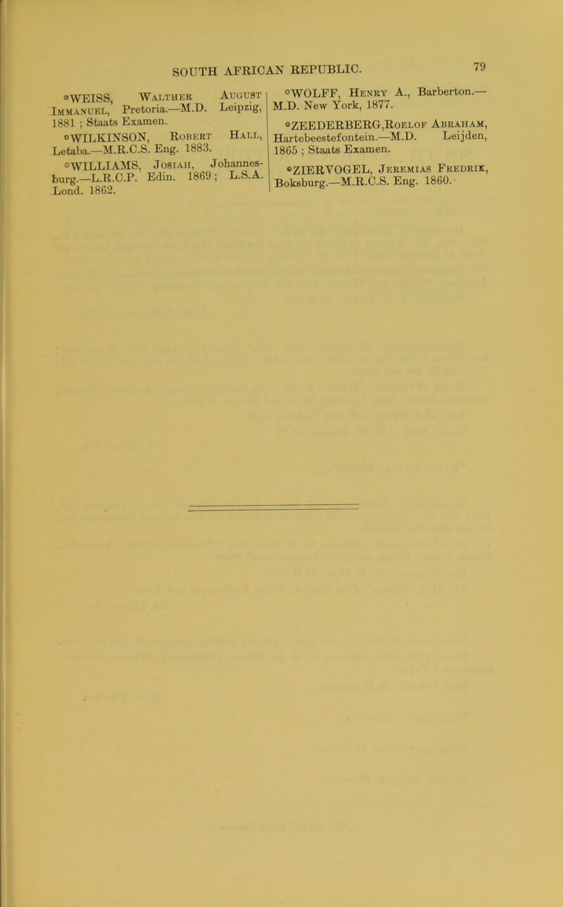 °\VEISS, Walthkr August Imm.anubl, Pretoria.—M.D. Leipzig, 1881 ; Stivats Examen. “WILKINSON, Robert Hale, Letaba.—M.R.C.S. Eng. 1883. “WILLIAMS, JosiAii, Johannes- burg.—L.R.C.P. Edin. 1869; L.S.A. Lond. 1862. “WOLFF, Henry A., Barberton.— M.D. New York, 1877. “ZEEDERBERG,Roelof Abraham, Hartebeestefontein.—^M.D. Leijden, 1865 ; Staats Examen. “ZIERVOGEL, Jeremias Fredrik, Boksburg.—M.R.C.S. Eng. 1860.