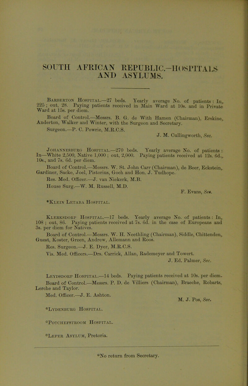 SOITM AFRICAN REl'Ulil,lC.-IIOSl«ITAl,S AND ASYLUMS. Bariiekton Hospital.—27 beds. Yearly average No. of patients : In^ 225 ; out, 28. Paying patients received in Main Ward at lOs. and in Private Ward at 15s. per diem. Board of Control.—Messrs. B. G. de With Hamen (Chairman), Erskine, Anderton, Walker and Winter, with the Surgeon and Secretary. Surgeon.—P. C. Powrie, M.E.C.S. J. M. Cullingworth, .Sec. JoHANNEsnuRO HOSPITAL.—270 beds. Yearly average No. of patients : In—^White 2,500, Native 1,000 ; out, 2,000. Paying patients received at 12s. 6d.,. 10s., and 7s. 6d. per diem. Board of Control.—Messrs. W. St. John Carr (Chairman), de Beer, Eckstein,. Gardiner, Sacke, Joel, Pistorius, Goch and Hon. J. Tudhope. Res. Med. Officer.—-J. van Niekerk, M.B. House Surg.—W. M. Russell, M.D. P. Evans, See. *Kleik Letaba Hospital. Klerksdoep Hospital.—17 beds. Yearly average No. of patients: In, 108 ; out, 86. Paying patients received at 7s. 6d. in the case of Europeans and 3s. per diem for Natives. Board of Control.—Messrs. W. H. Neethling (Chairman), Siddle, Chittenden, Guest, Roster, Green, Andrew, Allemaim and Roos. Res. Surgeon.—J. E. Dyer, M.R.C.S. Vis. Med. Officers.—Drs. Carrick, Allan, Rademeyer and Towert. J. Ed. Palmer, Sec. Leydsdokp Hospital.—14 beds. Paying patients received at 10s. per diem. Board of Control.—Messrs. P. D. de Villiers (Chairman), Braeche, Robarts, Lerche and Taylor. Med. Officer.—J. E. Ashton. M. J. Pos, Sec. Ly'denburg Hospital. ®Potcheestroom Hospital. “Leper Asylum, Pretoria. “No return from Secretary.