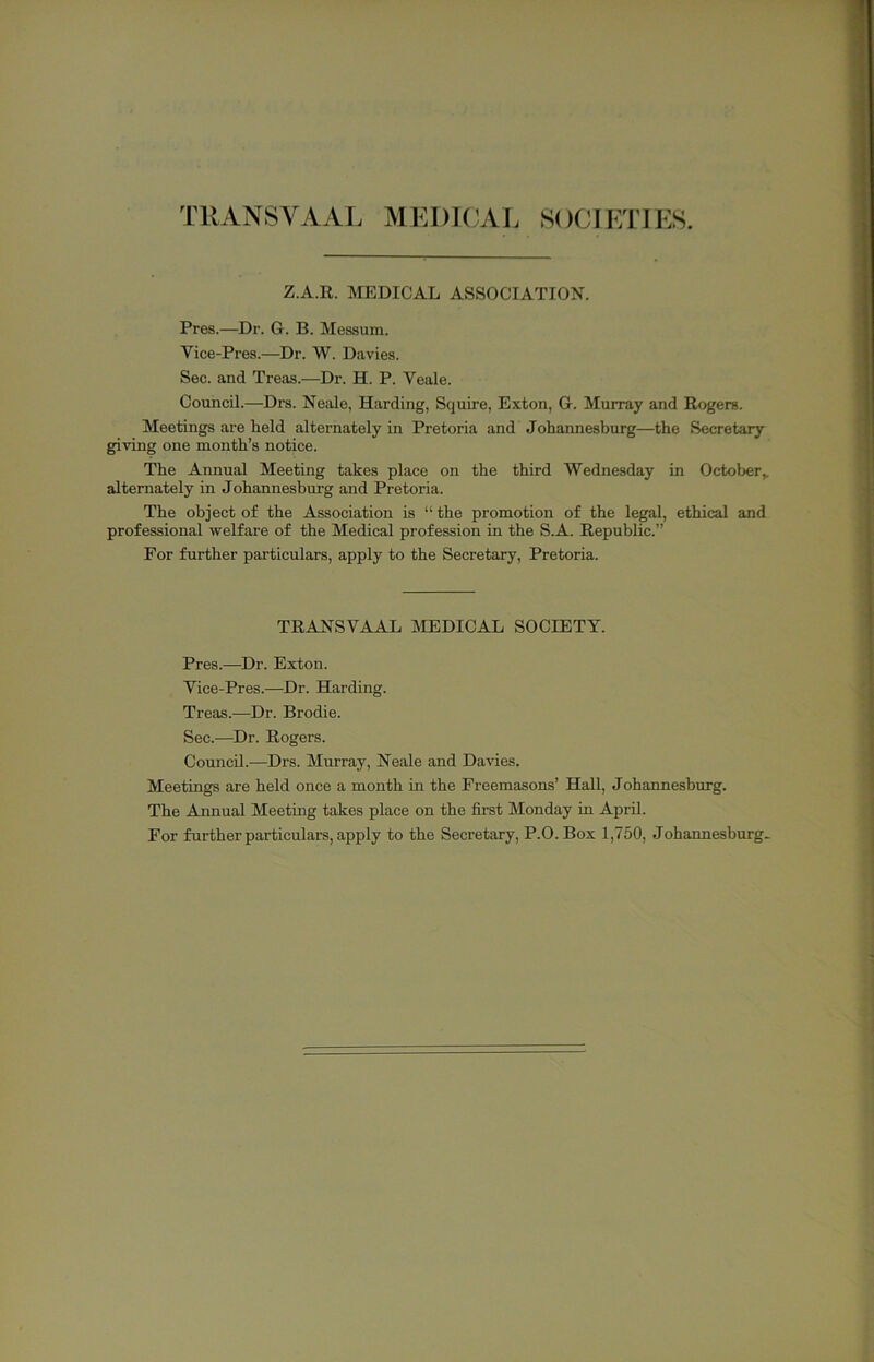 TRANSVAAL MEDICAL SOCIETIES. Z.A.R. MEDICAL ASSOCIATION. Pres.—Dr. G. B. Messum. Vice-Pres.—Dr. W. Davies. Sec. and Treas.—Dr. H. P. Veale. Council.—Drs. Neale, Harding, Squire, Exton, G. Murray and Rogers. Meetings are held alternately in Pretoria and Johannesburg—the Secretary giving one month’s notice. The Annual Meeting takes place on the third Wednesday in October^ alternately in Johannesburg and Pretoria. The object of the Association is “ the promotion of the legal, ethical and professional welfare of the Medical profession in the S.A. Republic.” For further particulars, apply to the Secretary, Pretoria. TRANSVAAL MEDICAL SOCIETY. Pres.—Dr. Exton. Vice-Pres.—Dr. Harding. Treas.—Dr. Brodie. Sec.—^Dr. Rogers. Council.—Drs. Murray, Neale and Davies. Meetings are held once a month in the Freemasons’ Hall, Johannesburg. The Annual Meeting takes place on the first Monday in April. For further particulars, apply to the Secretary, P.O.Box 1,750, Johannesburg-