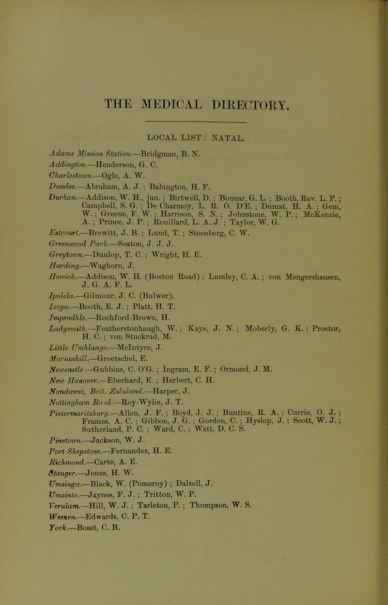 THE MEDICAL D1RECT(J11Y. LOCAL LIST : NATAL. Adams ^fission Station.—Bridgman, B. N. Addington.—Henderson, G. C. Charlestoivn.—Ogle, A. W. Dundee.—Abraham, A. J.; Babington, H. F. Durban.—Addison, W. H., jun. ; Birtwell, D. ; Bonnar, G. L.; Booth, Rev. L. P.; Campbell, S. G. ; De Charmoy, L. R. 0. D’E. ; Dumat, H. A.; Gem, W. ; Greene, F. W. ; Harrison, S. N.; Johnstone, W. P.; McKenzie, A. ; Prince, J. P. ; Rouillard, L. A. J. ; Taylor, W. G. Estcourt.—^Brewitt, J. B. ; Lund, T. ; Steenberg, C. W. Greenwood Park.—Seaton, J. J. J. Greytoion.—Dunlop, T. C. ; Wright, H. E. Harding.—^Waghom, J. Howick.—Addison, W. H. (Boston Road) ; Lumley, C. A. ; von Mengershausen, J. G. A. F. L. Jpolela.—Gilmour, J. C. (Bulwer). Ixopo.—Booth, E. J. ; Platt, H. T. Impendhle.—Rochford-Brown, H. Ladysmith.—Featherstonhaugh, W. ; Kaye, J. N. ; Moberly, G. K. ; Proctor, H. C. ; von Stuckrad, M. Little Umhlango.—McIntyre, J. Marianhill.—Groetschel, E. Newcastle —Gubbins, C. O’G. ; Ingram, E. F. ; Ormond, J. M. New Hanover.—Eberhard, E. ; Herbert, C. H. Nondweni, Brit. Zululand.—Harper, J. Nottingham Bo id.—Roy-Wylie, J. T. Pietermaritzburg.—Allen, J. F. ; Boyd, J. J. ; Buntine, R. A. ; Currie, 0. J. ; Frames, A. C. ; Gibbon, J. G. ; Gordon, C. ; Hyslop, J. ; Scott, W. J.; Sutherland, P. C. ; Ward, C. ; Watt, D. C. S. Pinetown.—Jackson, W. J. Port Shepstone.—Fernandez, H. E. Richmond.—Carte, A. E. Stanger.—Jones, H. W. Umsinga.—Black, W. (Pomeroy) ; Dalzell, J. Umzinto.—Jaynes, F. J. ; Tritton, W. P. Verulam.—Hill, W. J. ; Tarleton, P. ; Thompson, W. S. Weenen.—Edwards, C. P. T. York.—Boast, C. B.