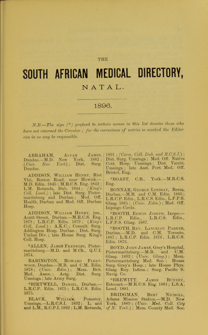 SOUTH AFRICAN MEDICAL DIRECTORY, NATAL. 1896. The sign (°) prefixed to certain names in this list denotes those who have not returned the Circular j for the correctness of entries so marhed the Editor ■can in no wag he responsible. ABEAHAM, Alvah James, Dundee.—M.D. New York, 1882 ; (Univ. New York) ; Dist. Surg. Dundee. ADDISON, William Henry. Eiet Ylei, Boston Road, near Howick.— M.D. Edin. 1845 ; M.R.C.S. Eng. 1842 ; L.M. Rotunda, Dub. 1844; (King's Coll. Lond.) ; late Dist. Surg. Pieter- maritzburg and Durban ; Med. Off. Health, Durban and Med. Off. Durban Hosp. ADDISON, William Henry, jun., Acutt Street, Durban.—M.R.C.S. Eng. 1879 ; L.R.C.P. Edin. 1879 ; (^King's Coll. Lond.) ; A.K.C.; Consult. Surg. Addington Hosp. Durban ; Dist. Surg. Umlazi Div.; late House Surg. King’s Coll. Hosp. “ALLEN, James Franklin, Pieter- maritzburg.—^M.D. and M.Ch., Q.U.I. 1874. BABINGTON, . Howard Fleet- wood, Dundee.—M.B. and C.M. Edin. 1878; (Univ. Edin.)-, Mem. Brit. Med. Assoc.; Actg. Dist. Surg. Umsinga ; late Army Surg. “BIRTWELL, Daniei., Durban.— L.R.C.P. Edin. 1875 ; L.R.C.S. Edin. 1875. BLACK, William, Pomeroy, Umsinga.—L.R.C.S.I. 1892; L. and and L.M., R.C.P.1.1892 ; L.M. Rotunda, 1891 ; (Carm. Coll. Dub. and It.C.S.I.) ; Dist. Surg. Umsinga; Med. Off. Native Cott. Hosp. Umsinga; Dist. Vaccin. Umsinga; late Asst. Port Med. Off. Bristol, Eng. “BOAST, C.B., York.—M.R.C.S. Eng. BONNAR, George Lindsay, Berea, Durban.—M.B. and C.M. Edin. 1885 ; L.R.C.P. Edin., L.R.C.S. Edin., L.F.P.S. Glasg. 1885 ; {Univ. Edin.) ; Med. Off. Isipingo Circle. “BOOTH, Edwin Joseph, Ixopo.— L.R.C.P. Edin., L.R.C.S. Edin., L.F.P.S. Glasg. 1887. “BOOTH, Rev. Lancelot Parker, Durban.—M.D. and C.M. Toronto, 1887 ; L.R.C.P. Edin. 1876, L.R.C.S. Edin. 1876. BOYD, John J.ames, Grey’s Hospital, Pietermaritzburg.—M.B. and C.M. Glasg. 1892; {Univ. Glasg.) ; Mem. Pietermaritzburg Med. Soc.; House Surg. Grey’s Hosp.; late House Phys. Glasg. Roy. Infirm.; Surg. Pacific S. Navig. Co. “BREWITT, James Bunney, Estcourt.—M.R.C.S. Eng. 1881; L.S.A. Lond. 1881. BRIDGMAN, Bert Nichole, Adams Mission Station.—M.D. New York, 1889; {Univ. Med. Coll. City of N. York.) ; Mem. County Med. Soc.