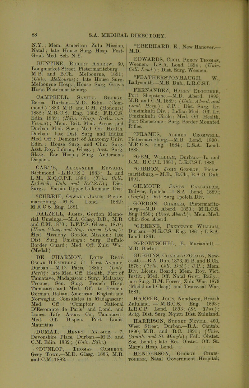 88 S.A. MEDICAL DIRECTORY. N.Y. ; Mem. American Zulu Mission, Natal; late House Surg. Hosp. Post- Grad. Med. Sch. N.Y. BUNTINE, Roiikkt Andukw, 00, Longmarket Street, Pietermaritzburg. M.B. and B.Ch. Melbourne, 1801 ; (Uiiiv. Melbouriifi) ; late House Surg. Melbourne Hosp. ; House Surg. Grey’s Hosp. Pietermaritzburg. CAMPBELL, S-.VM0KI. Geoiuje, Berea, Durban.—M.D. Edin. (Com- mend.) 1880, M.B. and C.M. (Honours) 1882; M.R.C.S. Eng. 1882; F.R.C.S. Edin. 1889 ; (Edin. Glaufj. Berlin and Vienna) ; Mem. Brit. Med. Assoc, and Durban Med. Soc.; Med. Oil. Health, Durban; late Dist. Surg. and Indian Med. Off.; Demonst. of Anatomy Univ. Edin.; House Surg. and Clin. Surg. Asst. Roy. Infirm., Glasg. ; Asst. Surg. Glasg. Ear Hosp.; Surg. Anderson’s Dispens. CARTE, Alex.0Nder Edward, Richmond. - L.R.C.S.I. 1883 ; L. and L. M., K.Q.C.P.I. 1884; (Trin. Coll., Ledwich, Dub. and R.C.S.I.) ; Dist. Surg. ; Vaccin. Upper Unkomanzi Dist. ®CURRIE, Oswald James, Pieter- maritzburg.—M.B. Lond. 1882; M. R.C.S. Eng. 1881. DALZELL, James, Gordon Memo- rial, Umsinga.—M.A. Glasg. B.D., M.B. and C.M. 1870 ; L.F.P.S. Glasg., 1870 ; (Univ. Glaag. and Roy. Infirm. Glasg.) ; Med. Missiony. Gordon Mission; late Dist. Surg. Umsinga; Surg. Buffalo Border Guard; Med. Off. Zulu War. (Medal.) DE CHARMOY, Louis Rene Oscar D’Emmerez, 51, First Avenue, Durban.—M.D. Paris, 1885 ; (Univ. Paris) ; late Med. Off. Health, Port of Tamatave, Madagascar ; Surg. Malagasy Troops; Sen. Surg. French Hosp. Tamatave and Med. Off. to French, German, Italian, American, English and Norwegian Consulates in Madagascar ; Med. Off. ‘ Comptoir National D’Escompte de Paris ’ and Lond. and Lancs. Life Assur. Co., Tamatave ; Med. Off. Dispen. Port Louis, Mauritius. DUMAT, Henry Aylmer, 7, Devonshire Place, Durban.—M.B. and C.M. Edin. 1882 ; (Univ. Edin.) ®DUNLOP, Thomas Cameron, Grey Town.—M.D. Glasg. 188(1, M.B. and C.M. 1882. I “EBERHARD, E., New IL'inover.— I M.D. I EDWARDS, Cecil Percy Thomas, Wyeenen.—L.S.A. Lond. 1894; (Univ. Coll. Lond.) ; Dist. Surg. Weenen. “FEATHERSTONHAUGH. W., Ladysmith.—M.B. Dub., L.R.C.S.I. FERNANDEZ, H.vrry Edocumhk, Port Shepstone.—M.D. Aberd. 1895, M.B. and C.M. 1889 ; (Univ. Aberd. ari/I Lond. Hosp.) ; J.P. ; Dist. Surg. Lr. Umzimkulu Div. ; Indian Med. Off. Lr. Umzimkulu Circle ; Med. Off. Health. Port Shepstone ; Surg. Border Mounted Rifles. “FRAMES, Alfred Cromwell, Pietermaritzburg.—M.B. Lond. 1890 ; M.R.C.S. Eng. 1884; L.S.A. Land. 1883. “GEM, WiLLi.AM, Durban.—L. and L. M., R.C.P.I. 1881 ; L.R.C.S.I. 1880. “GIBBON, John Georoe, Pieter- maritzburg. - M.B., B.Ch., B.A.O. Dub. 1891. GILMOUR, James Call.a.ghan, Bulwer, Ipolela.—L.S.A. Lond. 1889 - (Guy's) ; Dist. Surg. Ipolela Div. GORDON, Ch.arles, Pietermaritz- burg.—M.D. Aberd. 1850; M.R.C.S. Eng. 1850 ; (Univ. Aberd.) ; Mem. Med. Chir. Soc. Aberd. “GREENE, Frederick Willia.m, Durban.—M.R.C.S. Eng. 1861 ; L.S.A. Lond. 1861. “GROETSCHEL, E., Marianhill.— M. D. Berlin. GUBBINS, Charles 0’Gr.a.dy, New- castle.—B.A. Dub. 1876, M.B. and B.Ch. 1878 ; (Trin. Coll. Dub.) ; J.P. ; Mem. Div. Licens. Board ; Mem. Roy. Yict. Instit. ; Med. Off. Natal Govt. Rally. ; late Surg. H.M. Forces, Zulu War, 1879 (Medal and Clasp) and Transvaal War, 1881. HARPER, John, Nondweni, British Zululand. — M.R.C.S. Eng. 1893; L.R.C.P. Lond. 1893; (St. Thos.) ; Actg. Dist. Surg. Nqutu Dist. Zululand. HARRISON, Sydney Nevill, 460, West Street, Durban.—B.A. Cantab. 1890, M.B. and B.C. 1891 ; (Univ. Cantab, and St. Mary's) ; Fell. Obstet. Soc. Lond. ; late Res. Obstet. Off. St. Mary’s Hosp. Lond. HENDERSON, George Chris- TOiMiER, Natal Government Hospital,