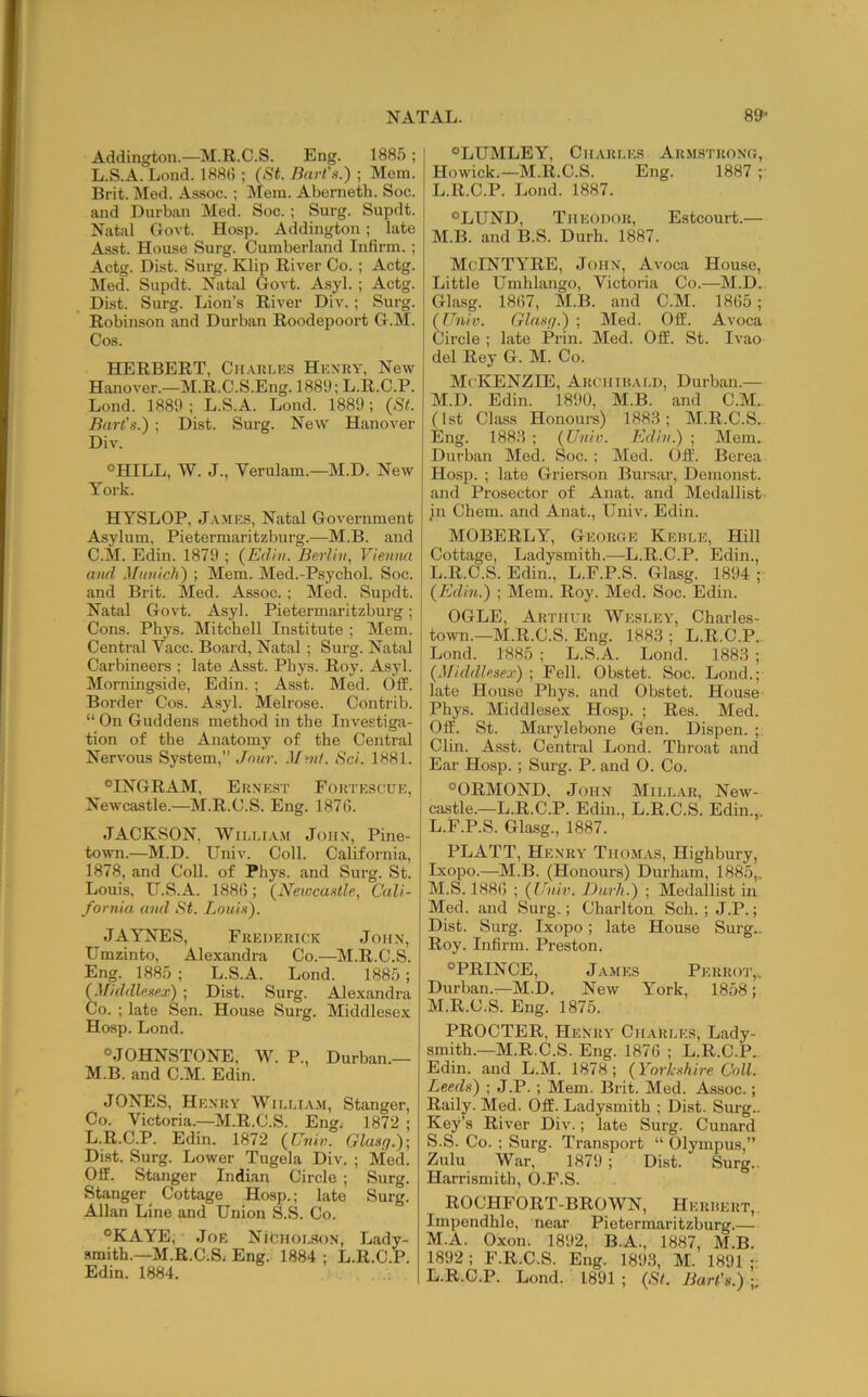Addington.—M.R.C.S. Eng. 1885 ; I L. S.A. Lond. 188(5 ; (St. Bart’s.) ; Mem. Brit. Med. Assoc. ; Mem. Abenieth. Soc. and Durban Med. Soc. ; Surg. Supdt. j Natal Govt. Hosp. Addington ; late Asst. House Surg. Cumberland Infirm. ; Actg. Dist. Surg. Klip River Co.; Actg. jMed. Supdt. Natal Govt. Asyl. ; Actg. Dist. Surg. Lion’s River Div. ; Surg. Robinson and Durban Roodepoort G.M. Cos. HERBERT, Cii.vklks Henry, New Hanover.—M.R.C.S.Eng. 1889; L.R.C.P. Lond. 1889 ; L.S.A. Lond. 1889; (St. Bart's.) ; Dist. Surg. New Hanover Div. °HILL, W. J., Verulam.—M.D. New York. HYSLOP, J.v>tES, Natal Government Asylum, Pietermaritzburg.—M.B. and C.M. Edin. 1879 ; (Edhi. Berlhi, Vienmt and Munich) ; Mem. Med.-Psychol. Soc. and Brit. Med. Assoc.; Med. Supdt. Natal Govt. Asyl. Pietermaritzburg; Cons. Phys. Mitchell Institute ; Mem. Central Vaec. Board, Natal ; Surg. Natal Carbineers ; late Asst. Phys. Roy. Asyl. Morningside, Edin. ; Asst. Med. Off. Border Cos. Asyl. Melrose. Contrib. “ On Guddens method in the Investiga- tion of the Anatomy of the Central Nervous System,” Jnur. .!/?«/. Sci. 1881. ®INGRAM, Ernest Fortescue, Newcastle.—M.R.C.S. Eng. 187(5. JACKSON. WiLEi.vM John, Pine- town.—M.D. Univ. Coll. California, 1878, and Coll, of Phys. and Surg. St. Louis, U.S.A. 1886; (Neivcustle, Cali- fornia and St. Louis). JAYNES, Frederick John, Umzinto, Alexandra Co.—M.R.C.S. Eng. 1885 ; L.S.A. Lond. 1885; (Middlesex) ; Dist. Surg. Alexandra Co. ; late Sen. House Surg. Middlesex Hosp. Lond. “JOHNSTONE, W. P., Durban.— M. B. and C.M. Edin. JONES, Henry Wii.lia.m, Stanger, Co. Victoria.—M.R.C.S. Eng. 1872 ; L.R.C.P. Edin. 1872 (Univ. Glasg.)- Dist. Surg. Lower Tugela Div. ; Med. Off. Stanger Indian Circle ; Surg. Stanger^ Cottage Hosp.; late Surg. Allan Line and Union S.S. Co. “KAYE, Joe NicHoi..so,N, Lady- smith.—M.R.C.S^ Eng. 1884 ; L.R.C.P. Edin. 1884. “LIJMLEY, Ch.vrles Armstrong, Howick.—M.R.C.S. Eng. 1887 ; L. R.C.P. Lond. 1887. “LUND, Theodor, Estcourt.— M. B. and B.S. Durh. 1887. MeINTYRE, John, Avoca House, Little Umhlango, Victoria Co.—M.D. Glasg. 18(57, M.B. and C.M. 1865 ; (Univ. Glasg.) ; Med. Off. Avoca Circle ; late Prin. Med. Off. St. Ivao del Rey G. M. Co. McKenzie, Archir.ai.d, Durban.— M.D. Edin. 1890, M.B. and C.M.. (1st Class Honours) 188.8; M.R.C.S. Eng. 188.8 ; (Univ. Edin.) ; Mem. Durban Mod. Soc. ; Med. Off. Berea Hosp. ; late Grierson Bursar, Demonst. and Prosector of Anat. and Medallist jn Chem. and Anat., Univ. Edin. MOBERLY, George Kebi.e, Hill Cottage, Ladysmith.—L.R.C.P. Edin., L.R.C.S. Edin., L.F.P.S. Glasg. 1894 ; (Edin.) ; Mem. Roy. Med. Soc. Edin. OGLE, Arthur Weseey, Charles- town.—M.R.C.S. Eng. 1883 ; L.R.C.P. ! Lond. 1885 ; L.S.A. Lond. 1883 ; (Middlesex) ; Fell. Obstet. Soc. Lond.; late House Phys. and Obstet. House- Phys. Middlesex Hosp. ; Res. Med. Off. St. Marylebone Gen. Dispen. ; Clin. Asst. Central Lond. Throat and Ear Hosp. ; Surg. P. and 0. Co. “ORMOND, John Millar, New- castle.—L.R.C.P. Edin., L.R.C.S. Edin.,. L. F.P.S. Glasg., 1887. PLATT, Henry Thom.as, Highbury, Ixopo.—^M.B. (Honours) Durham, 1885,. M. S. 1886 ; (Univ. Durh.) ; Medallist in Med. and Surg.; Charlton Sch. ; J.P.; Dist. Surg. Ixopo; late House Surg.. Roy. Infirm. Preston. “PRINCE, James Perrot,. Durban.—M.D. New York, 1858; M.R.C.S. Eng. 1875. PROCTER, Henry Charles, Lady- smith.—M.R.C.S. Eng. 1876 ; L.R.C.P.. Edin. and L.M. 1878 ; (Yorkshire Coll. Leeds) ; J.P. ; Mem. Brit. Med. Assoc.; Raily. Med. Off. Ladysmith ; Dist. Surg.. Key’s River Div.; late Surg. Cunard S.S. Co. ; Surg. Transport “ Olympus,” Zulu War, 1879 ; Dist. Surg.. Harrismith, O.F.S. ROCHFORT-BROWN, Herbert,. Impendhle, near Pietermaritzburg.— M.A. Oxon. 1892, B.A., 1887, M.B. 1892 ; F.R.C.S. Eng. 1893, M. 1891 ;■ L.R.C.P. Lond. 1891 ; (St. Bart's}) ;