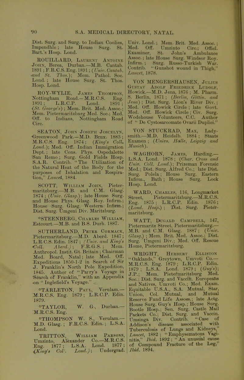 ■'.'0 S.A. MEDICAL DIRECTORY, NATAL. Diat. Surg. ami Surg. to Indian Cooliea, Impendlile; lato Houao Surg. St. Bart.’a Hosp. Lond. ROUILLARD, L.vuKKxr Antoink John, Berea, Durban.—M.B. Cantab. 181)1; F.R.C.S.Eng. 181)1; {Unh. Cantah. ■aud Si. 2'hoK.); Mem. Pathol. Soc. I Lond. ; late House Surg. St. Thos. Hosp. Lond. ROY-WYLIE, Jamks Thompson, Nottingham Road.—M.R.C.S. Eng. 181)1 ; L.R.C.P. Lond. 1891 ; (St. Geor(/e'x) ; Mem. Brit. Med. Assoc.; Mem. Pietermaritzburg Med. Soc.; Med. Off. to Indians, Nottingham Road Circ. SEATON, John Joseph Joscklyn, •Greenwood Park.—M.D. Brux. 1883 ; M.R.C.S. Eng. 1874; (King’s Coll. Lond.y, Med. Off. Indian Immigration Dept.; late Cons. Phys. Ospedalette San Remo; Surg. Gold Fields Hosp. S.A.R. Contrib. “ The Utilization of the Natural Heat of the Body for the purposes of Inhalation and Respira- i;ion,” Lancet.^ 1884. SCOTT, William John, Pieter- maritzburg.—M.B. and C.M. Glasg. 1874 ; (Univ. Glasg.)\ late House Surg. and House Phys. Glasg. Roy. Infirm.; House Surg. Glasg. Western Infirm.; Dist. Surg. Umgeni Div. Maritzburg. “STEENBERG, Charles William, Estcourt.—M.B. and B.S. Durh. 1887. SUTHERLAND, Peter Corm.\ck, Pietermaritzburg.—M.D. Aberd. 1847; L. R.C.S. Edin. 1847 ; (Univ. and King's •Coll. Aberd.) ; F.R.G.S.; Mem. Anthropol. Instit. Gt. Britain ; Chairman Med. Board, Natal; late Med. Off. Expeditions 1850-1-2 in Search of Sir J. Franklin’s North Pole Expedition, 1845. Author of “ Parry’s Voyage in ■Search of Franklin,” with an Appendix •on “ Inglefield’s Voyage.” «TARLETON, Pall, Verulam.— M. R.C.S. Eng. 1879; L.R.C.P. Edin. 1879. “TAYLOR, W. G., Durban.— M.R.C.S. Eng. “THOMPSON W. S., Verulam.— M.D. Glasg. ; F.R.C.S. Edin.; L.S.A. Lond. TRITTON, William Parsons, Umzinto, Alexander Co.—M.R.C.S. Eng. 1877; L.S.A. Lond. 1877; (.King's Col'. Lond.); Undergrad. Univ. Lond.; Mem. Brit. Med. Amoe.; Med. Off. Umzinto Circ.; Officl. Examiner, St. John’s Ambulance Assoc.; late House Surg. Windsor Roy. Infirm.; Surg. Russo-Turkish War. Contrib. “ Gunshot wound in Thigh,” Lancet, 1878. VON MENGERSHAUSEN, Ji lils Gustav Adolp Fkiedkiuk Luholp, Howick.—M.D. Jena, 1870 ; M. Pharra. S. Berlin, 1871 ; (Berlin, Giitlin. and Jena) ; Dist. Surg. Lion’s River Div,; Med. Off. Howick Circle ; late Govt. Med. Off. Howick Circle; Civ. Surg. Wodehouse Volunteers, C.C. Author of “ De Cystosarcomate Ovarii Duplici.” VON STUCKRAD, Max, Lady- smith.—M.D. Heidelb. 1884 ; Staats Examen ; (Univs. Halle, Leipzig and Munich). WAGHORN, James, Harding.- L. S.A. Lond. 1878 ; (Char. Cross and- Univ. Coll. Lond.)-, Prizeman Forensic Med.; Dist. Surg. Alfred Co.; late Dist. Surg. Polela; House Surg. Eastern Infirm., Bath; House Surg. Lock Hosp. Lond. WARD, Ch.vrles, 116, Longmarket Street, Pietermaritzburg.—M.R.C.S. Eng. 1875 ; L.R.C.P. Edin. 1876; (Lond. Hosp.) ; Hist. Surg. Pieter- maritzburg. WATT, Duhald Campbell, 147, Pietermaritz Street, Pietermaritzburg.— M. B. and C.M. Glasg. 1887; (Univ. Glasg.) ; Mem. Brit. Med. Assoc.; Dist. Surg. Umgeni Div.; Med. Off. Rescue Home, Pietermaritzburg. WRIGHT, Herbert Elliston “Oaklands,” Greytown, Umvoti Co.— M.R.C.S. Eng. 1879; L.R.C.P. Edin. 1879; L.S.A. Lond. 1879 ; (Guy's)-, J.P.; Mem. Pietermaritzburg Med. Soc.; Dist. Surg. and Vaccin. EuropeaJis and Natives, Umvoti Co.; Med. Exam. Equitable U.S.A., S.A. Mutual. Star, Union, Col. Mutual, and Mutual Reserve Fund Life Assocs.; late Actg. House Surg. Guy’s Hosp.; House Surg. Bootle Hosp.; Sen. Surg. Castle Mail Packets Co.; Dist. Surg. and Vaccin. Umsinga Div. Contrib. “ Case of Addison’s disease associated with Tuberculosis of Lungs and Kidnej's,” Lancet, 1882; “Emphysematous Vagi- nitis,” Ibid. 1892: “An unusual cause of Compound Fracture of the Leg,” Ibid. 1894.