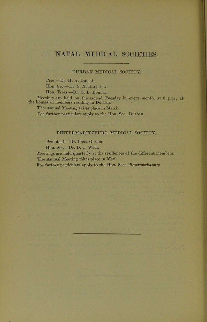 NATAL MEDKJAL SOCIEJ’lES. DURBAN MEDICAL SOCIETY. Pi'es.—Dr. H. A. Duniat. Hon. Sec.—Dr. S. N. Harrison. Hon. Treas.—Dr. G. L. Bonnar. Meetings are held on the second Tuesday in every month, at 8 p.m., at the houses of members residing in Durban. The Annual Meeting takes place in March. For further particulars apply to the Hon. Sec., Durban. PIETERMARITZBURG MEDICAL SOCIETY. President.—Dr. Chas. Gordon. Hon. Sec.—Dr. D. C. Watt. Meetings are held quarterly at the residences of the different members. The Annual Meeting takes place in May. For further particulars apply to the Hon. Sec., Pietermaritzburg.