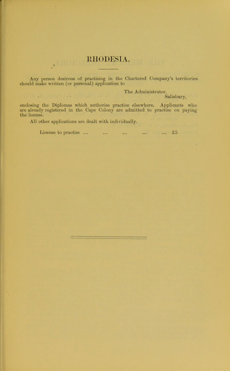 Any person desirous of practising in the Chartered Company’s territories should make written (or personal) application to The Administrator, Salisbury, enclosing the Diplomas which authorise practice elsewhere. Applicants who are already registered in the Cape Colony are admitted to practise on paying the license. All other applications are dealt with individually. License to practise ... ... £5