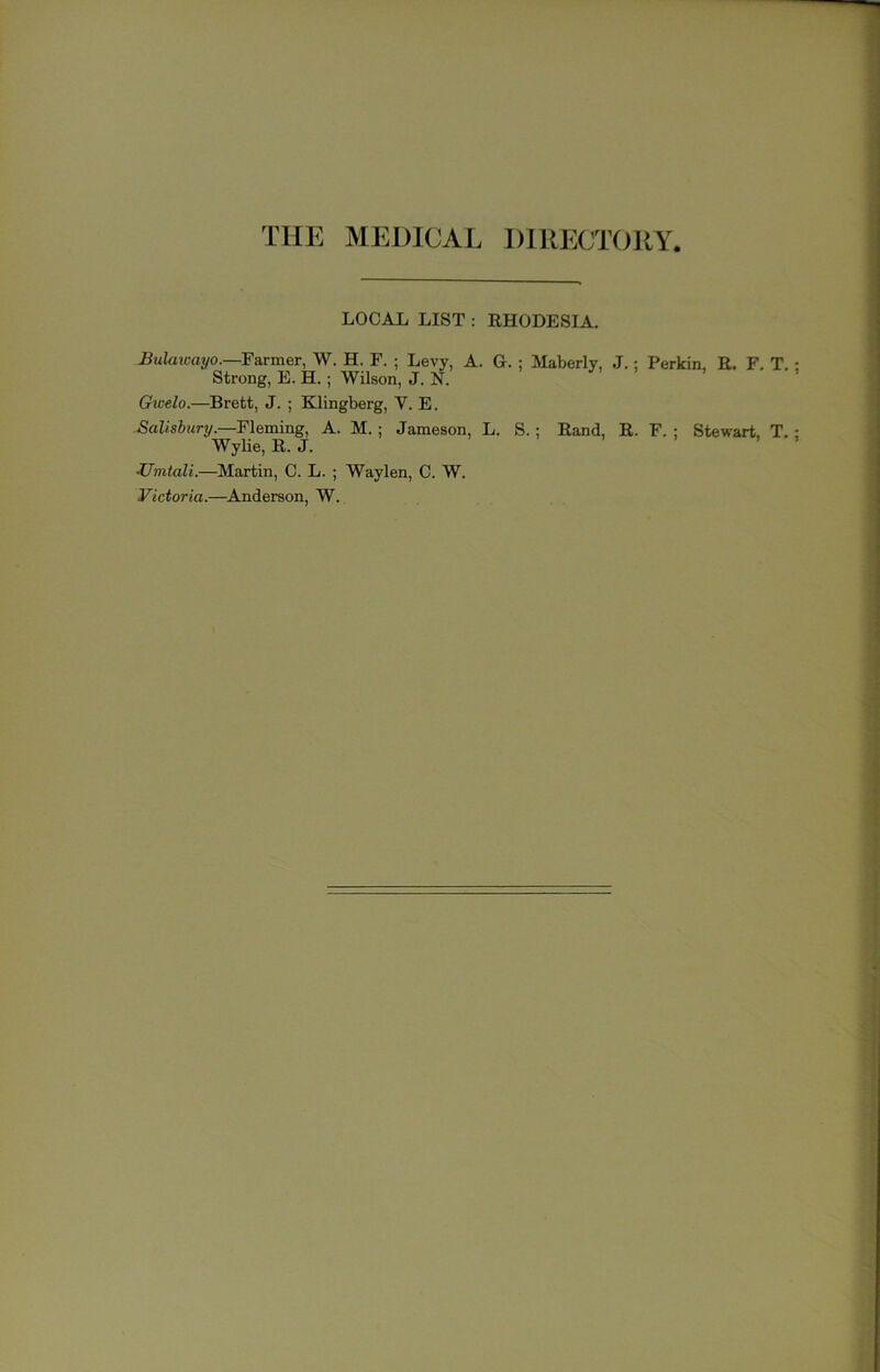 THE MEDICAL DIRECTORY LOCAL LIST : RHODESIA. Bulawayo.—Farmer, W. H. F. ; Levy, A. G. ; Maberly, J.; Perkin, E. F. T. Strong, E. H.; Wilson, J. N. Gicelo.—Brett, J. ; Klingberg, V. E. Fleming, A. M.; Jameson, L. S.; Rand, R. F. ; Stewart, T. WyUe, R. J. Zfmtali.—Martin, C. L. ; Waylen, C. W. Victoria.—Anderson, W.