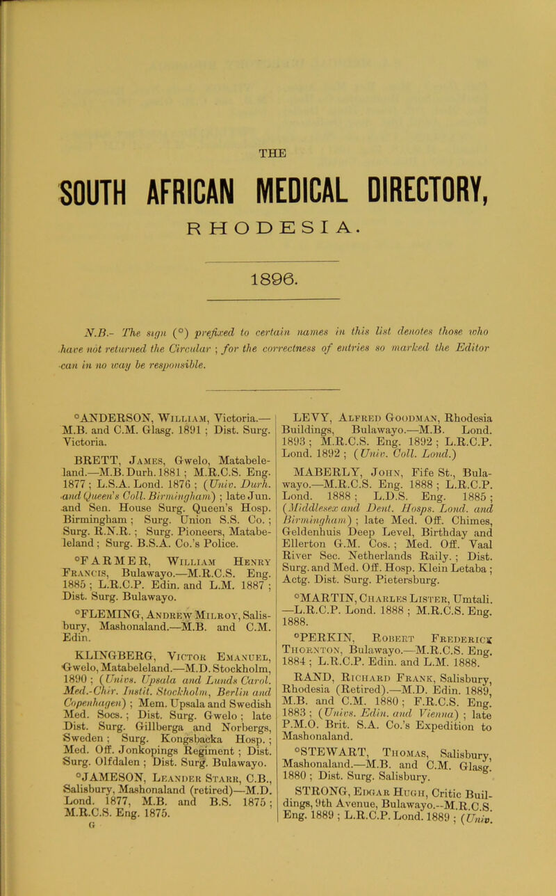 SOUTH AFRICAN MEDICAL DIRECTORY, RHODESIA. 1896. The sign (®) prefixed to certain names in this list denotes those who hare not returned the Circular ; for the correctness of entries so marked the Editor ■can in no way be responsible. °A^^DERSON, William, Victoria.— l M.B. and C.M. Glasg. 1891 ; Dist. Surg. Victoria. BRETT, James, Gwelo, Matabele- land.—M.B.Durb. 1881; M.R.C.S. Eng. 1877 ; L.S.A. Lond. 1876 ; (Univ. Dui^. ■and Queen's Coll. Birmingham) ; lateJun. .and Sen. House Surg. Queen’s Hosp. Birmingham ; Surg. Union S.S. Co.; Surg. R.N.R.; Surg. Pioneers, Matabe- leland; Surg. B.S.A. Co.’s Police. “FARMER, William Henry Francis, Bulawayo.—M.R.C.S. Eng. 1885 ; L.R.C.P. Edin. and L.M. 1887 ; Dist. Surg. Bulawayo. “FLEMING, Andrew Milroy, Salis- bury, Mashonaland.—^M.B. and C.M. Edin. KLINGBERG, Victor E.manuel, Owelo, Matabeleland.—M.D. Stockholm, 1890 ; (Univs. Upsula and Lunds Carol. Med.-Chir. Instil. Stockholm, Berlin and Copenhagen) ; Mem. Upsala and Swedish Med. Socs.; Dist. Surg. Gwelo; late Dist. Surg. Gillberga and Norbergs, Sweden; Surg. Kongsbacka Hosp. ; Med. Off. Jonkopings Regiment ; Dist. Surg. Olfdalen ; Dist. Surg. Bulawayo. “JAMESON, Leander Starr, C.B., Salisbury, Mashonaland (retired)—M.D. Lond. 1877, M.B. and B.S. 1875: M.R.C.S. Eng. 1875. c; LEVY, Alfred Goodm.an, Rhodesia Buildings, Bulawayo.—M.B. Lond. 1893 ; M.R.C.S. Eng. 1892 ; L.R.C.P. Lond. 1892 ; {Univ. Coll. Lond.) MABERLY, John, Fife St., Bula- wayo.—M.R.C.S. Eng. 1888 ; L.R.C.P. Lond. 1888 ; L.D.S. Eng. 1885 ; {Middlesex and Dent. Hosps. Lond. and Birmingham^) ; late Med. Off. Chimes, Geldenhuis Deep Level, Birthday and Ellerton G.M. Cos. ; Med. Off. Vaal River Sec. Netherlands Rally. ; Dist. Surg. and Med. Off. Hosp. Klein Letaba ; Actg. Dist. Surg. Pietersburg. “MARTIN, Charles Lister, Umtali. —L.R.C.P. Lond. 1888 ; M.R.C.S. Eng. 1888. “PERKIN, Roisert Frederick Thornton, Bulawayo.—M.R.C.S. Eng. 1884 ; L.R.C.P. Edin. and L.M. 1888. RAND, Richard Frank, Salisbury, Rhodesia (Retired).—M.D. Edin. 1889 M.B. and C.M.^ 1880; F.R.C.S. Eng! 1883; {Univs. Edin. and Vienna)-, late P.M.O. Brit. S.A. Co.’s Expedition to Mashonaland. “STEWART, Thomas, Salisbury Mashonaland.—M.B. and C.M. Glasg’ 1880 ; Dist. Surg. Salisbury. STRONG, Edoar Hugh, Critic Buil- dings, 9th Avenue, Bulawayo.-M.R C S Eng. 1889 ; L.R.C.P. Lond. 1889 ; {Univ
