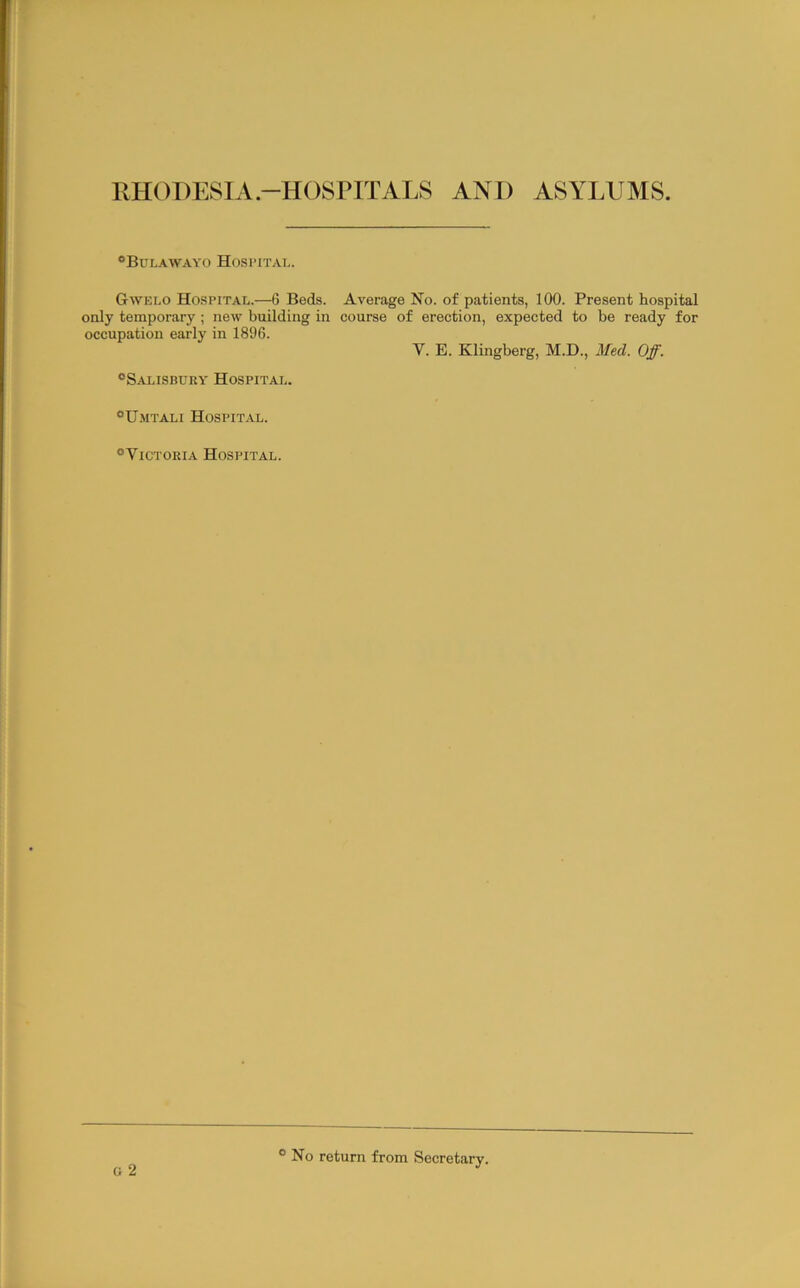 RHODESIA.-HOSPITALS AND ASYLUMS. “Bulawayo Hospital. Gwelo Hospital.—6 Beds. Average No. of patients, 100. Present hospital only temporary ; new building in course of erection, expected to be ready for occupation early in 1896. V. E. Klingberg, M.D., Med. Off. “Salisbuky Hospital. “Umtali Hospital. “Victoeia Hospital. o 2 ° No return from Secretary.